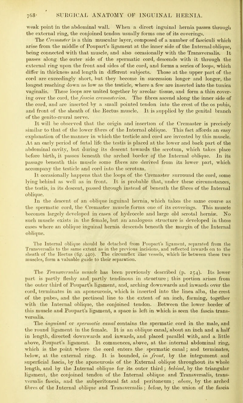 weak point in the abdominal wall. When a direct inguinal hernia passes through the external ring, the conjoined tendon usually forms one of its coverings. The Cremaster is a thin muscular layer, composed of a number of fasciculi which arise from the middle of Poupart's ligament at the inner side of the Internal oblique, being connected with that muscle, and also occasionally with the Transversalis. It passes along the outer side of the spermatic cord, descends with it through the external ring upon the front and sides of the cord, and forms a series of loops, which differ in thickness and length in different subjects. Those at the upper part of the cord are exceedingly short, hut they become in succession longer and longer, the longest reaching down as low as the testicle, where a few are inserted into the tunica vaginalis. These loops are united together by areolar tissue, and form a thin cover- ing over the cord, the fascia cremasterica. The fibres ascend along the inner side of the cord, and are inserted by a small pointed tendon into the crest of the os pubis, and front of the sheath of the Rectus muscle. It is supplied by the genital branch of the genito-crural nerve. It will be observed that the origin and insertion of the Cremaster is precisely similar to that of the lower fibres of the Internal oblique. This fact affords an easy explanation of the manner in which the testicle and cord are invested by this muscle. At an early period of foetal life the testis is placed at the lower and back part of the abdominal cavity, but during its descent towards the scrotum, which takes place before birth, it passes beneath the arched border of the Internal oblique. In its passage beneath this muscle some fibres are derived from its lower part, which accompany the testicle and cord into the scrotum. It occasionally happens that the loops of the Cremaster surround the cord, some lying behind as well as in front. It is probable that, under these circumstances, the testis, in its descent, passed through instead of beneath the fibres of the Internal oblique. In the descent of an oblique inguinal hernia, which takes the same course as the spermatic cord, the Cremaster muscle forms one of its cwerings. This muscle becomes largely developed in cases of hydrocele and large old scrotal hernias. No such muscle exists in the female, but an analogous structure is developed in those cases where an oblique inguinal hernia descends beneath the margin of the Internal oblique. The Internal oblique should be detached from Poupart's ligament, separated from the Transversalis to the same extent as in the previous incisions, and reflected inwards on to the sheath of the Pectus (tig. 440). The circumflex iliac vessels, which lie between these two muscles, form a valuable guide to their separation. The Transversalis muscle has been previously described (\). 254). Its lower part is partly fleshy and partly tendinous in structure; this portion arises from the outer third of Poupart's ligament, and, arching downwards and inwards over the cord, terminates in an aponeurosis, which is inserted into the linea alba, the crest of the pubes, and the pectineal line to the extent of an inch, forming, together with the Internal oblique, the conjoined tendon. Between the lower border of this muscle and Poupart's ligament, a space is left in which is seen the fascia trans- versalis. The inguinal or spermatic canal contains the spermatic cord in the male, and the round ligament in the female. It is an oblique canal, about an inch and a half in length, directed downwards and inwards, and placed parallel with, and a little above, Poupart's ligament. It commences, above, at the internal abdominal ring, which is the point where the cord enters the spermatic canal; and terminates, below, at the external ring. It is bounded, in front, by the integument and superficial fascia, by the aponeurosis of the External oblique throughout its whole length, and by the Internal oblique for its outer third; behind, by the triangular ligament, the conjoined tendon of the Internal oblique and Transversalis, trans- versalis fascia, and the subperitoneal fat and peritoneum; above, by the arched fibres of the Internal oblique and Transversalis; below, by the union of the fascia