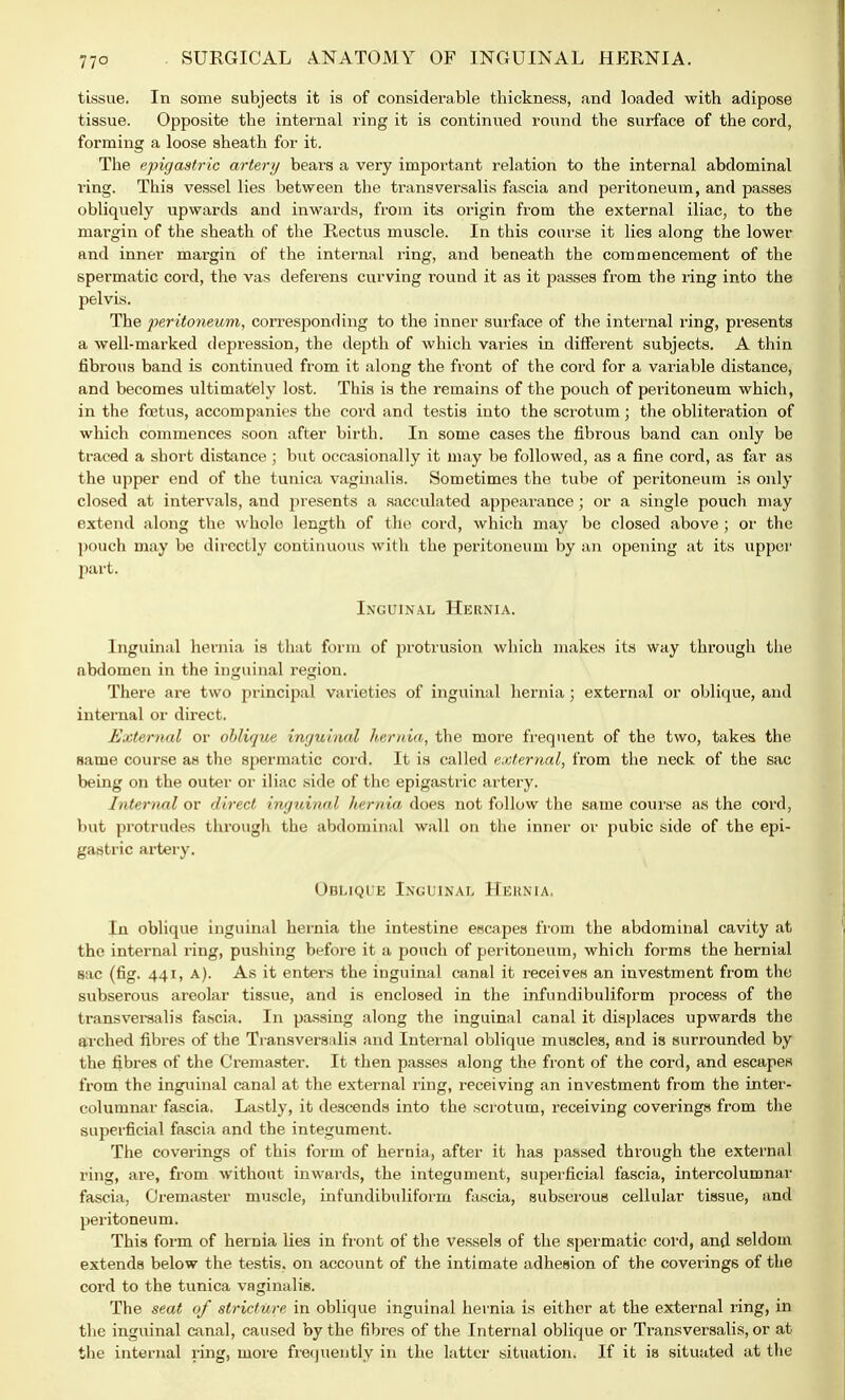 77° tissue. In some subjects it is of considerable thickness, and loaded with adipose tissue. Opposite the internal ring it is continued round the surface of the cord, forming a loose sheath for it. The epigastric artery bears a very important relation to the internal abdominal ring. This vessel lies between the transversalis fascia and peritoneum, and passes obliquely upwards and inwards, from its origin from the external iliac, to the margin of the sheath of the Rectus muscle. In this course it lies along the lower and inner margin of the internal ring, and beneath the commencement of the spermatic cord, the vas deferens curving round it as it passes from the ring into the pelvis. The peritoneum, corresponding to the inner surface of the internal ring, presents a well-marked depression, the depth of which varies in different subjects. A thin fibrous band is continued from it along the front of the cord for a variable distance, and becomes ultimately lost. This is the remains of the pouch of peritoneum which, in the foetus, accompanies the cord and testis into the scrotum; the obliteration of which commences soon after birth. In some cases the fibrous band can only be traced a short distance ; but occasionally it may be followed, as a fine cord, as far as the upper end of the tunica vaginalis. Sometimes the tube of peritoneum is only closed at intervals, and presents a sacculated appearance; or a single pouch may extend along the whole length of the cord, which may be closed above ; or the pouch may be directly continuous with the peritoneum by an opening at its upper part. Inguinal Hernia. Inguinal hernia is that form of protrusion which makes its way through the abdomen in the inguinal region. There are two principal varieties of inguinal hernia ; external or oblique, and internal or direct. External or oblique inguinal hernia, the more frequent of the two, takes the name course as the spermatic cord. It is called external, from the neck of the sac being on the outer or iliac side of the epigastric artery. Internal or direct inguinal hernia, does not follow the same course as the cord, but protrudes through the abdominal wall on the inner or pubic side of the epi- gastric artery. Oblique Inguinal Hernia. In oblique inguinal hernia the intestine escapes from the abdominal cavity at the internal ring, pushing before it a pouch of peritoneum, which forms the hernial sac (fig. 441, A). As it enters the inguinal canal it receives an investment from the subserous areolar tissue, and is enclosed in the infundibuliform process of the transveraalis fascia. In passing along the inguinal canal it displaces upwards the arched fibres of the Ti ansversalis and Internal oblique muscles, and is surrounded by the fibres of the Cremaster. It then passes along the front of the cord, and escapes from the inguinal canal at the external ring, receiving an investment from the inter- columnar fascia. Lastly, it descends into the scrotum, receiving coverings from the superficial fascia and the integument. The coverings of this form of hernia, after it has passed through the external ring, are, from without inwards, the integument, superficial fascia, intercolumnar fascia, Cremaster muscle, infundibuliform fascia, subserous cellular tissue, and peritoneum. This form of hernia lies in front of the vessels of the spermatic cord, and seldom extends below the testis, on account of the intimate adhesion of the coverings of the cord to the tunica vaginalis. The seat of stricture in oblique inguinal hernia is either at the external ring, in the inguinal canal, caused by the fibres of the Internal oblique or Transversalis, or at the internal ring, more frequently in the latter situation. If it is situated at the