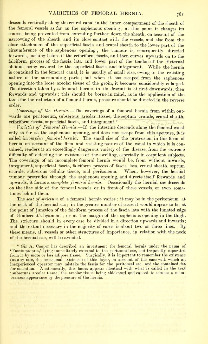 VARIETIES OF FEMORAL HERNIA. 78t descends vertically along the crural canal in the inner compartment of the sheath of the femoral vessels as far as the saphenous opening; at this point it changes its course, being prevented from extending further down the sheath, on account of the narrowing of the sheath and its close contact with the vessels, and also from the close attachment of the superficial fascia and crural sheath to the lower part of the circumference of the saphenous opening; the tumour is, consequently, directed forwards, pushing before it the cribriform fascia, and then curves upwards on to the falciform process of the fascia lata and lower part of the tendon of the External oblique, being covered by the superficial fascia and integument. While the hernia is contained in the femoral canal, it is usually of small size, owing to the resisting nature of the surrounding parts; but when it has escaped from the saphenous opening into the loose areolar tissue of the groin, it becomes considerably enlarged. The direction taken by a femoral hernia in its descent is at first downwards, then forwards and upwards; this should be borne in mind, as in the application of the taxis for the reduction of a femoral hernia, pressure should be directed in the reverse order. Coverings of the Hernia.—The coverings of a femoral hernia from within out- wards are peritoneum, subserous areolar tissue, the septum crurale, crural sheath, cribriform fascia, superficial fascia, and integument.'* Varieties of Femoral Hernia.—If the intestine descends along the femoral canal only as far as the saphenous opening, and does not escape from this aperture, it is called incomplete femoral hernia. The small size of the protrusion in this form of hernia, on account of the firm and resisting nature of the canal in which it is con- tained, renders it an exceedingly dangerous variety of the disease, from the extreme difficulty of detecting the existence of the swelling, especially in corpulent subjects. The coverings of an incomplete femoral hernia would be, from without inwards, integument, superficial fascia, falciform process of fascia lata, crural sheath, septum crurale, subserous cellular tissue, and peritoneum. When, however, the hernial tumour protrudes through the saphenous opening, and directs itself forwards and upwards, it forms a complete femoral hernia. Occasionally the hernial sac descends on the iliac side of the femoral vessels, or in front of these vessels, or even some- times behind them. The seat of stricture of a femoral hernia varies : it may be in the peritoneum at the neck of the hernial sac ; in the greater number of cases it would appear to be at the point of junction of the falciform process of the fascia lata with the lunated edge of Gimbernat's ligament; or at the margin of the saphenous opening in the thigh. The stricture should in every case be divided in a direction upwards and inwards; and the extent necessary in the majority of cases is about two or three lines. By these means, all vessels or other structures of importance, in relation with the neck of the hernial sac, will be avoided. * Sir A. Cooper lias described an investment for femoral hernia under the name of ' Fascia propria,' Iyiiif? immediately external to the peritoneal sac, but frequently separated from it by more or lsss adipose tissue. Surgically, it is important to remember the existence (at any rate, the occasional existence) of this layer, on account of the ease with which an inexperienced operator may mistake the fascia for the peritoneal sac, and the contained fat for omentum. Anatomically, this fascia appears identical with what is called in the text ' subserous areolar tissue,' the areolar tissue Doing thickened and caused to assume a mem- branous appearance by the pressure of the hernia.