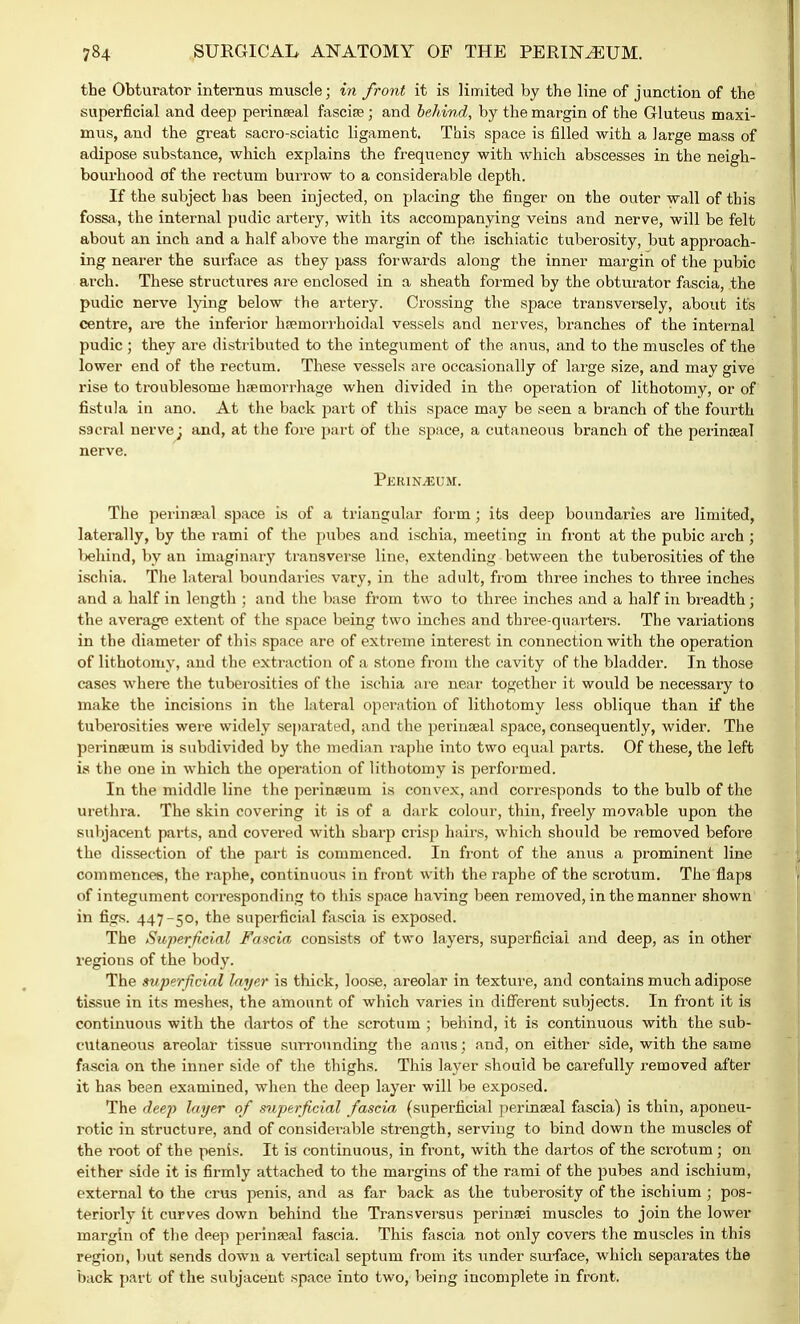 the Obturator interims muscle; in front it is limited by the line of junction of the superficial and deep perinseal fascia? ; and behind, by the margin of the Gluteus maxi- mus, and the great sacro-sciatic ligament. This space is filled with a large mass of adipose substance, which explains the frequency with which abscesses in the neigh- bourhood of the rectum burrow to a considerable depth. If the subject has been injected, on placing the finger on the outer wall of this fossa, the internal pudic artery, with its accompanying veins and nerve, will be felt about an inch and a half above the margin of the ischiatic tuberosity, but approach- ing nearer the surface as they pass forwards along the inner margin of the pubic arch. These structures are enclosed in a sheath formed by the obturator fascia, the pudic nerve lying below the artery. Crossing the space transversely, about it's centre, are the inferior hemorrhoidal vessels and nerves, branches of the internal pudic; they are distributed to the integument of the anus, and to the muscles of the lower end of the rectum. These vessels are occasionally of large size, and may give rise to troublesome haemorrhage when divided in the operation of lithotomy, or of fistula in ano. At the back part of this space may be seen a branch of the fourth sacral nerve; and, at the fore part of the space, a cutaneous branch of the perinseal nerve. Perineum. The perinseal space is of a triangular form; its deep boundaries are limited, laterally, by the rami of the pubes and ischia, meeting in front at the pubic arch ; behind, by an imaginary transverse line, extending between the tuberosities of the ischia. The lateral boundaries vary, in the adult, from three inches to three inches and a half in length ; and the base from two to three inches and a half in breadth; the average extent of the space being two inches and three-quarters. The variations in the diameter of this space are of extreme interest in connection with the operation of lithotomy, and the extraction of a stone from the cavity of the bladder. In those cases where the tuberosities of the ischia are near together it would be necessary to make the incisions in the lateral operation of lithotomy less oblique than if the tuberosities were widely separated, and the perinseal space, consequently, wider. The perineeum is subdivided by the median raphe into two equal parts. Of these, the left is the one in which the operation of lithotomy is performed. In the middle line the perineeuni is convex, and corresponds to the bulb of the urethra. The skin covering it is of a dark colour, thin, freely movable upon the subjacent parts, and covered with sharp crisp hairs, which should be removed before the dissection of the part is commenced. In front of the anus a prominent line commences, the raphe, continuous in front with the raphe of the scrotum. The flaps of integument corresponding to this space having been removed, in the manner shown in figs. 447-50, the superficial fascia is exposed. The Superficial Fascia consists of two layers, superficial and deep, as in other regions of the body. The superficial layer is thick, loose, areolar in texture, and contains much adipose tissue in its meshes, the amount of which varies in different subjects. In front it is continuous with the dartos of the scrotum ; behind, it is continuous with the sub- cutaneous areolar tissue surrounding the anus; and, on either side, with the same fascia on the inner side of the thighs. This layer should be carefully removed after it has been examined, when the deep layer will be exposed. The deep layer of superficial fascia (superficial perinseal fascia) is thin, aponeu- rotic in structure, and of considerable strength, serving to bind down the muscles of the i-oot of the penis. It is continuous, in front, with the dartos of the scrotum; on either side it is firmly attached to the margins of the rami of the pubes and ischium, external to the crus penis, and as far back as the tuberosity of the ischium ; pos- teriorly it curves down behind the Transversus perinsei muscles to join the lower margin of the deep perineal fascia. This fascia not only covers the muscles in this region, but sends clown a vertical septum from its under sin-face, which separates the back part of the subjacent space into two, being incomplete in front.