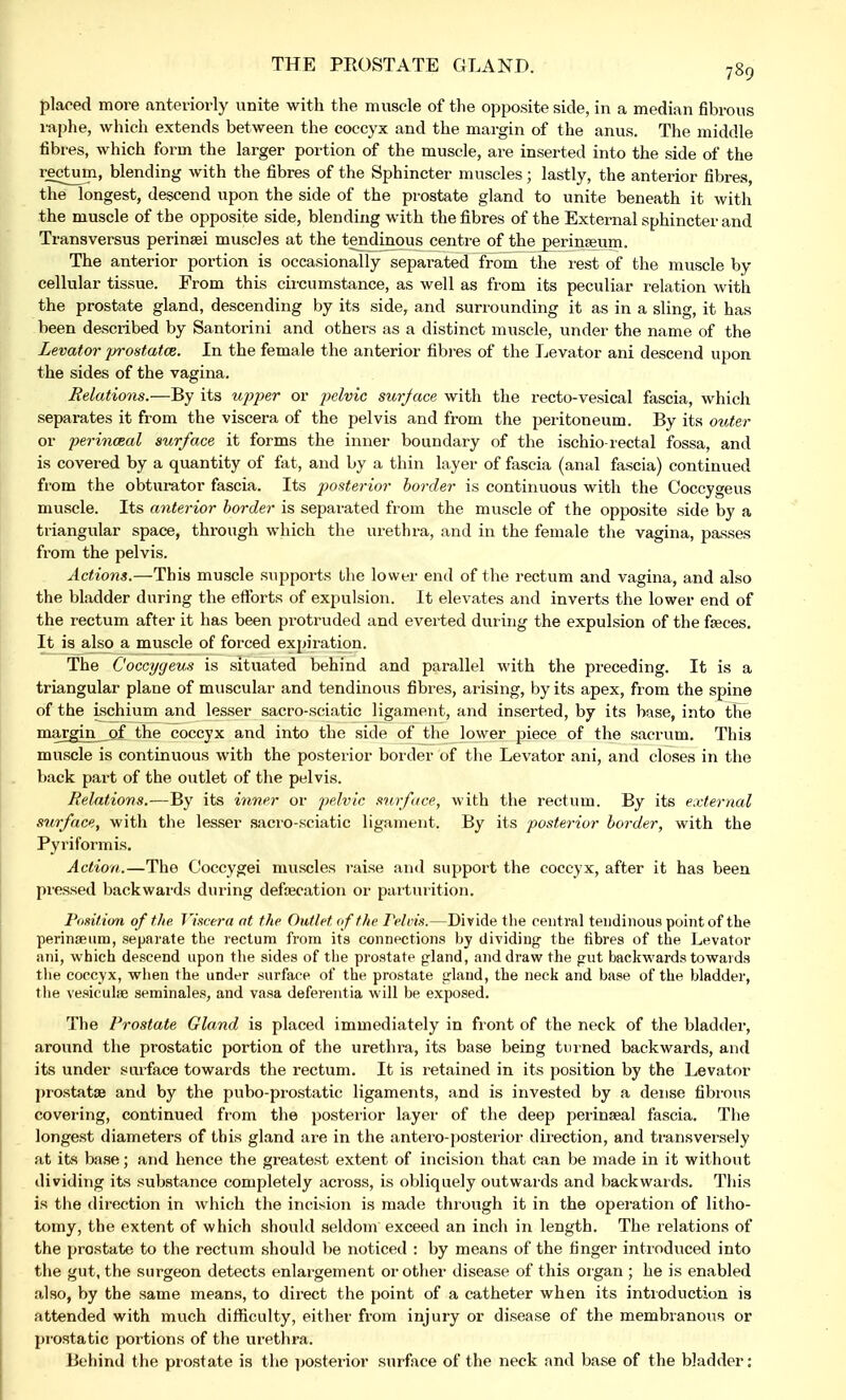 THE PROSTATE GLAND. placed more anteriorly unite with the muscle of the opposite side, in a median fibrous raphe, which extends between the coccyx and the margin of the anus. The middle fibres, which form the larger portion of the muscle, are inserted into the side of the rectum, blending with the fibres of the Sphincter muscles; lastly, the anterior fibres, the longest, descend upon the side of the prostate gland to unite beneath it with the muscle of the opposite side, blending with the fibres of the External sphincter and Transversus perinsei muscles at the tendinous centre of the perinaeum. The anterior portion is occasionally separated from the rest of the muscle by- cellular tissue. From this circumstance, as well as from its peculiar relation with the prostate gland, descending by its side, and surrounding it as in a sling, it has been described by Santorini and others as a distinct muscle, under the name of the Levator prostatce. In the female the anterior fibres of the Levator ani descend upon the sides of the vagina. Relations.—By its upper or pelvic surface with the recto-vesical fascia, which separates it from the viscera of the pelvis and from the peritoneum. By its outer or perinceal surface it forms the inner boundary of the ischio rectal fossa, and is covered by a quantity of fat, and by a thin layer of fascia (anal fascia) continued from the obturator fascia. Its posterior border is continuous with the Coccygeus muscle. Its anterior border is separated from the muscle of the opposite side by a triangular space, through which the urethra, and in the female the vagina, passes from the pelvis. Actions.—This muscle supports the lower end of the rectum and vagina, and also the bladder during the efforts of expulsion. It elevates and inverts the lower end of the rectum after it has been protruded and everted during the expulsion of the faeces. It is also a muscle of forced expiration. The Coccygeus is situated behind and parallel with the preceding. It is a triangular plane of muscular and tendinous fibres, arising, by its apex, from the spine of the ischium and lesser sacro-sciatic ligament, and inserted, by its base, into the margin of the coccyx and into the side of the lower piece of the sacrum. This muscle is continuous with the posterior border of the Levator ani, and closes in the back part of the outlet of the pelvis. Relations.—By its inner or pelvic surface, with the rectum. By its external surface, with the lesser sacro-sciatic ligament. By its posterior border, with the Pyriformis. Action.—The Ooccygei muscles raise and support the coccyx, after it has been pressed backwards during defalcation or parturition. Position of the Viscera at the Outlet of the Pelvis.—Divide the central tendinous point of the perinaeum, separate the rectum from its connections by dividing the fibres of the Levator ani, which descend upon the sides of the prostate gland, and draw the gut backwards towards the coccyx, when the under surface of the prostate gland, the neck and base of the bladder, the vesicuhe seminales, and vasa deferentia will be exposed. The Prostate Gland is placed immediately in front of the neck of the bladder, around the prostatic portion of the urethra, its base being turned backwards, and its under surface towards the rectum. It is retained in its position by the Levator prostatse and by the pubo-prostatic ligaments, and is invested by a dense fibrous covering, continued from the posterior layer of the deep perinaeal fascia. The longest diameters of this gland are in the antero-posterior direction, and transversely at its base; and hence the greatest extent of incision that can be made in it without dividing its substance completely across, is obliquely outwards and backwards. This is tire direction in which the incision is made thr ough it in the operation of litho- tomy, the extent of which should seldom exceed an inch in length. The relations of the prostate to the rectum should be noticed : by means of the finger introduced into the gut, the surgeon detects enlargement or other disease of this organ ; he is enabled also, by the same means, to direct the point of a catheter when its introduction is attended with much difficulty, either from injury or disease of the membranous or prostatic portions of the urethra. Behind the pr ostate is the posterior surface of the neck and base of the bladder: