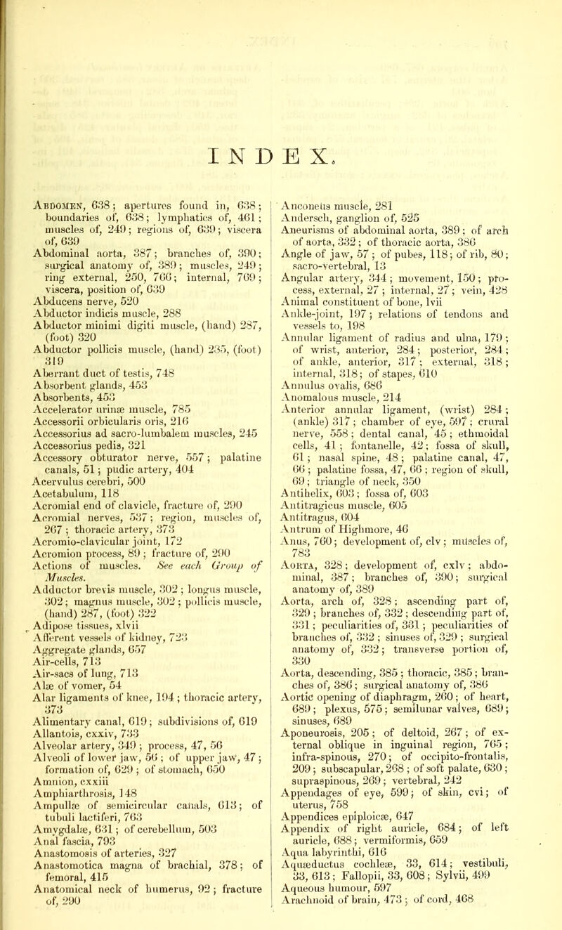 INDEX. Abdomen, 6.38; apertures found in, 638; boundaries of, 638; lymphatics of, 461; muscles of, 249; regions of, 639; viscera of, 639 Abdominal aorta, 387; branches of, 390; surgical anatomy of, 389; muscles, 249; ring external, 250, 760; internal, 769; viscera, position of, 639 Abducens nerve, 520 Abductor indicis muscle, 288 Abductor minimi digiti muscle, (hand) 287, (foot) 320 Abductor pollicis muscle, (hand) 285, (foot) 319 Aberrant duct of testis, 748 Absorbent glands, 453 Absorbents, 453 Accelerator urince muscle, 785 Accessorii orbicularis oris, 216 Accessorius ad sacro-lumbalein muscles, 245 Accessorius pedis, 321 Accessory obturator nerve, 557; palatine canals, 51; pudic artery, 404 Acervulus cerebri, 500 Acetabulum, 118 Acromial end of clavicle, fracture of, 290 Acromial nerves, 537; region, muscles of, 267 ; thoracic artery, 373 Acromioclavicular joint, 172 Acromion process, 89 ; fracture of, 290 Actions of muscles. See each Group of Muscles. Adductor brevis muscle, 302 ; lou^us muscle, .302; raagnus muscle, 302 ; pollicis muscle, (hand) 287, (foot) 322 Adipose tissues, xlvii Afferent vessels of kidney, 723 Aggregate glands, 657 Air-cells, 713 Air-sacs of lung, 713 Alaj of vomer, 54 Alar ligaments of knee, 194 ; thoracic artery, 373 Alimentary canal, 619; subdivisions of, 619 Allantois, exxiv, 733 Alveolar artery, 349 ; process, 47, 56 Alveoli of lower jaw, 56 ; of upper jaw, 47 ; formation of, 629 ; of stomach, 650 Amnion, exxiii Amphiarthrosis, 148 Ampullae of semicircular canals, 613; of tubuli lactiferi, 763 Amygdalae, 631; of cerebellum, 503 Anal fascia, 793 Anastomosis of arteries, 327 A nastomotica magna of brachial, 378; of femoral, 415 Anatomical neck of humerus, 92 ; fracture of, 290 Anconeus muscle, 281 Andersch, ganglion of, 525 Aneurisms of abdominal aorta, 389; of arch of aorta, 332 ; of thoracic aorta, 386 Angle of jaw, 57 ; of pubes, 118; of rib, 80; sacro-vertebral, 13 Angular artery, 344 ; movement, 150 ; pro- cess, external, 27 ; internal, 27; vein, 428 Animal constituent of bone, lvii Ankle-joint, 197; relations of tendons and vessels to, 198 Annular ligament of radius and ulna, 179 ; of wrist, anterior, 284; posterior1, 284; of ankle, anterior, 317 ; external, 318; internal, 318; of stapes, 010 Annulus ovalis, 686 Anomalous muscle, 214 Anterior annular ligament, (wrist) 284; (ankle) 317 ; chamber of eye, 597 ; crural nerve, 558 ; dental canal, 45 ; ethmoidal cells, 41 ; fontanelle, 42; fossa of skull, 61; nasal spine, 48 ; palatine canal, 47, 66 ; palatine fossa, 47, 66 ; region of skull, 69; triangle of neck, 350 Antihelix, 603; fossa of, 603 Antitragicus muscle, 605 Antitragus, 604 Antrum of Highmore, 46 Anus, 760; development of, civ; mitscles of, 783 Aorta, 328; development of, cxlv; abdo- minal, 387; branches of, 390; surgical anatomy of, 389 Aorta, arch of, 328; ascending part of, 329 ; branches of, 332 ; descending part of, 331; peculiarities of, 381; peculiarities of branches of, 332 ; sinuses of, 329 ; surgical anatomy of, 332; transverse portion of, 330 Aorta, descending, 385 ; thoracic, 385; bran- ches of, 386; surgical anatomy of, 386 Aortic opening of diaphragm, 260; of heart, 689 ; plexus, 575 ; semilunar valves, 689; sinuses, 689 Aponeurosis, 205 ; of deltoid, 267 ; of ex- ternal oblique in inguinal region, 765; iufra-spinous, 270; of occipito-frontalis, 209; subscapular, 268 ; of soft palate, 030 ; supraspinous, 269 ; vertebral, 242 Appendages of eye, 599; of skin, cvi; <>f uterus, 758 Appendices epiploicse, 647 Appendix of right auricle, 684; of left auricle, 688; vermiformis, 659 Aqua labyrinthi, 616 Aqiueductus cochleae, 33, 614; vestibuli, 33, 613 ; Fallopii, 33, 608; Sylvii, 499 Aqueous humour, 597 Arachnoid of brain, 473 ; of cord, 468