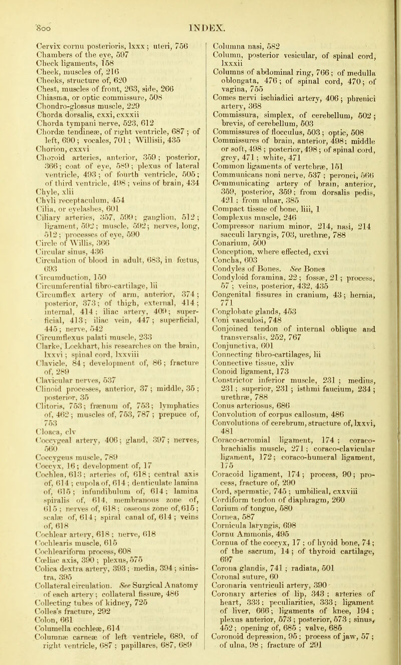 Cervix cornu posterioris, lxxx ; uteri, 756 Chambers of the eye, 597 Check ligaments, 158 Cheek, muscles of, 216 Cheeks, structure of, 620 Chest, muscles of front, 263, side, 266 Chiasma, or optic commissure, 508 Chondro-glossus muscle, 229 Chorda dorsalis, cxxi, cxxxii Chorda tympani nerve, 523, 612 Chordae tendineae, of right ventricle, 687 ; of left, 690 ; vocales, 701; Willisii, 435 Chorion, cxxvi Choroid arteries, anterior, 359; posterior, 366; coat of eye, 589; plexus of lateral ventricle, 493 ; of fourth ventricle, 505; of third ventricle, 498 ; veins of brain, 434 Chyle, xlii Chyli receptaculum, 454 ( ilia, or eyelashes, 601 Ciliary arteries, 357. 599; ganglion, 512; ligament, 592; muscle, 592; nerves, long, 512; processes of eve, 590 Circle of Willis, 366 Circular sinus, 436 Circulation of blood in adult, 683, in fcetus, 693 Circumduction, 150 Circumferential ribro-eartilage, lii Circumflex artery of arm, anterior, 374; posterior, 373; of thigh, external, 414; internal, 414: iliac artery, 409; super- ficial, 413; iliac vein, 447; superficial, 445; nerve, 542 Circumflexus palati muscle, 233 ('larke, Loekhart, his researches on the brain, lxxvi; spinal cord, Ixxviii Clavicle, 84; development of, 86; fracture of, 289 Clavicular nerves, 537 Clinoid processes, anterior, 37; middle, 35; posterior, 35 Clitoris, 753; fraenum of, 753; lymphatics of, 462 ; muscles of, 753, 787 ; prepuce of, 753 ('loaca, civ Coccvgeal arterv, 406; gland, 397; nerves, 560 Coccygeus muscle, 789 Coccyx, 16; development of, 17 Cochlea, 613; arteries of, 618; central axis of, 614 : cupola of, 614 ; denticulate lamina of, 615; inl'undibulum of, 614; lamina spiralis of, 614, membranous zone of, 615 : nerves of, 618; osseous zone of, 615; scalfe of, 614; spiral canal of, 614; veins of, 618 Cochlear artery, 618 ; nerve, 618 < 'ochlearis muscle, 615 (iochleariform process, 608 Cceliac axis, 390 ; plexus, 575 ('olica dextra arterv, 393 ; media, 394; sinis- tra. 395 Collateral circulation. See Surgical Anatomy of each arterv ; collateral fissure, 486 ('< il W-ting tubes of kidney, 725 Colles's fracture, 292 Colon, 661 Columella cochleae, 614 Column® carneae of left ventricle, 689, of right ventricle, 687 ; papillares, 687, 689 Columna nasi, 582 Column, posterior vesicular, of spinal cord, Ixxxii Columns of abdominal ring, 766 ; of medulla oblongata, 476; of spinal cord, 470; of vagina, 755 Comes nervi ischiadici artery, 406; phrenici artery, 368 Commissura, simplex, of cerebellum, 502 ; brevis, of cerebellum, 603 Commissures of flocculus, 503 ; optic, 508 Commissures of brain, anterior, 498; middle or soft, 498 ; posterior, 498; of spinal cord, grey, 471; white, 471 Common ligaments of vertebras, 151 Communicans noni nerve, 537 ; peronei, 566 Communicating artery of brain, anterior, 359, posterior, 359; from dorsalis pedis, 421 ; from ulnar, 385 Compact tissue of bone, Hii, 1 Complexus muscle, 246 Compressor narium minor, 214, nasi, 214 sacculi larvngis, 703, urethras, 788 Conarium, 500 Conception, where effected, cxvi Concha, 603 Condyles of Bones. See Bones Condyloid foramina, 22 ; fossae, 21; process, 57 ; veins, posterior, 432, 435 Congenital fissures in cranium, 43; hernia, 771 Conglobate glands, 453 Coni vasculosi, 748 Conjoined tendon of internal oblique and transversal is, 252, 767 Conjunctiva, 601 Connecting tibro-cartilages, lii Connective tissue, xliv Conoid ligament, 173 Constrictor inferior muscle, 231 ; medius, 231; superior, 231 ; isthmi faucium, 234 ; urethras, 788 Conus arteriosus, 686 Convolution of corpus eallosum, 486 Convolutions of cerebrum, structure of, lxxvi, 481 Coraco-aeromial ligament, 174 ; coraco- brachialis muscle, 271; coraco-clavicular ligament, 172; coraco-humeral ligament, 175 Coracoid ligament, 174; process, 90; pro- cess, fracture of, 290 Cord, spermatic, 745 ; umbilical, exxviii Cordiform tendon of diaphragm, 260 Corium of tongue, 580 Cornea, 587 Cornicula laryngis, 698 Cornu Ammonis, 495 Cornua of the coccyx, 17 ; of hyoid bone, 74; of the sacrum, 14; of thyroid cartilage, 697 Corona gland is, 741 ; radiata, 501 Coronal suture, 60 Coronaria ventriculi artery, 390 Coronary arteries of lip, 343 ; arteries of heart, 333; peculiarities, 333; ligament of liver, 666; ligaments of knee, 194; plexus anterior, 573 ; posterior, 673 ; sinusy 452 ; opening of, 685 ; valve, 685 Coronoid depression, 95; process of jaw, 57; of ulna, 98 ; fracture of 291