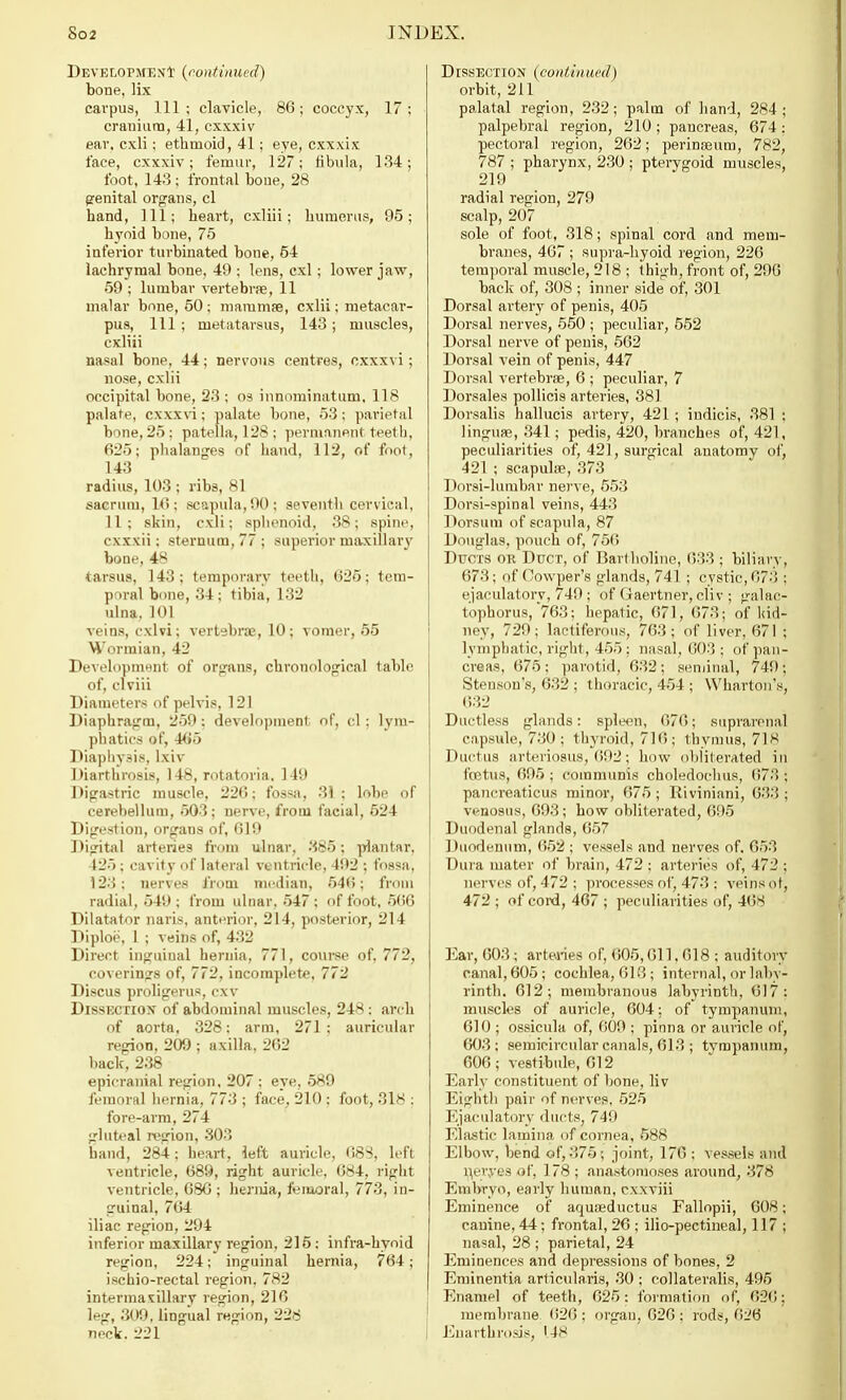 Development (continued) bone, lix cavpus, 111 ; clavicle, 86; coccyx, 17 ; cranium, 41, cxxxiv ear, cxli; ethmoid, 41; eye, cxxxix face, cxxxiv; femur, 127; fibula, 134; foot, 143 ; frontal bone, 28 genital organs, cl hand, 111; heart, cxliii; humerus, 95; hyoid bone, 75 inferior turbinated bone, 54 lachrymal bone, 49 ; lens, cxl ; lower jaw, 59 ; lumbar vertebra, 11 malar bone, 50; mammae, cxlii; metacar- pus, 111 ; metatarsus, 143 ; muscles, cxliii nasal bone, 44; nervous centres, cxxxvi; nose, cxlii occipital bone, 23 ; os innominatum, 118 palate, cxxxvi; palate bone, 53; parietal bone, 25 ; patella, 1 2* : permanent teeth, 625; phalanges of hand, 112, of foot, 143 radius, 103 ; ribs, 81 sacrum, 16; scapula, 90; seventh cervical, 11 ; skin, cxli; sphenoid, 38 ; spine, cxxxii: sternum, 77 ; superior maxillary bone, 48 tarsus, 143; temporary teeth, 625; tem- poral bone, 34 ; tibia, 132 ulna. 101 veins, cxlvi; vertebra, 10; vomer, 55 Wormian, 42 Development of organs, chronological table of, clviii Diameters of pelvis, 121 Diaphragm, 259: development of, cl: lym- phatics of, 465 Diaphysis, Ixiv Diarthrosis, 148, rotatoria. 149 Digastric muscle, 226; fossa, 31 ; lobe of cerebellum, 503; nerve, from facial, 524 Digestion, organs of, 619 Digital arteries from ulnar, 385; plantar. 425; cavity of lateral ventricle, 492 ; fossa, 123: nerves from median, 546; from radial, 549 ; from ulnar, 547 ; of foot, 566 Dilatator naris, anterior, 214, posterior, 214 Diploe, 1 ; veins of, 432 Direct inguinal hernia, 771, course of, 772, covering's of, 772, incomplete. 772 Discus proligerus, cxv DISSECTION of abdominal muscles, 248 : arch of aorta, 328: arm, 271: auricular region, 209 ; axilla, 262 back, 238 epicranial region, 207 ; eye, 589 femoral hernia, 773 ; face, 210 : foot, 318 : fore-arm, 274 gluteal region, 303 band, 284; heart, left auricle, 688, left ventricle, 689, right auricle, 684, right ventricle, 686 ; hernia, femoral, 773, in- guinal, 764 iliac region, 294 inferior maxillary region, 215: infra-hyoid region, 224; inguinal hernia, 764; ischiorectal region, 782 intermaxillary region, 216 leg, 309, lingual region, 228 neck. 'J21 Dissection (continued) orbit, 211 palatal region, 232; palm of hand, 284; palpebral region, 210 ; pancreas, 674 ; pectoral region, 262; perinseum, 782, 787 ; pharynx, 230 ; pterygoid muscles 219 radial region, 279 scalp, 207 sole of foot, 318; spinal cord and mem- branes, 467 ; supra-hyoid region, 226 temporal muscle, 218 ; thigh, front of, 206 back of, 308 ; inner side of, 301 Dorsal artery of penis, 405 Dorsal nerves, 550 ; peculiar, 552 Dorsal nerve of penis, 562 Dorsal vein of penis, 447 Dorsal vertebra, 6 ; peculiar, 7 Dorsales pollicis arteries, 381 Dorsalis hallucis artery, 421 ; indicis, 381 ; lingua?, 341; pedis, 420, branches of, 421, peculiarities of, 421, surgical anatomy of, 421 ; scapulae, 373 Dorsi-lumbar nerve, 553 Dorsi-spinal veins, 443 Dorsum of scapula, 87 Douglas, pouch of, 756 Ducts or Duct, of Bartholinc, 633 ; biliary, 673; of Cowper's glands, 741 ; cystic, 673 ; ejaculatory, 749; of Gaertner, cliv ; galac- tophorus, 763; hepatic, 671, 673; of kid- ney, 729 ; lactiferous, 763 ; of liver, 67 1 ; lymphatic, right, 455; nasal, 603; of pan- creas, 675 : parotid, 632 ; seminal, 749 ■ Stenson's, 632 ; thoracic, 454 ; Wharton's, 632 Ductless glands: spleen, 676; suprarenal capsule, 730 ; thyroid, 716; thymus, 718 Ductus arteriosus, 692; how obliterated in foetus, 695 ; communis choledochus, 67.'! ; pancreatieus minor, 675 ; Riviniani, 633 ; venosus, 693; how obliterated, 695 Duodenal glands, 657 Duodenum, 652 ; vessels and nerves of. 653 Dura mater of brain, 472 ; arteries of, 472 ; nerves of, 472 ; processes of, 473 : veins or, 472; of coixl,467; peculiarities of, 468 Ear, 603; arteries of, 605,611,618 : auditory canal, 605; cochlea, 613; internal, or laby- rinth. 612; membranous labyrinth, 617: muscles of auricle, 604; of tympanum, 610 ; ossicula of, 609 ; pinna or auricle of, 603; semicircular canals, 613 ; tvmpanum, 606 ; vestibule, 612 Early constituent of bone, liv Eighth pair of nerves, 525 Ejaculatory ducts, 749 Elastic lamina of cornea, 588 Elbow, bend of, 375; joint, 176 ; vessels and n,eryes of, 178 ; anastomoses around, 378 Embryo, early human, cxxviii Eminence of aquaeductus Fallopii, 608; canine, 44; frontal, 26 ; ilio-pectineal, 117 ; nasal, 28 ; parietal, 24 Eminences and depressions of bones, 2 Eminentia articula.ris, 30 ; collateralis, 495 Enamel of teeth, 625: formation of, 626: membrane 626 ; organ, 626 : rods, 626 Euarthrosis, '4S