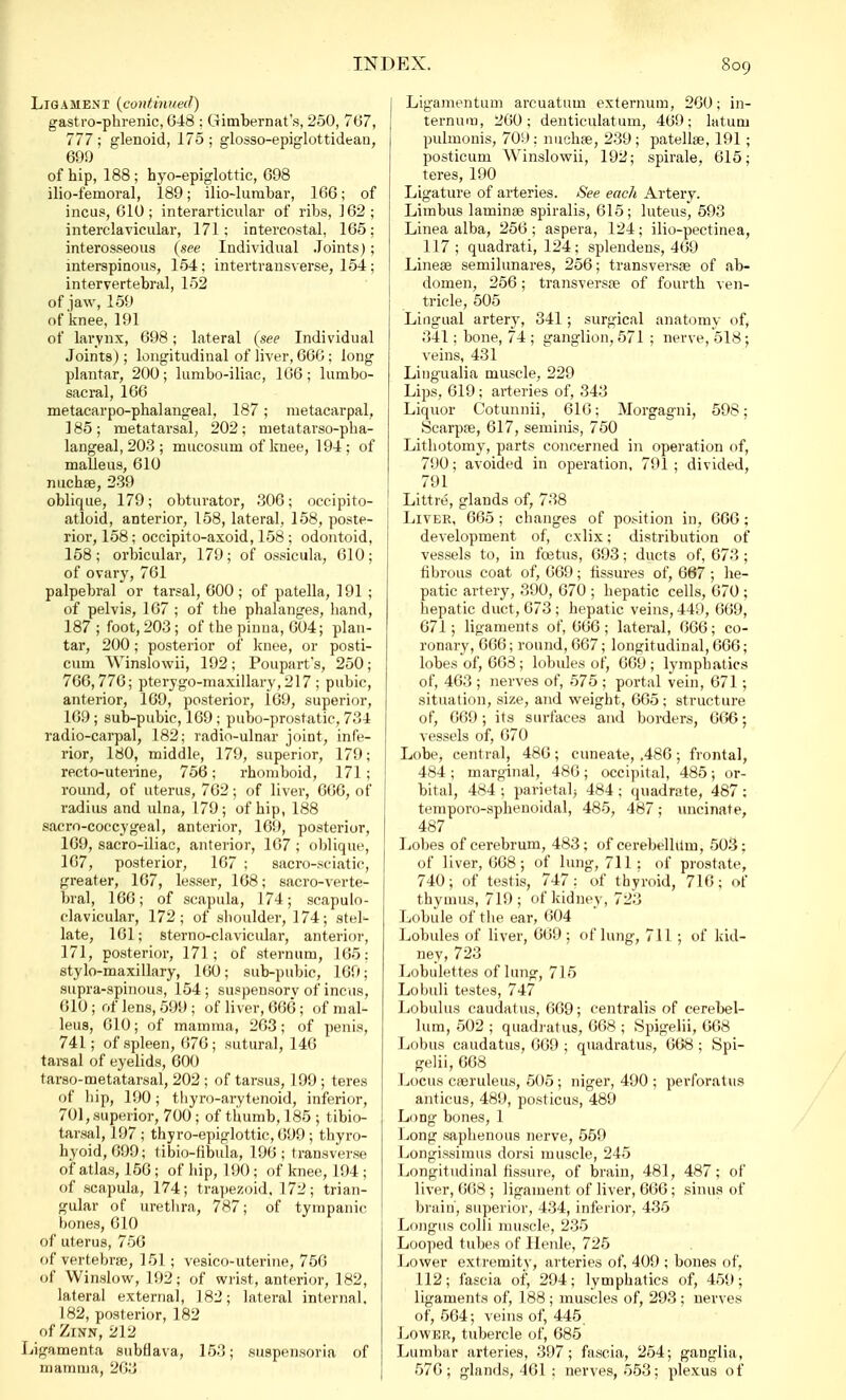 Ligament {continued) gastrophrenic, 648 : Gimbernat's, 250, 767, 777; glenoid, 175; glosso-epiglottidean, 69!) of hip, 188 ; hyo-epiglottic, 698 ilio-femoral, 189; ilio-lumbar, 166; of incus, 610 ; interarticnlar of ribs, 162 ; interclavicular, 171; intercostal, 165; interosseous {see Individual Joints); interspinous, 154; intertransverse, 154; intervertebral, 152 ofjaw, 159 of knee, 191 of larynx, 698; lateral {see Individual Joints) ; longitudinal of liver, 66G; long plantar, 200 ; lumbo-iliac, 166 ; lumbo- sacral, 166 metacarpophalangeal, 187; metacarpal, 185; metatarsal, 202; tnetatarso-pha- langeal, 203 ; mucosum of knee, 194 ; of malleus, 610 nuchae, 239 oblique, 179; obturator, 306; occipito- atloid, anterior, 158, lateral, 158, poste- rior, 158; occipito-axoid, 158; odontoid, 158; orbicular, 179; of ossicula, 610; of ovary, 761 palpebral or tarsal, 600 ; of patella, 191 ; of pelvis, 167 ; of the phalanges, hand, 187 ; foot, 203 ; of the pinna, 604; plan- tar, 200; posterior of knee, or posti- cum Winslowii, 192; Poupart's, 250; 766,776; pterygo-maxillary, 217 ; pubic, anterior, 169, posterior, 169, superior, 169; sub-pubic, 169; pubo-prostatic, 734 radio-carpal, 182; radio-ulnar joint, infe- rior, 180, middle, 179, superior, 179; recto-uterine, 756; rhomboid, 171; round, of uterus, 762; of liver, 666, of radius and ulna, 179; of hip, 188 sacro-coccygeal, anterior, 169, posterior, 169, sacro-iliac, anterior, 167 ; oblique, 167, posterior, 167 ; sacro-sciatic, greater, 167, lesser, 168; sacro-verte- bral, 166; of scapula, 174; scapulo- clavicular, 172; of shoulder, 174; stel- late, 161; sterno-clavicular, anterior, 171, posterior, 171; of sternum, 165: stylo-maxillary, 160; sub-pubic, 169; supra-spinous, 154; suspensorv of incus, 610 ; of lens, 599 ; of liver, 666; of mal- leus, 610; of mamma, 263; of penis, 741; of spleen, 676; sutural, 146 tarsal of eyelids, 600 tarso-metatarsal, 202 ; of tarsus, 199 ; teres of hip, 190; thyro-ai-ytenoid, inferior, 701, superior, 700 ; of thumb, 185 5 tibio- tarsal, 197 ; thyroepiglottic, 099 ; thyro- hyoid, 699; tibio-fibula, 196; transverse of atlas, 156 ; of hip, 190; of knee, 194 ; of scapula, 174; trapezoid, 172; trian- gular of urethra, 787; of tympanic bones, 610 of uterus, 756 of vertebrae, 151; vesico-uterine, 756 of Winslow, 192; of wrist, anterior, 182, lateral external, 182; lateral internal, 182, posterior, 182 of Zinn, 212 Ligamenta subflava, 153; suspensoria of mamma, 263 Ligamentum arcuatum externum, 260; in- ternum, 260; denticulatum, 469; latum pulmonis, 709 ; nuchae, 239 ; patellae, 191; posticum Winslowii, 192; spirale, 615; teres, 190 Ligature of arteries. See each Artery. Limbus laminae spiralis, 615; luteus, 593 Linea alba, 256; aspera, 124; ilio-pectinea, 117; quadrati, 124; splendens, 469 Lineae semilunares, 256; transversae of ab- domen, 256; transversae of fourth ven- tricle, 505 Lingual artery, 341; surgical anatomy of, 341; bone, 74 ; ganglion, 571 ; nerve, 518; veins, 431 Lingualia muscle, 229 Lips, 619; arteries of, 343 Liquor Cotunnii, 616; Morgagni, 598; Scarpae, 617, seminis, 750 Lithotomy, parts concerned in operation of, 790; avoided in operation, 791; divided, 791 Little, glands of, 738 Liver, 665 ; changes of position in, 666; development of, cxlix; distribution of vessels to, in foetus, 693; ducts of, 673; fibrous coat of, 669; fissures of, 667 ; he- patic artery, 390, 670 ; hepatic cells, 670 ; hepatic duct, 673; hepatic veins, 449, 669, 671; ligaments of, 666; lateral, 666; co- ronary, 666; round, 667; longitudinal, 666; lobes of, 668 ; lobules of, 609 ; lymphatics of, 463 ; nerves of, 575 ; portal vein, 671 ; situation, size, and weight, 665; structure of, 669; its surfaces and borders, 666; vessels of, 670 Lobe, central, 486 ; cuneate, ,486 ; frontal, 484 ; marginal, 486 ; occipital, 485 ; or- bital, 484 ; parietal* 484 ; quadrate, 487 ; temporo-sphenoidal, 485, 487; uncinate, 487 Lobes of cerebrum, 483; of cerebellum, 503: of liver, 608; of lung, 711: of prostate, 740; of testis, 747: of thyroid, 716; of thymus, 719 ; of kidney, 723 Lobule of the ear, 604 Lobules of liver, 669; of lung, 711 ; of kid- ney, 723 Lobulettes of lung, 715 Lobuli testes, 747 Lobulus caudatus, 669; centralis of cerebel- lum, 502 ; quadratus, 668 ; Spigelii, 668 Lobus caudatus, 669 ; quadratus, 668 ; Spi- gelii, 668 Locus caeruleus, 505 ; niger, 490 ; perforatus anticus, 489, posticus, 489 Loog bones, 1 Long saphenous nerve, 559 Longissimus dorsi muscle, 245 Longitudinal fissure, of brain, 481, 487; of liver, 668 ; ligament of liver, 666; sinus of brain', superior, 434, inferior, 435 Longus colli muscle, 235 Looped tubes of Ilenle, 725 Lower extremitv, arteries of, 409 ; bones of, 112; fascia of, 294; lymphatics of, 459; ligaments of, 188 ; muscles of, 293 ; nerves of, 564; veins of, 445 Lower, tubercle of, 685 Lumbar arteries, 397; fascia, 254; ganglia, 576; glands, 461 : nerves, 553; plexus of