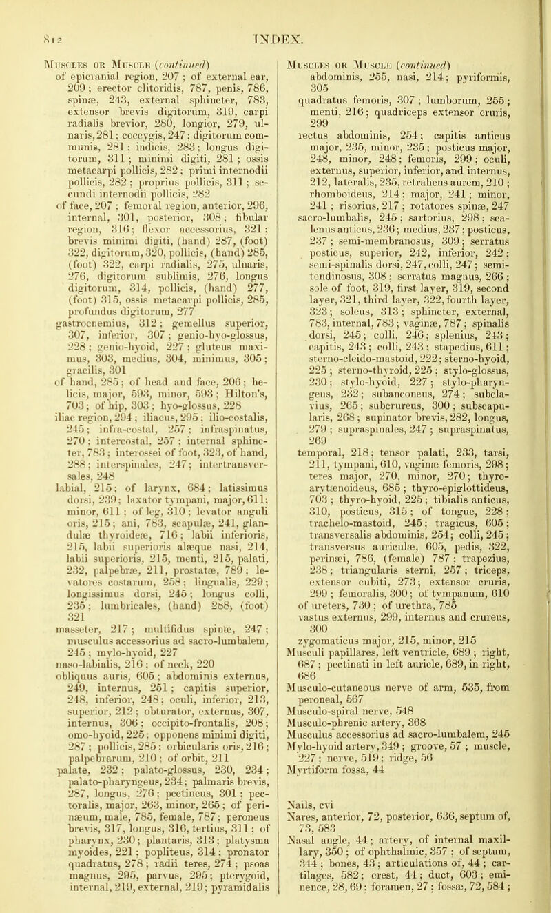 Muscles or Muscle (continued) of epicranial region, 207 ; of external ear, 209 ; erector clitoridis, 787, penis, 786, spinas, 243, external sphincter, 783, extensor brevis digitorum, 319, carpi radialis brevior, 280, lougior, 279, ul- naris,281; eoccygis, 247; digitorum com- munis, 281 ; indicis, 283; longus digi- torum, 311 ; minimi digiti, 281 ; ossis metacarpi pollicis, 282 ; primi internodii pollicis, 282 ; proprius pollicis, 311; se- cundi internodii pollicis, 282 of face, 207 ; femoral region, anterior, 296, internal, 301, posterior, 308; fibular region, 316; flexor accessorius, 321; biv\is minimi digiti, (hand) 287, (foot) 322, digitorum, 320, pollicis, (hand) 285, (foot) 322, carpi radialis, 275, ulnaris, 270, digitorum sublimis, 276, longus digitorum, 314, pollicis, (hand) 277, (foot) 315, ossis metacarpi pollicis, 285, profundus digitorum, 277 gastrocnemius, 312: gemellus superior, 307, inferior, 307; genio-hyo-glossus, 228 ; genio-hyoid, 227 ; gluteus maxi- mus, 303, medius, 304, minimus, 305; gracilis, 301 of hand, 285; of head and face, 206; he- licis, major, 593, minor, 593; Hilton's, 703; of hip, 303 ; hyo-glossus, 228 iliac region, 294 ; iliacus, 295 ; ilio-costalis, 245; infra-costal, 257; infraspinatus, 270 ; intercostal, 257 ; internal sphinc- ter, 783; interossei of foot, 323, of hand, 288; interspinales, 247; intertransver- sales, 248 labial, 215; of larynx, 684; latissimus dorsi, 239; laxator tympani, major,611; minor, 611 ; of leg, 310 ; levator anguli oris, 215; ani, 783, scapula?, 241, glan- (luhe thyroideas, 716; labii inferioris, 215, labii superioris alasque nasi, 214, labii superioris, 215, menti, 215, palati, 232, palpebral, 211, prostatas, 789; le- vatores costarum, 258; lingualis, 229; longissimus dorsi, 245; longus colli, 235; lumbricales, (hand) 2«8) (foot) 321 masseter, 217; multifidus spinas, 247; musculus accessorius ad sacro-lumbalem, 245; mylo-hyoid, 227 naso-labialis, 216; of neck, 220 obliquus auris, 605 ; abdominis extemus, 249, internus, 251 ; capitis superior, 248, inferior, 248; oculi, inferior, 213, superior, 212; obturator, extemus, 307, internus, 306 ; occipito-frontalis, 208; omo-hyoid, 225: opponens minimi digiti, 287; pollicis, 285; orbicularis oris, 216; palpebrarum, 210: of orbit, 211 palate, 232; palato-glossus, 230, 234; palato-pharyngeua, 234; palmaris brevis, 287, longus, 276; pectineus, 301 ; pec- toralis, major, 263, minor, 265 ; of peri- naeuni, male, 785, female, 787; peroneus brevis, 317, longus, 316, tertius, 311 ; of pharynx, 230; plantaris, 313 ; platysma myoides, 221 ; popliteus, 314 ; pronator quadratus, 278 ; radii teres, 274 ; psoas magnus, 295, parvus, 295; pterygoid, internal, 219, external, 219; pyramidalis Muscles or Muscle (continued) abdominis, 255, nasi, 214; piriformis, 305 quadratus femoris, 307 ; lumborum, 255 ; menti, 216; quadriceps extensor cruris, 299 rectus abdominis, 254; capitis anticus major, 235, minor, 235; posticus major, 248, minor, 248; femoris, 299; oculi, extemus, superior, inferior, and internus, 212, lateralis, 235, retrahens aurem, 210 ; rhomboideus, 214; major, 241; minor, 241 ; risorius, 217 ; rotatores spinae, 247 sacro-lumbalis, 245 ; sartorius, 298: sca- lenus anticus, 236; medius, 237; posticus, 237 ; semi-membranosus, 309 ; serratus posticus, superior, 242, inferior, 242; semi-spinalis dorsi, 247, colli, 247; semi- tendinosus, 308; serratus magnus, 266; sole of foot, 319, hist layer, 319, second layer, 321, third layer, 322, fourth layer, 323; soleus, 313 ; sphincter, external, 783, internal, 783 ; vaginas, 787 ; spinalis dorsi, 245; colli, 246; splenitis, 243; capitis, 243 ; colli, 243 ; stapedius, 611 ; sterno-cleido-mastoid, 222; sterno-hyoid, 225 ; sterno-tlnroid, 225 ; stylo-glossus, 230; stylo-hyoid, 227; stylo-pharyn- geus, 232; subanconeus, 274; subcla- vius, 265; subcrureus, 300; subscapu- laris, 268 ; supinator brevis, 282, longus, 279 ; supraspinales, 247 ; supraspinatus, 269 temporal, 218; tensor palati, 233, tarsi, 211, tympani, 610, vaginas femoris, 298 ; teres major, 270, minor, 270; thyro- arytasnoideus, 685 ; thyro-epiglottideus, 703 ; thyro-hyoid, 225; tibialis anticus, 310, posticus, 315; of tongue, 228; trachelo-mastoid, 245; tragicus, 605; transversalis abdominis, 254; colli, 245; transversus auriculas, 605, pedis, 322, perinsei, 786, (female) 787 ; trapezius, 238; triangularis sterni, 257 ; triceps, extensor cubiti, 273; extensor cruris, 299; femoralis, 300; of tympanum, 610 of ureters, 730 ; of urethra, 785 vastus extemus, 299, internus and crureus, 300 zygomaticus major, 215, minor, 215 Musculi papillares, left ventricle, 689 ; right, 687 ; pectinati in left auricle, 689, in right, 686 Musculo-cutaneous nerve of arm, 535, from peroneal, 567 Musculo-spiral nerve, 548 Musculo-phrenic artery, 368 Musculus accessorius ad sacro-lumbalem, 245 Mvlo-hyoid artery, 349 ; groove, 57 ; muscle, 227 ; nerve, 519; ridge, 56 Myrtiform fossa, 44 Nails, cvi Nares, anterior, 72, posterior, 636, septum of, 73, 583 Nasal angle, 44; artery, of internal maxil- lary, 350 ; of ophthalmic, 357 ; of septum, 344 ; bones, 43 ; articulations of, 44 ; car- tilages, 582; crest, 44; duct, 603; emi- nence, 28,69; foramen, 27; fossae, 72,584 ;