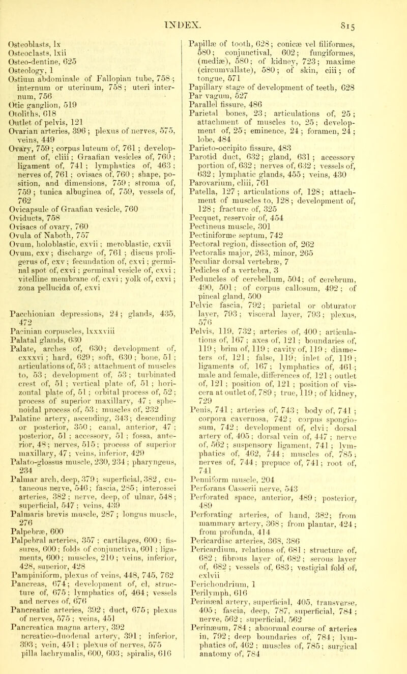 Osteoblasts, lx Osteoclasts, Lxii Osteo-dentine, 625 Osteology, 1 Ostium abdorninale of Fallopian tube, 758-; internum or uterinum, 758 ; uteri inter- num, 756 Otic ganglion, 519 Otoliths, 618 Outlet of pelvis, 121 Ovarian arteries, 396 ; plexus of nerves, 575, veins, 449 Ovary, 759; corpus luteum of, 761 ; develop- ment of, cliii; Graafian vesicles of, 760 ; ligament of, 741 ; lymphatics of, 463; nerves of, 761 ; ovisacs of, 760 ; sbape, po- sition, and dimensions, 759; stroma of, 759 ; tunica albuginea of, 759, vessels of, 762 Ovicapsule of C4raafian vesicle, 760 Oviducts, 758 Ovisacs of ovary, 760 Ovula of Naboth, 757 Ovum, holoblastic, cxvii; meroblastic, cxvii Ovum, cxv; discharge of, 761 ; discus proli- gerus of, cxv; fecundation of, cxvi; germi- nal spot of, cxvi; germinal vesicle of, cxvi; vitelline membrane of, cxvi; yolk of, cxvi; zona pellucida of, cxvi Pacchionian depressions, 24; glands, 435, 472 Pacinian corpuscles, lxxxviii Palatal glands, 630 Palate, arches of, 630; development of, cxxxvi ; hard, 629; soft, 630; bone, 51 ; articulal ions of, 53 : attachment of muscles to, 53; development of, 53; turbinated crest of, 51 ; vertical plate, of, 51 ; hori- zontal plate of, 51 ; orbital process of, 52; process of superior maxillary, 47 ; sphe- noidal process of, 53 ; muscles of, 232 Palatine artery, ascending* 343; descending or posterior, 350; canal, anterior, 47; posterior, 51 ; accessory, 51 : fossa, ante- rior, 48; nerves, 515; process of superior maxillary, 47; veins, inferior, 429 Palato-glossus muscle, 230, 234 ; pharyngeus, 234 Palmar arch, deep, 379; superficial, 382 , cu- taneous nerve, 546; fascia, 285; interossei arteries, 382 ; nerve, deep, of ulnar, 548; superficial, 547 ; veins, 439 Palmaris brevis muscle, 287; longua muscle, 27(5 Palpebrse, 600 Palpebral arteries, 357: cartilages, 600; fis- sures, 600; folds of conjunctiva, 601 ; liga- ments, 600; muscles, 210; veins, inferior, 428, superior, 428 Pampiniform, plexus of veins, 448, 745, 762 Pancreas, 074; development of, cl, struc- ture of, 675; lymphatics of, 464; vessels and nerves of, (!76 Pancreatic arteries, 392; duct, 675; plexus of nerves, 575 ; veins, 451 Pancreatica magna artery, 392 Dcreatico-duodenal artery, 391 ; inferior, 393 ; vein, 451 ; plexus of nerves, 575 pilla lachrymalis, 600, 603; spiralis, 616 Papillae of tooth, 628; conicse vel filiformes, 580; conjunctival, 602; fungiformes, (mediae), 580; of kidney, 723; maxime (circunivallate), 580; of skin, ciii; of tongue, 571 Papillary stage of development of teeth, 628 Par vagutn, 527 Parallel fissure, 486 Parietal bones, 23; articulations of, 25; attachment of muscles to, 25; develop- ment of, 25; eminence, 24 ; foramen, 24 ; lobe, 484 Parieto-occipito fissure, 483 Parotid duct, 632; gland, 631 ; accessory portion of, 632 ; nerves of, 632 ; vessels of, 632 ; lymphatic glands, 455 ; veins, 430 Parovarium, cliii, 761 Patella, 127; articulations of, 128; attach- ment of muscles to, 128; development of, 128; fracture of, 325 Pecquet, reservoir of, 454 Pectineus muscle, 301 Pectiniforme septum, 742 Pectoral region, dissection of, 262 Pectoralis major, 263, minor, 265 Peculiar dorsal vertebrae, 7 Pedicles of a vertebra, 3 Peduncles of cerebellum, 504; of cerebrum, 490, 501; of corpus callosum, 492; of pineal gland, 500 Pelvic fascia, 792; parietal or obturator layer, 793; visceral layer, 793; plexus. 576 Pelvis, 119. 732; arteries of, 400: articula- tions of, 167 ; axes of, 121; boundaries of, 119; brim of, 119; cavity of, 119 ; diame- ters of, 121; false, 119; inlet of, 119; ligaments of, 167; lymphatics of, 401: male and female, differences of, 121; outlet of, 121 ; position of, 121 ; position of vis- cera at outlet of, 789 ; true, 119; of kidney. 729 Penis, 741 ; arteries of. 743; body of, 741 ; corpora cavernosa, 742; corpus spongio- sum, 742; development of, clvi; dorsal arfery of, 405: dorsal vein of, 447: nerve of. 562 ; suspensory ligament, 741; lvm- phatics of, 462, 744: muscles of, 785; nerves of, 744; prepuce of, 741; root of, 741 Penniform muscle. 204 Perforans Oasserii nerve, 543 Perforated space, anterior, 48!); posterior, 489 Perforating arteries, of hand, 382; from mammary artery, 368 ; from plantar, 424 ; from profunda, 414 Pericardiac arteries, 368, 386 Pericardium, relations of, 681 : structure of, 682; fibrous layer of, 682; serous layer of, 682 ; vessels of, 683; vestigial fold' of, cxlvii Perichondrium, 1 Perilymph, 616 Perineal artery, superficial, 405, transverse, 405; fascia, deep, 787, superficial, 784 : nerve, 562; superficial, 562 Perinreum, 784 ; abnormal course of arteries in, 792; deep boundaries of, 784; lym- phatics of, 462; muscles of, 785; surgical anatomy of, 784