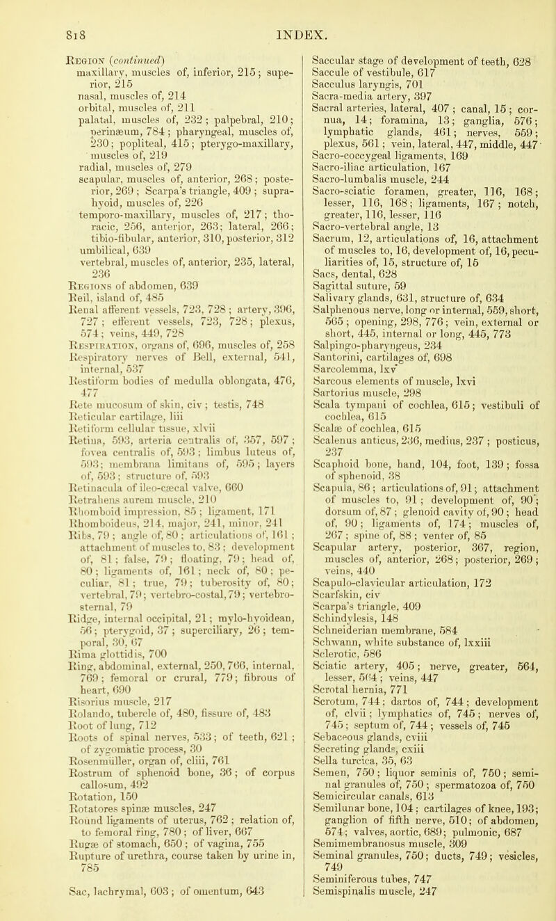 Regiox (continued) maxillary, muscles of, inferior, 215; supe- rior, 215 nasal, muscles of, 214 orbital, muscles of, 211 palatal, muscles of, 232; palpebral, 210; perinaeum, 784 ; pharyngeal, muscles of, 230; popliteal, 415 ; pterygo-maxillary, muscles of, 219 radial, muscles of, 279 scapular, muscles of, anterior, 268 ; poste- rior, 269 ; Scarpa's triangle, 409 ; supra- hyoid, muscles of, 226 temporo-maxillary, muscles of, 217; tho- racic, 256, anterior, 263; lateral, 266; tibio-fibular, anterior, 310, posterior, 312 umbilical, 639 vertebral, muscles of, anterior, 235, lateral, 236 Regions of abdomen, 639 Reil, island of, 485 Renal afferent vessels, 723, 728 ; artery, 396, 727; efferent vessels, 723, 728; plexus, 574; veins, 449, 728 Respiration, organs of, 696, muscles of, 258 Respiratory nerves of Bell, external, 541, internal, 537 Restiform bodies of medulla oblongata, 476, 477 Rete mucosum of skin, civ ; testis, 748 Reticular cartilage, liii Retiform cellular tissue, xlvii Retina, 593, arteria centralis of, 357, 597 ; fovea centralis of, 593; limbns luteus of, 593; membrana limit ans of, 595; layers of, 593; structure of, 593 Retinacula of ileo-c.secal valve, 6G0 Retrahens aurem muscle, 210 Rhomboid impression, 85 ; ligament, 171 Rhotuboideus, 214, major, 241, minor, 241 Ribs, 79; angle of, 80; articulations of, 161 ; attachment of muscles to, 83 ; development of, 81; false, 79; floating, 79; head of, 80; ligaments of, 161; neck of, 80; pe- culiar, 81; true, 79; tuberosity of, 80; vertebral, 79; vertebro-costal, 79; vertebro- sternal, 79 Ridge, internal occipital, 21; raylo-hvoidean, 56; pterygoid, 37 ; superciliary, 26 ; tem- poral, 30, 67 Eima glottidis, 700 Ring, abdominal, external, 250, 760, internal, 769; femoral or crural, 779; fibrous of heart, 690 Risorius muscle, 217 Rolando, tubercle of, 480, fissure of, 483 Root of lung, 712 Roots of spinal nerves, 533; of teeth, 621 ; of zygomatic process, 30 Rosenmuller, organ of, cliii, 761 Rostrum of sphenoid hone, 36; of corpus callof-um, 492 Rotation, 150 Rotatores spina? muscles, 247 Round ligaments of uterus, 762 ; relation of, to femoral ring, 780 ; of liver, 667 Rugae of stomach, 650 ; of vagina, 755 Rupture of urethra, course taken by urine in, 785 Sac, lachrymal, 603 ; of omentum, 643 Saccular stage of development of teeth, 628 Saccule of vestibule, 617 Sacculus laryngis, 701 Sacra-media artery, 397 Sacral arteries, lateral, 407 ; canal, 15 ; cor- nua, 14; foramina, 13; ganglia, 576; lymphatic glands, 461; nerves, 559; plexus, 561; vein, lateral, 447, middle, 447' Sacro-coccygeal ligaments, 169 Sacro-iliac articulation, 167 Sacro-lumbalis muscle, 244 Sacro-sciatic foramen, greater, 116, 168; lesser, 116, 168; ligaments, 167; notch, greater, 116, lesser, 116 Sacro-vertebral angle, 13 Sacrum, 12, articulations of, 16, attachment of muscles to, 16, development of, 16, pecu- liarities of, 15, structure of, 16 Sacs, dental, 628 Sagittal suture, 59 Salivary glands, 631, structure of, 634 Salphenous nerve, long or internal, 559, short, 565 ; opening, 298, 776; vein, external or short, 445, internal or long, 445, 773 Salpingo-pharyngeus, 234 Santorini, cartilages of, 698 Sarcolemma, lxv Sarcous elements of muscle, lxvi Sartorius muscle, 298 Scala tympaui of cochlea, 615; vestibuli of cochlea, 615 Scala? of cochlea, 615 Scalenus anticus, 236, medius, 237 ; posticus, 237 Scaphoid bone, hand, 104, foot, 139; fossa of sphenoid, 38 Scapula, 86 ; articulations of, 91; attachment of muscles to, 91; development of, 90; dorsum of, 87 ; glenoid cavity of, 90 ; head of, 90; ligaments of, 174; muscles of, 267 ; spine of, 88 ; venter of, 85 Scapular artery, posterior, 367, region, muscles of, anterior, 268; posterior, 269; veins, 440 Scapuloclavicular articulation, 172 Scarfskin, civ Scarpa's triangle, 409 Schindylesis, 148 Schneiderian membrane, 584 Schwann, white substance of, lxxiii Sclerotic, 586 Sciatic artery, 405; nerve, greater, 564, lesser, 564 ; veins, 447 Scrotal hernia, 771 Scrotum, 744; dartos of, 744; development of, clvii; lymphatics of, 745; nerves of, 745; septum of, 744; vessels of, 745 Sebacpous glands, cviii Secreting gland?, cxiii Sella turcica, 35, 63 Semen, 750; liquor setninis of, 750; semi- nal granules of, 750 ; spermatozoa of, 750 Semicircular canals, 613 Semilunar bone, ] 04: cartilages of knee, 193; ganglion of fifth nerve, 510; of abdomen, 574; valves, aortic, 689; pulmonic, 687 Semimembranosus muscle, 309 Seminal granules, 750; ducts, 749; vesicles, 749 Seminiferous tubes, 747 Semispinalis muscle, 247