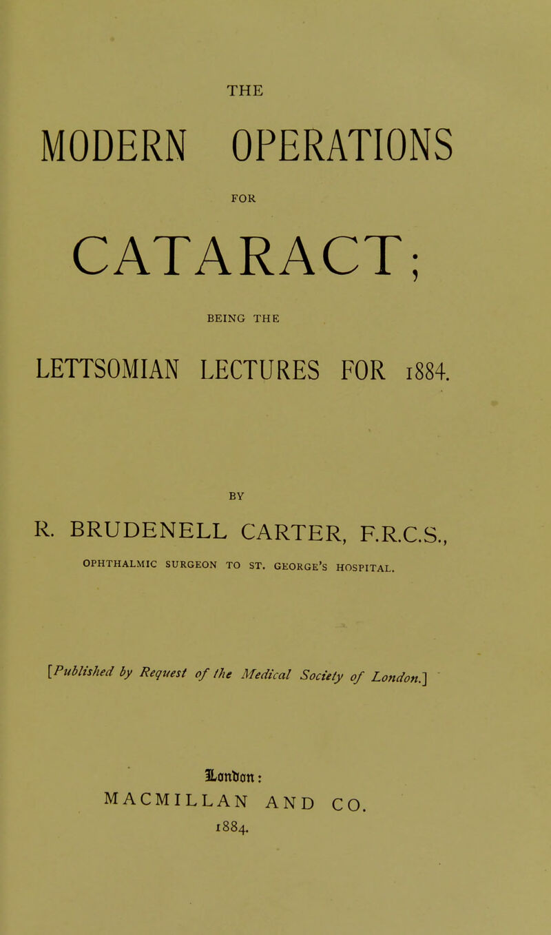 THE MODERN OPERATIONS FOR CATARACT; BEING THE LETTSOMIAN LECTURES FOR i884. BY R. BRUDENELL CARTER, F.R.C.S., OPHTHALMIC SURGEON TO ST. GEORGE's HOSPITAL. {Published by Request of /he Medical Society of London:] ' SLontion: MACMILLAN AND CO. 1884.