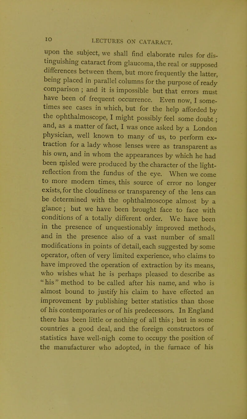 upon the subject, we shall find elaborate rules for dis- tinguishing cataract from glaucoma, the real or supposed differences between them, but more frequently the latter, being placed in parallel columns for the purpose of ready comparison ; and it is impossible but that errors must have been of frequent occurrence. Even now, I some- times see cases in which, but for the help afforded by the ophthalmoscope, I might possibly feel some doubt ; and, as a matter of fact, I was once asked by a London physician, well known to many of us, to perform ex- traction for a lady whose lenses were as transparent as his own, and in whom the appearances by which he had been rnisled were produced by the character of the light- reflection from the fundus of the eye. When we come to more modern times, this source of error no longer exists, for the cloudiness or transparency of the lens can be determined with the ophthalmoscope almost by a glance; but we have been brought face to face with conditions of a totally different order. We have been in the presence of unquestionably improved methods, and in the presence also of a vast number of small modifications in points of detail, each suggested by some operator, often of very limited experience, who claims to have improved the operation of extraction by its means, who wishes what he is perhaps pleased to describe as  his method to be called after his name, and who is almost bound to justify his claim to have effected an improvement by publishing better statistics than those of his contemporaries or of his predecessors. In England there has been little or nothing of all this ; but in some countries a good deal, and the foreign constructors of statistics have well-nigh come to occupy the position of the manufacturer who adopted, in the furnace of his