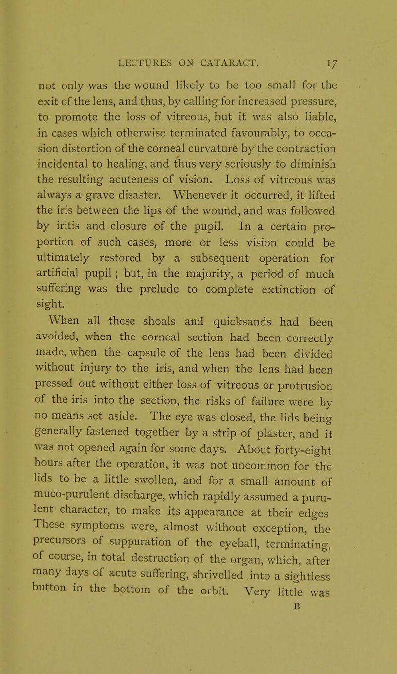 not only was the wound likely to be too small for the exit of the lens, and thus, by calling for increased pressure, to promote the loss of vitreous, but it was also liable, in cases which otherwise terminated favourably, to occa- sion distortion of the corneal curvature by the contraction incidental to healing, and thus very seriously to diminish the resulting acuteness of vision. Loss of vitreous was always a grave disaster. Whenever it occurred, it lifted the iris between the lips of the wound, and was followed by iritis and closure of the pupil. In a certain pro- portion of such cases, more or less vision could be ultimately restored by a subsequent operation for artificial pupil; but, in the majority, a period of much suffering was the prelude to complete extinction of sight. When all these shoals and quicksands had been avoided, when the corneal section had been correctly made, when the capsule of the lens had been divided without injury to the iris, and when the lens had been pressed out without either loss of vitreous or protrusion of the iris into the section, the risks of failure were by no means set aside. The eye was closed, the lids being generally fastened together by a strip of plaster, and it was not opened again for some days. About forty-eight hours after the operation, it was not uncommon for the lids to be a little swollen, and for a small amount of muco-purulent discharge, which rapidly assumed a puru- lent character, to make its appearance at their edges These symptoms were, almost without exception, the precursors of suppuration of the eyeball, terminating, of course, in total destruction of the organ, which, after many days of acute suffering, shrivelled into a sightless button in the bottom of the orbit. Very little was B