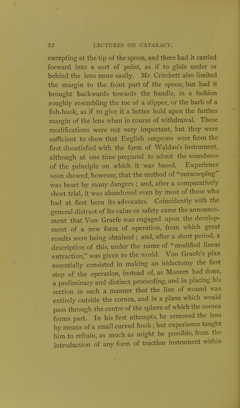 excepting at the tip of the spoon, and there had it carried forward into a sort of point, as if to gHdc under or behind the lens more easily. Mr. Critchett also limited the margin to the front part of the spoon, but had it brought backwards towards the handle, in a fashion roughly resembling the toe of a slipper, or the barb of a fish-hook, as if to give it a better hold upon the further margin of the lens when in course of withdrawal. These modifications were not very important, but they were sufficient to show that English surgeons were from the .first dissatisfied with the form of Waldau's instrument, although at one time prepared to admit the soundness of the principle on which it was based. Experience soon showed, however, that the method of outscooping was beset by many dangers ; and, after a comparatively short trial, it was abandoned even by most of those who had at first been its advocates. Coincidently with the general distrust of its value or safety came the announce- ment that Von Graefe was engaged upon the develop- ment of a new form of operation, from which great results were being obtained ; and, after a short period, a description of this, under the name of  modified linear extraction, was given to the worid. Von Graefe's plan essentially consisted in making an iridectomy the first step of the operation, instead of, as Mooren had done, a preliminary and distinct proceeding, and in placing his section in such a manner that the line of wound was entirely outside the cornea, and in a plane which would pass through the centre of the sphere of which the cornea forms part. In his first attempts, he removed the lens by means of a small curved hook; but experience taught him to refrain, as much as might be possible, from the introduction of any form of traction instrument within