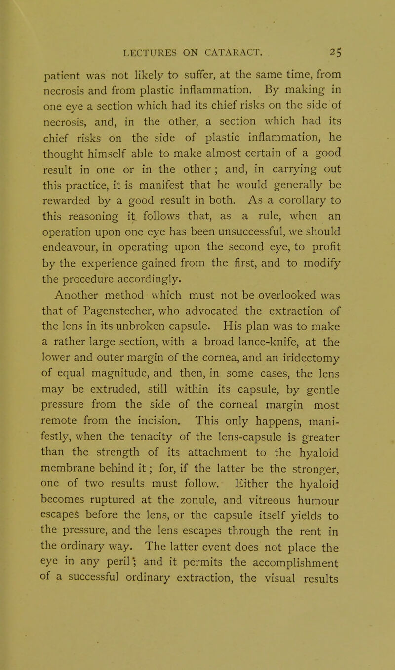 patient was not likely to suffer, at the same time, from necrosis and from plastic inflammation. By making in one eye a section which had its chief risks on the side of necrosis, and, in the other, a section which had its chief risks on the side of plastic inflammation, he thought himself able to make almost certain of a good result in one or in the other ; and, in carrying out this practice, it is manifest that he would generally be rewarded by a good result in both. As a corollary to this reasoning it follows that, as a rule, when an operation upon one eye has been unsuccessful, we should endeavour, in operating upon the second eye, to profit by the experience gained from the first, and to modify the procedure accordingly. Another method which must not be overlooked was that of Pagenstecher, who advocated the extraction of the lens in its unbroken capsule. His plan was to make a rather large section, with a broad lance-knife, at the lower and outer margin of the cornea, and an iridectomy of equal magnitude, and then, in some cases, the lens may be extruded, still within its capsule, by gentle pressure from the side of the corneal margin most remote from the incision. This only happens, mani- festly, when the tenacity of the lens-capsule is greater than the strength of its attachment to the hyaloid membrane behind it; for, if the latter be the stronger, one of two results must follow. Either the hyaloid becomes ruptured at the zonule, and vitreous humour escapes before the lens, or the capsule itself yields to the pressure, and the lens escapes through the rent in the ordinary way. The latter event does not place the eye in any peril; and it permits the accomplishment of a successful ordinary extraction, the visual results