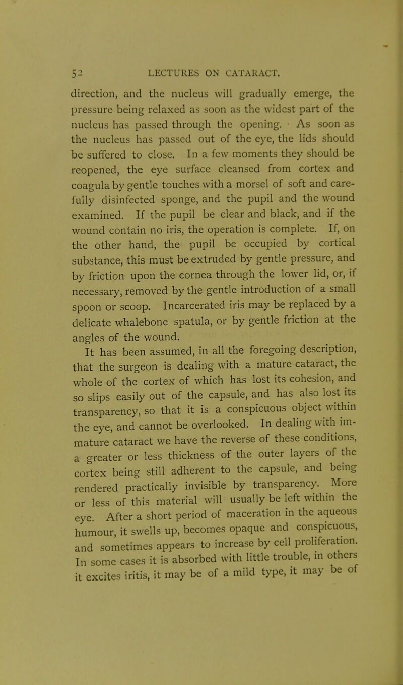 direction, and the nucleus will gradually emerge, the pressure being relaxed as soon as the widest part of the nucleus has passed through the opening. As soon as the nucleus has passed out of the eye, the lids should be suffered to close. In a few moments they should be reopened, the eye surface cleansed from cortex and coagula by gentle touches with a morsel of soft and care- fully disinfected sponge, and the pupil and the wound examined. If the pupil be clear and black, and if the wound contain no iris, the operation is complete. If, on the other hand, the pupil be occupied by cortical substance, this must be extruded by gentle pressure, and by friction upon the cornea through the lower lid, or, if necessary, removed by the gentle introduction of a small spoon or scoop. Incarcerated iris may be replaced by a delicate whalebone spatula, or by gentle friction at the angles of the wound. It has been assumed, in all the foregoing description, that the surgeon is dealing with a mature cataract, the whole of the cortex of which has lost its cohesion, and so slips easily out of the capsule, and has also lost its transparency, so that it is a conspicuous object within the eye, and cannot be overlooked. In dealing with im- mature cataract we have the reverse of these conditions, a greater or less thickness of the outer layers of the cortex being still adherent to the capsule, and being rendered practically invisible by transparency. More or less of this material will usually be left within the eye. After a short period of maceration in the aqueous humour, it swells up, becomes opaque and conspicuous, and sometimes appears to increase by cell proliferation. In some cases it is absorbed with little trouble, in others it excites iritis, it may be of a mild type, it may be of