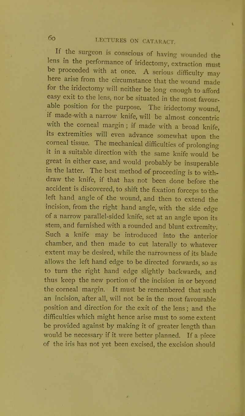 If the surgeon is conscious of having wounded the lens in the performance of iridectomy, extraction must be proceeded with at once. A serious difficulty may here arise from the circumstance that the wound made for the iridectomy will neither be long enough to afford easy exit to the lens, nor be situated in the most favour- able position for the purpose. The iridectomy wound, if made-with a narrow knife, will be almost concentric' with the corneal margin ; if made with a broad knife, its extremities will even advance somewhat upon the corneal tissue. The mechanical difficulties of prolonging it in a suitable direction with the same knife would be great in either case, and would probably be insuperable in the latter. The best method of proceeding is to with- draw the knife, if that has not been done before the accident is discovered, to shift the fixation forceps to the left hand angle of the wound, and then to extend the incision, from the right hand angle, with the side edge of a narrow parallel-sided knife, set at an angle upon its stem, and furnished with a rounded and blunt extremity. Such a knife may be introduced into the anterior chamber, and then made to cut laterally to whatever extent may be desired, while the narrowness of its blade allows the left hand edge to be directed forwards, so as to turn the right hand edge slightly backwards, and thus keep the new portion of the incision in or beyond the corneal margin. It must be remembered that such an incision, after all, will not be in the most favourable position and direction for the exit of the lens ; and the difficulties which might hence arise must to some extent be provided against by making it of greater length than would be necessary if it were better planned. If a piece of the iris has not yet been excised, the excision should