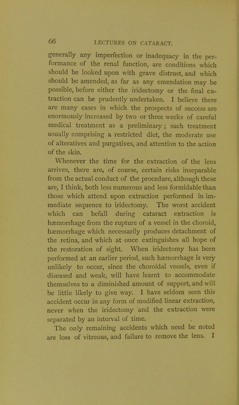 generally any imperfection or inadequacy in the per- formance of the renal function, are conditions which should be looked upon with grave distrust, and which should be amended, as far as any emendation may be possible, before either the iridectomy or the final ex- traction can be prudently undertaken. I believe there are many cases in which the prospects of success are enormously increased by two or three weeks of careful medical treatment as a preliminary; such treatment usually comprising a restricted diet, the moderate use of alteratives and purgatives, and attention to the action of the skin. Whenever the time for the extraction of the lens arrives, there are, of course, certain risks inseparable from the actual conduct of the procedure, although these are, I think, both less numerous and less formidable than those which attend upon extraction performed in im- mediate sequence to iridectomy. The worst accident which can befall during cataract extraction is haemorrhage from the rupture of a vessel in the choroid, haemorrhage which necessarily produces detachment of the retina, and which at once extinguishes all hope of the restoration of sight. When iridectomy has been performed at an earlier period, such haemorrhage is very unlikely to occur, since the choroidal vessels, even if diseased and weak, will have learnt to accommodate themselves to a diminished amount of support, and will be little likely to give way. I have seldom seen this accident occur in any form of modified linear extraction, never when the iridectomy and the extraction were separated by an interval of time. The only remaining accidents which need be noted are loss of vitreous, and failure to remove the lens. I