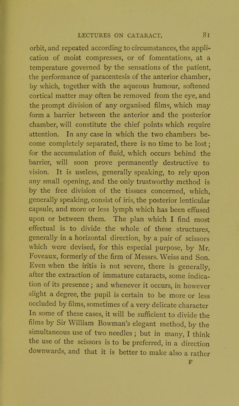 orbit, and repeated according to circumstances, the appli- cation of moist compresses, or of fomentations, at a temperature governed by the sensations of the patient, the performance of paracentesis of the anterior chamber, by which, together with the aqueous humour, softened cortical matter may often be removed from the eye, and the prompt division of any organised films, which may form a barrier between the anterior and the posterior chamber, will constitute the chief points which require attention. In any case in which the two chambers be- come completely separated, there is no time to be lost ; for the accumulation of fluid, which occurs behind the barrier, will soon prove permanently destructive to vision. It is useless, generally speaking, to rely upon any small opening, and the only trustworthy method is by the free division of the tissues concerned, which, generally speaking, consist of iris, the posterior lenticular capsule, and more or less lymph which has been effused upon or between them. The plan which I find most effectual is to divide the whole of these structures, generally in a horizontal direction, by a pair of scissors which were devised, for this especial purpose, by Mr. Foveaux, formerly of the firm of Messrs. Weiss and Son. Even when the iritis is not severe, there is generally, after the extraction of immature cataracts, some indica- tion of its presence ; and whenever it occurs, in however slight a degree, the pupil is certain to be more or less occluded by films, sometimes of a very delicate character In some of these cases, it will be sufficient to divide the films by Sir William Bowman's elegant method, by the simultaneous use of two needles ; but in many, I think the use of the scissors is to be preferred, in a direction downwards, and that it is better to make also a rather r