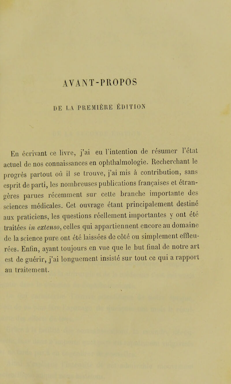 AVANT-PROPOS DE LA PREMIÈRE ÉDITION En écrivant ce livre, j'ai eu l'intention de résumer l'état actuel de nos connaissances en ophthalmologie. Recherchant le progrès partout où il se trouve, j'ai mis à contribution, sans esprit de parti, les nombreuses publications françaises et étran- gères parues récemment sur cette branche importante des sciences médicales. Cet ouvrage étant principalement destiné aux praticiens, les questions réellement importantes y ont été traitées in extenso, celles qui appartiennent encore au domaine de la science pure ont été laissées de côté ou simplement effleu- rées. Enfin, ayant toujours en vue que le but final de notre art est de guérir, j'ai longuement insisté sur tout ce qui a rapport au traitement.