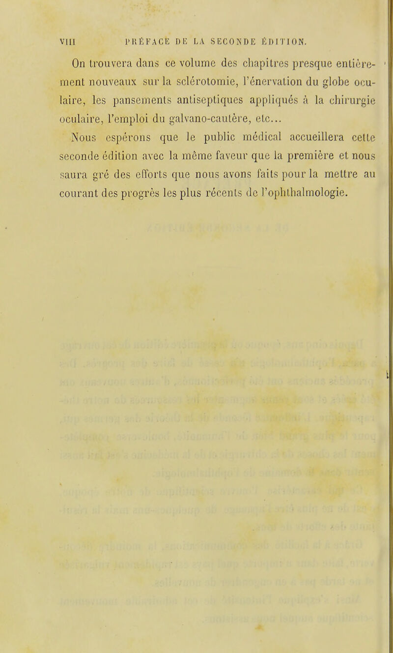 On trouvera dans ce volume des chapitres presque entière- ment nouveaux sur la sclérotomie, l'énervation du globe ocu- laire, les pansements antiseptiques appliqués à la chirurgie oculaire, l'emploi du galvano-cautère, etc.. Nous espérons que le public médical accueillera celte seconde édition avec la même faveur que la première et nous saura gré des efforts que nous avons faits pour la mettre au courant des progrès les plus récents de l'ophlhalmologie.