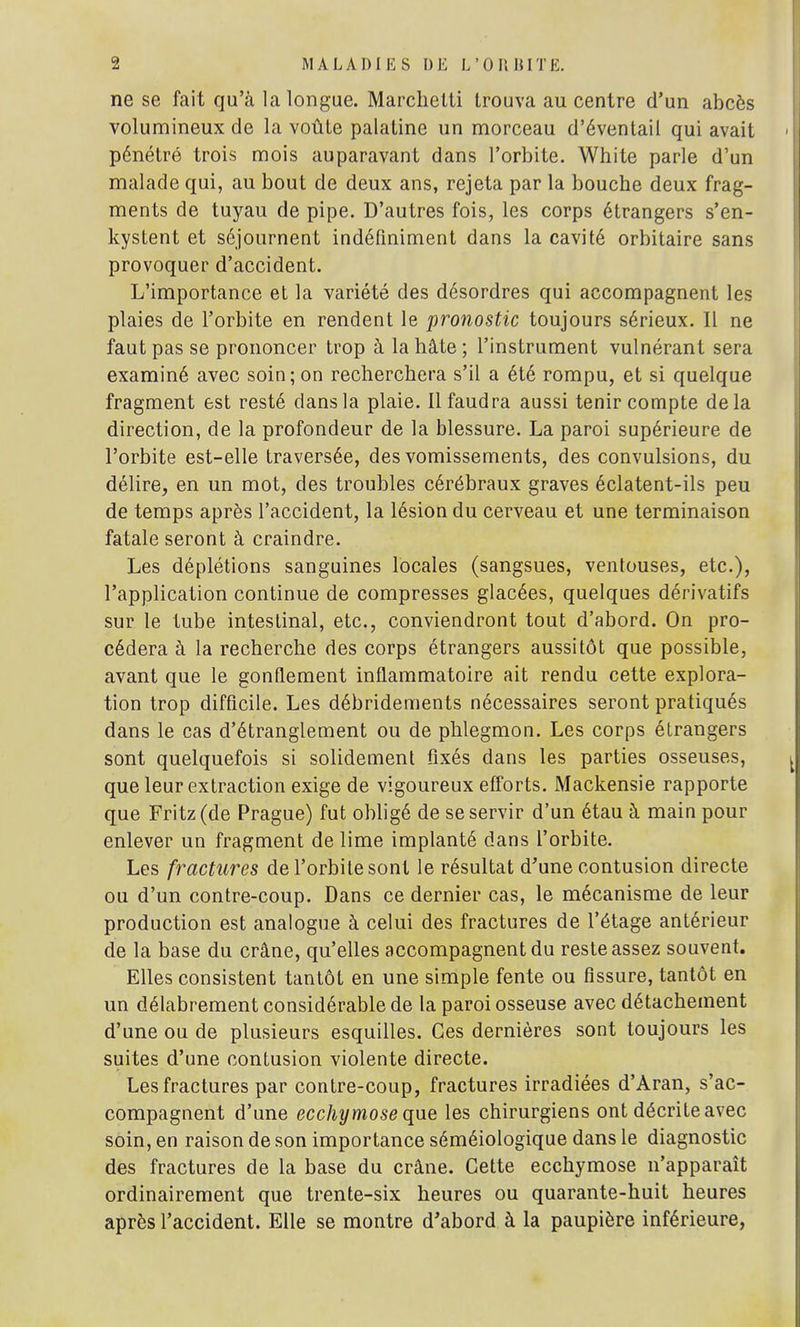 ne se fait qu'à la longue. Marchelti trouva au centre d'un abcès volumineux de la voûte palatine un morceau d'éventail qui avait pénétré trois mois auparavant dans l'orbite. White parle d'un malade qui, au bout de deux ans, rejeta par la bouche deux frag- ments de tuyau de pipe. D'autres fois, les corps étrangers s'en- kystent et séjournent indéfiniment dans la cavité orbitaire sans provoquer d'accident. L'importance et la variété des désordres qui accompagnent les plaies de l'orbite en rendent le pronostic toujours sérieux. Il ne faut pas se prononcer trop à la hâte ; l'instrument vulnérant sera examiné avec soin; on recherchera s'il a été rompu, et si quelque fragment est resté dans la plaie. Il faudra aussi tenir compte delà direction, de la profondeur de la blessure. La paroi supérieure de l'orbite est-elle traversée, des vomissements, des convulsions, du délire, en un mot, des troubles cérébraux graves éclatent-ils peu de temps après l'accident, la lésion du cerveau et une terminaison fatale seront à craindre. Les déplétions sanguines locales (sangsues, ventouses, etc.), l'application continue de compresses glacées, quelques dérivatifs sur le tube intestinal, etc., conviendront tout d'abord. On pro- cédera à la recherche des corps étrangers aussitôt que possible, avant que le gonflement inflammatoire ait rendu cette explora- tion trop difficile. Les débridements nécessaires seront pratiqués dans le cas d'étranglement ou de phlegmon. Les corps étrangers sont quelquefois si solidement fixés dans les parties osseuses, que leur extraction exige de vigoureux efforts. Mackensie rapporte que Fritz (de Prague) fut obligé de se servir d'un étau à main pour enlever un fragment de lime implanté dans l'orbite. Les fractures de l'orbite sont le résultat d'une contusion directe ou d'un contre-coup. Dans ce dernier cas, le mécanisme de leur production est analogue à celui des fractures de l'étage antérieur de la base du crâne, qu'elles accompagnent du reste assez souvent. Elles consistent tantôt en une simple fente ou fissure, tantôt en un délabrement considérable de la paroi osseuse avec détachement d'une ou de plusieurs esquilles. Ces dernières sont toujours les suites d'une contusion violente directe. Les fractures par contre-coup, fractures irradiées d'Aran, s'ac- compagnent d'une ecchîjmoseque les chirurgiens ont décrite avec soin, en raison de son importance séméiologique dans le diagnostic des fractures de la base du crâne. Cette ecchymose n'apparaît ordinairement que trente-six heures ou quarante-huit heures après l'accident. Elle se montre d'abord à la paupière inférieure,