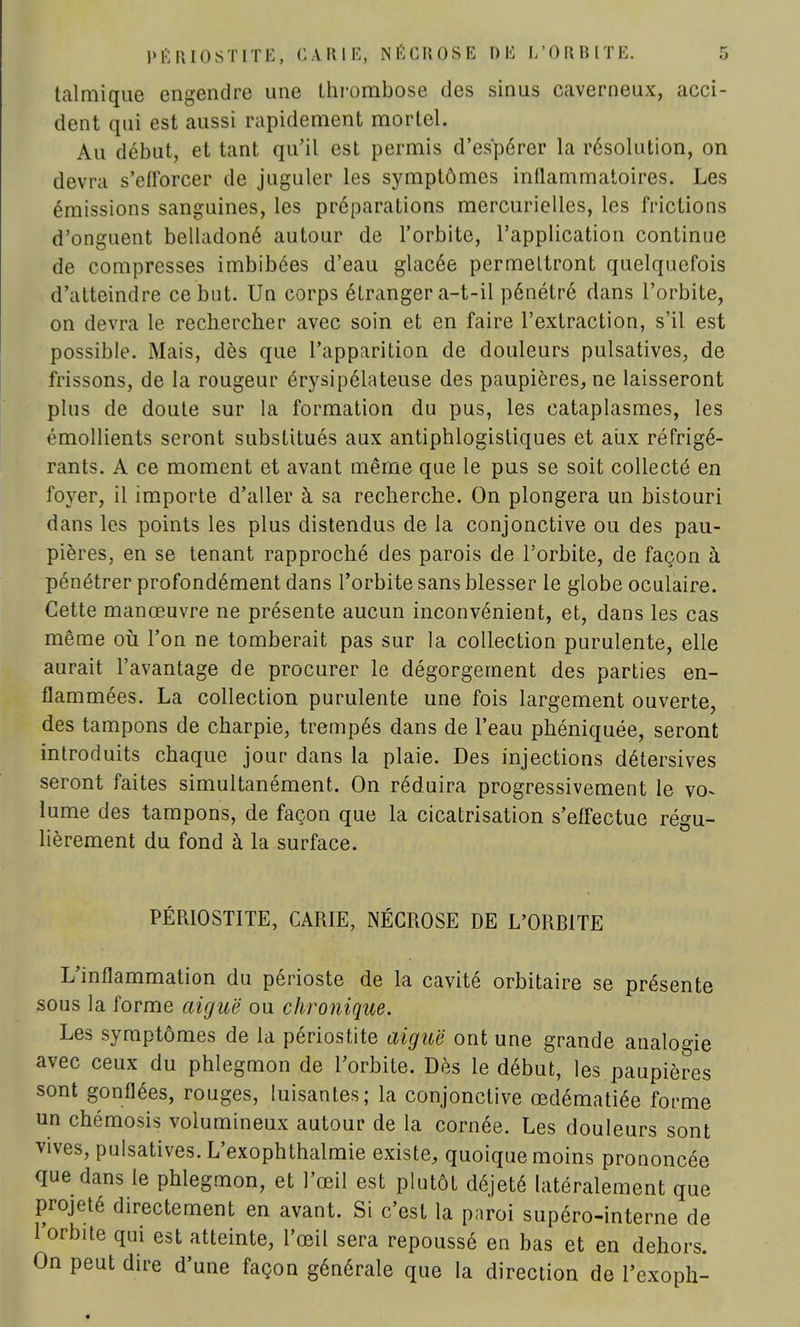 talmique engendre une thrombose des sinus caverneux, acci- dent qui est aussi rapidement mortel. Au début, et tant qu'il est permis d'espérer la résolution, on devra s'efforcer de juguler les symptômes inflammatoires. Les émissions sanguines, les préparations mercurielles, les frictions d'onguent belladoné autour de l'orbite, l'application continue de compresses imbibées d'eau glacée permettront quelquefois d'atteindre ce but. Un corps étranger a-t-il pénétré dans l'orbite, on devra le rechercher avec soin et en faire l'extraction, s'il est possible. Mais, dès que l'apparition de douleurs pulsatives, de frissons, de la rougeur érysipélateuse des paupières, ne laisseront plus de doute sur la formation du pus, les cataplasmes, les émollients seront substitués aux antiphlogistiques et aux réfrigé- rants. A ce moment et avant même que le pus se soit collecté en foyer, il importe d'aller à sa recherche. On plongera un bistouri dans les points les plus distendus de la conjonctive ou des pau- pières, en se tenant rapproché des parois de l'orbite, de façon à pénétrer profondément dans l'orbite sans blesser le globe oculaire. Cette manœuvre ne présente aucun inconvénient, et, dans les cas même où l'on ne tomberait pas sur la collection purulente, elle aurait l'avantage de procurer le dégorgement des parties en- flammées. La collection purulente une fois largement ouverte, des tampons de charpie, trempés dans de l'eau phéniquée, seront introduits chaque jour dans la plaie. Des injections détersives seront faites simultanément. On réduira progressivement le vo^ lume des tampons, de façon que la cicatrisation s'effectue régu- lièrement du fond à la surface. PÉRIOSTITE, CARIE, NÉCROSE DE L'ORBITE L'inflammation du périoste de la cavité orbitaire se présente sous la forme aiguë ou chronique. Les symptômes de la périostite aiguë ont une grande analogie avec ceux du phlegmon de l'orbite. Dès le début, les paupières sont gonflées, rouges, luisantes; la conjonctive œdématiée forme un chémosis volumineux autour de la cornée. Les douleurs sont vives, pulsatives. L'exophthalmie existe, quoique moins prononcée que dans le phlegmon, et l'œil est plutôt déjeté latéralement que projeté directement en avant. Si c'est la paroi supéro-interne de l'orbite qui est atteinte, l'œil sera repoussé en bas et en dehors. On peut dire d'une façon générale que la direction de l'exoph-