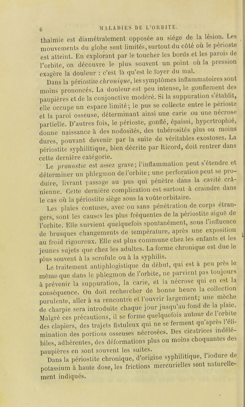 thalmie est diamétralement opposée au siège de la lésion. Les mouvements du globe sont limités, surtout du côté où le périoste est atteint. En explorant par le toucher les bords et les parois de l'orbite, on découvre le plus souvent un point où la pression exagère la douleur : c'est là qu'est le loyer du mal. Dans la périostite chronique, les symptômes inflammatoires sont moins prononcés. La douleur est peu intense, le gonflement des paupières et de la conjonctive modéré. Si la suppuration s'établit, elle occupe un espace limité; le pus se collecte entre le périoste et la paroi osseuse, déterminant ainsi une carie ou une nécrose partielle. D'autres fois, le périoste, gonflé, épaissi, hypertrophié, donne naissance à des nodosités, des tubérosités plus ou moins dures, pouvant devenir par la suite de véritables exostoses. La périostite syphilitique, bien décrite par Ricord, doit rentrer dans cette dernière catégorie. Le pronostic est assez grave; l'inflammation peut s'étendre et déterminer un phlegmon de l'orbite; une perforation peut se pro- duire, livrant passage au pus qui pénètre dans la cavité crâ- nienne. Cette dernière complication est surtout à craindre dans le cas où la périostite siège sous la voûte orbitaire. Les plaies contuses, avec ou sans pénétration de corps étran- gers, sont les causes les plus fréquentes de la périostite aiguë de l'orbite. Elle survient quelquefois spontanément, sous l'influence de brusques changements de température, après une exposition au froid rigoureux. Elle est plus commune chez les enfants et les jeunes sujets que chez les adultes. La forme chronique est due le plus souvent à la scrofule ou à la syphilis. Le traitement antiphlogistique du début, qui est à peu près le même que dans le phlegmon de l'orbite, ne parvient pas toujours à prévenir la suppuration, la carie, et la nécrose qui en est la conséquence. On doit rechercher de bonne heure la collection purulente, aller à sa rencontre et l'ouvrir largement; une mèche de charpie sera introduite chaque jour jusqu'au fond de la plaie. Malgré ces précautions, il se forme quelquefois autour de 1 orbite des clapiers, des trajets fistuleux qui ne se ferment qu après éli- mination des portions osseuses nécrosées. Des cicatrices indélé- biles, adhérentes, des déformations plus ou moins choquantes des paupières en sont souvent les suites. Dans la périostite chronique, d'origine syphilitique, liodure de potassium à haute dose, les frictions mercurielles sont naturelle- ment indiqués.