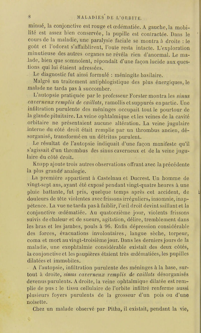 minué, la conjonctive est rouge et œdématiée. A gauche, la mobi- lité est assez bien conservée, la pupille est contractée. Dans le cours de la maladie, une paralysie faciale se montra à droite : le goût et l'odorat s'affaiblirent, l'ouïe resta intacte. L'exploration minutieuse des autres organes ne révéla rien d'anormal. Le ma- lade, bien que somnolent, répondait d'une façon lucide aux ques- tions qui lui étaient adressées. Le diagnostic fut ainsi formulé : méningite basilaire. Malgré un traitement antiphlogistique des plus énergiques, le malade ne tarda pas à succomber. L'autopsie pratiquée parle professeur Forster montra les sinus caverneux remplis de caillots, ramollis et suppurés en partie. Une infiltration purulente des méninges occupait tout le pourtour de la glande pituitaire. La veine ophtalmique et les veines de la cavité orbitaire ne présentaient aucune altération. La veine jugulaire interne du côté droit était remplie par un thrombus ancien, dé- sorganisé, transformé en un détritus purulent. Le résultat de l'autopsie indiquait d'une façon manifeste qu'il s'agissait d'un thrombus des sinus caverneux et de la veine jugu- laire du côté droit. Knapp ajoute trois autres observations offrant avec la précédente la plus grande analogie. La première appartient à Castelnau et Ducrest. Un homme de vingt-sept ans, ayant été exposé pendant vingt-quatre heures à une pluie battante, fut pris, quelque temps après cet accident, de douleurs de tête violentes avec frissons irréguliers, insomnie, inap- pétence . La vue ne tarda pas à faiblir, l'œil droit devint saillant et la conjonctive œdématiée. Au quatorzième jour, violents frissons suivis de chaleur et de sueurs, agitation, délire, tremblement dans les bras et les jambes, pouls à 96. Enfin dépression considérable des forces, évacuations involontaires, langue sèche, torpeur, coma et mort au vingt-troisième jour. Dans les derniers jours de la maladie, une exophtalmie considérable existait des deux côtés, la conjonctive et les paupières étaient très œdématiées, les pupilles dilatées et immobiles. A l'autopsie, infiltration purulente des méninges à la base, sur- tout à droite, sinus caverneux remplis de caillots désorganisés devenus purulents. Adroite, la veine ophtalmique dilalée est rem- plie de pus : le tissu cellulaire de l'orbite infiltré renferme aussi plusieurs foyers purulents de la grosseur d'un pois ou d'une noisette. Chez un malade observé par Pitha, il existait, pendant la vie,
