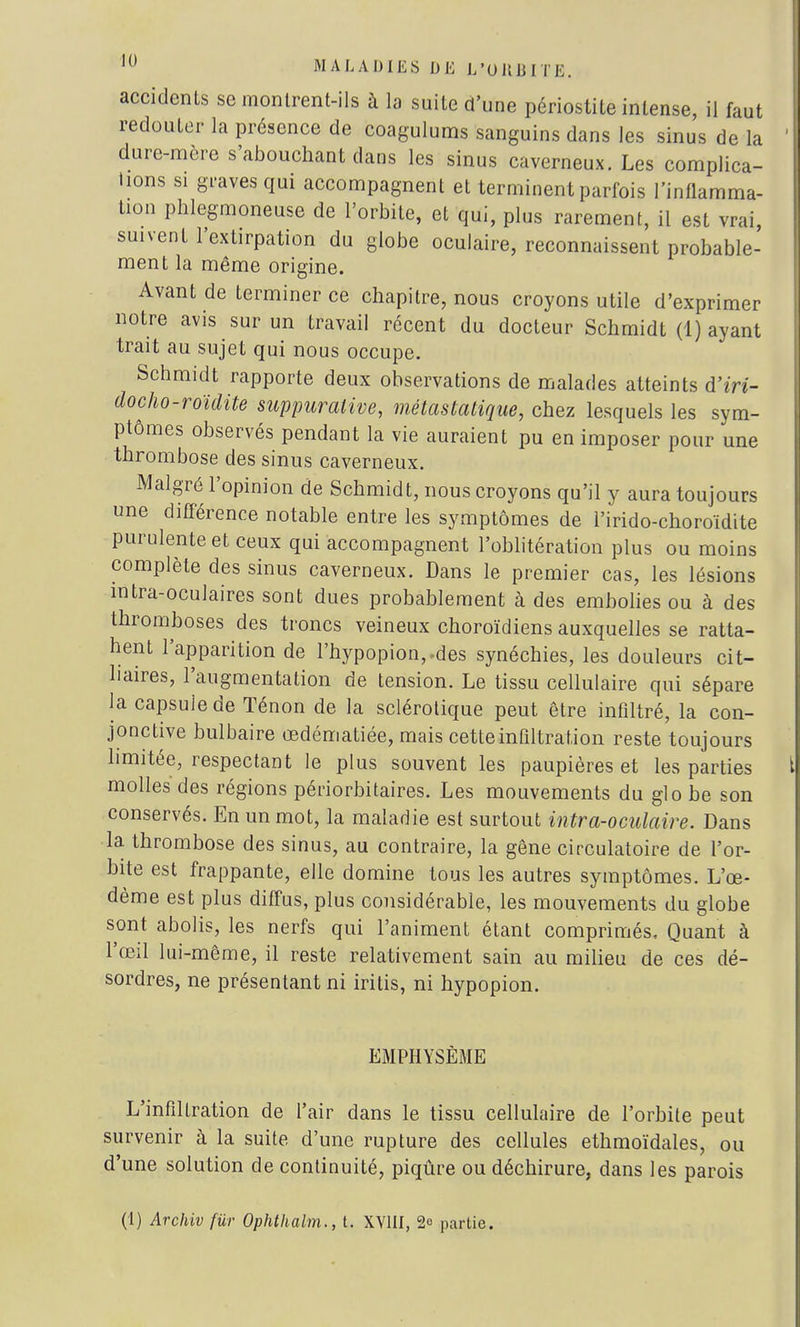 accidents se montrent-ils à la suite d'une périostite intense, il faut redouter la présence de coagulums sanguins dans les sinus de la dure-mère s'abouchant dans les sinus caverneux. Les complica- tions si graves qui accompagnent et terminent parfois l'inflamma- tion phlegmoneuse de l'orbite, et qui, plus rarement, il est vrai, suivent l'extirpation du globe oculaire, reconnaissent probable- ment la même origine. Avant de terminer ce chapitre, nous croyons utile d'exprimer notre avis sur un travail récent du docteur Schmidt (1) ayant trait au sujet qui nous occupe. Schmidt rapporte deux observations de malades atteints d'm- clocho-roïdite suppuralive, métastatique, chez lesquels les sym- ptômes observés pendant la vie auraient pu en imposer pour une thrombose des sinus caverneux. Malgré l'opinion de Schmidt, nous croyons qu'il y aura toujours une différence notable entre les symptômes de l'irido-choroïdite purulente et ceux qui accompagnent l'oblitération plus ou moins complète des sinus caverneux. Dans le premier cas, les lésions intra-oculaires sont dues probablement à des embolies ou à des thromboses des troncs veineux choroïdiens auxquelles se ratta- hent l'apparition de l'hypopion,-des synéchies, les douleurs cit- liaires, l'augmentation de tension. Le tissu cellulaire qui sépare la capsuiede Ténon de la sclérotique peut être infiltré, la con- jonctive bulbaire œdématiée, mais cette infiltration reste toujours limitée, respectant le plus souvent les paupières et les parties molles des régions périorbitaires. Les mouvements du glo be son conservés. En un mot, la maladie est surtout intra-oculaire. Dans la thrombose des sinus, au contraire, la gêne circulatoire de l'or- bite est frappante, elle domine tous les autres symptômes. L'œ- dème est plus diffus, plus considérable, les mouvements du globe sont abolis, les nerfs qui l'animent étant comprimés. Quant à l'œil lui-même, il reste relativement sain au milieu de ces dé- sordres, ne présentant ni iritis, ni hypopion. EMPHYSÈME L'infiltration de l'air dans le tissu cellulaire de l'orbite peut survenir à la suite d'une rupture des cellules ethmoïdales, ou d'une solution de continuité, piqûre ou déchirure, dans les parois (1) Archiv fur Ophthalm., t. XVIII, 2e partie.