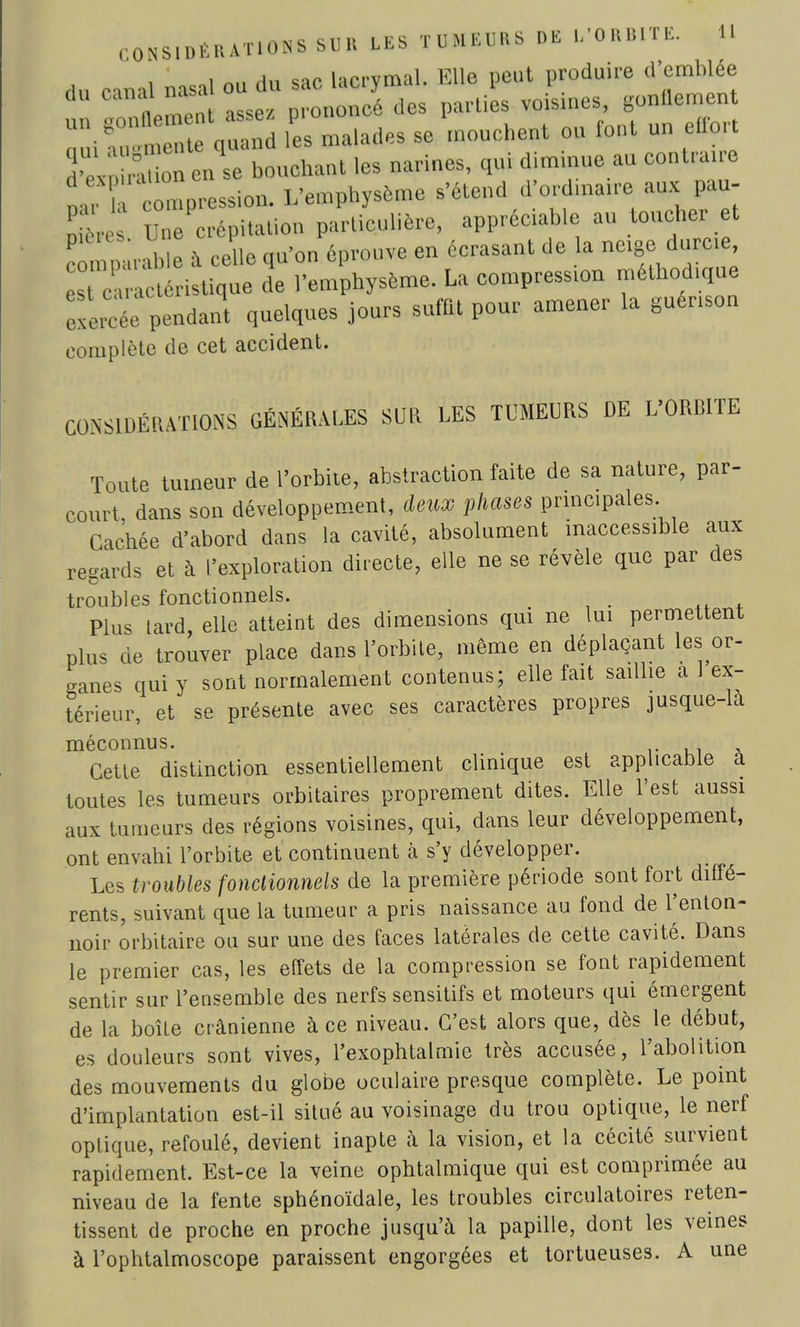 du «ma] nasal ou du sac lacrymal. EUfl peut produire d'emblée Im^n assez prononcé des parties voisines, gonllement ZiC!: S les malades se mouchent ou font «n effort d-eV r ion eu se bouchaut les narines, qui diminue au contraire * 'compression. Vemphysôme s'étend d'ordinaire W m~ Ses Une crépitation particulière, appréciable au toucher et P ,.,hlP -\ celle ou'on éprouve en écrasant de la neige durcie, r^5£à£Ï.E l'em hysème. La compression méthodique SiSe pendant quelques jours suffit pour amener la guénson complète de cet accident. CONSIDÉRATIONS GÉNÉRALES SUR LES TUMEURS DE L'ORBITE Toute tumeur de l'orbite, abstraction faite de sa nature, par- court dans son développement, deux phases principales. Cachée d'abord dans la cavité, absolument inaccessible aux regards et à l'exploration directe, elle ne se révèle que par des troubles fonctionnels. Plus lard, elle atteint des dimensions qui ne lui permettent plus de trouver place dans l'orbite, même en déplaçant les or- ganes qui y sont normalement contenus; elle fait saillie a I ex- térieur, et se présente avec ses caractères propres jusque-la méconnus. Cette distinction essentiellement clinique est applicable a toutes les tumeurs orbitaires proprement dites. Elle l'est aussi aux tumeurs des régions voisines, qui, dans leur développement, ont envahi l'orbite et continuent à s'y développer. Les troubles fonctionnels de la première période sont fort diffé- rents, suivant que la tumeur a pris naissance au fond de l'enton- noir orbitaire ou sur une des faces latérales de cette cavité. Dans le premier cas, les etfets de la compression se font rapidement sentir sur l'ensemble des nerfs sensitifs et moteurs qui émergent de la boîte crânienne à ce niveau. C'est alors que, dès le début, es douleurs sont vives, l'exophtalmie très accusée, l'abolition des mouvements du globe oculaire presque complète. Le point d'implantation est-il situé au voisinage du trou optique, le nerf optique, refoulé, devient inapte à la vision, et la cécité survient rapidement. Est-ce la veine ophtalmique qui est comprimée au niveau de la fente sphénoïdale, les troubles circulatoires reten- tissent de proche en proche jusqu'à la papille, dont les veines à l'ophtalmoscope paraissent engorgées et tortueuses. A une