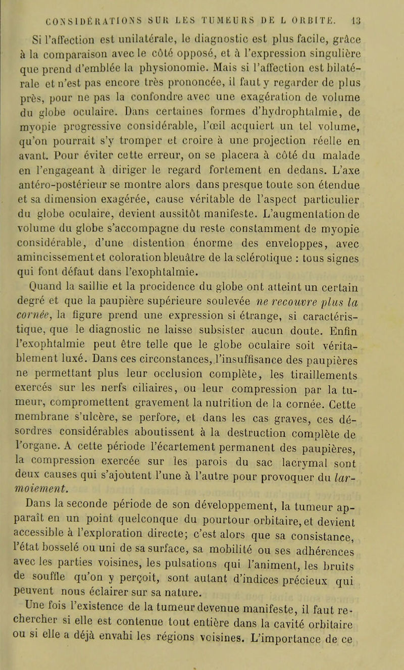Si l'affection est unilatérale, le diagnostic est plus facile, grâce à la comparaison avec le côté opposé, et à l'expression singulière que prend d'emblée la physionomie. Mais si l'affection est bilaté- rale et n'est pas encore très prononcée, il faut y regarder de plus près, pour ne pas la confondre avec une exagération de volume du globe oculaire. Dans certaines formes d'hydrophtalmie, de myopie progressive considérable, l'œil acquiert un tel volume, qu'on pourrait s'y tromper et croire à une projection réelle en avant. Pour éviter cette erreur, on se placera à côté du malade en l'engageant à diriger le regard fortement en dedans. L'axe antéro-postérieur se montre alors dans presque toute son étendue et sa dimension exagérée, cause véritable de l'aspect particulier du globe oculaire, devient aussitôt manifeste. L'augmenlation de volume du globe s'accompagne du reste constamment de myopie considérable, d'une distention énorme des enveloppes, avec amincissement et coloration bleuâtre de la sclérotique : tous signes qui font défaut dans l'exophtalmie. Quand la saillie et la procidence du globe ont atteint un certain degré et que la paupière supérieure soulevée ne recouvre plus la cornée, la figure prend une expression si étrange, si caractéris- tique, que le diagnostic ne laisse subsister aucun doute. Enfin l'exophtalmie peut être telle que le globe oculaire soit vérita- blement luxé. Dans ces circonstances, l'insuffisance des paupières ne permettant plus leur occlusion complète, les tiraillements exercés sur les nerfs ciliaires, ou leur compression par la tu- meur, compromettent gravement lanuirition de la cornée. Cette membrane s'ulcère, se perfore, et dans les cas graves, ces dé- sordres considérables aboutissent à la destruction complète de l'organe. A cette période l'écartement permanent des paupières, la compression exercée sur les parois du sac lacrymal sont deux causes qui s'ajoutent l'une à l'autre pour provoquer du lar- moiement. Dans la seconde période de son développement, la tumeur ap- paraît en un point quelconque du pourtour orbitaire,et devient accessible à l'exploration directe; c'est alors que sa consistance, l'état bosselé ou uni de sa surface, sa mobilité ou ses adhérences avec les parties voisines, les pulsations qui l'animent, les bruits de souffle qu'on y perçoit, sont autant d'indices précieux qui peuvent nous éclairer sur sa nature. Une fois l'existence de la tumeur devenue manifeste, il faut re- chercher si elle est contenue tout entière dans la cavité orbitaire ou si elle a déjà envahi les régions voisines. L'importance de ce
