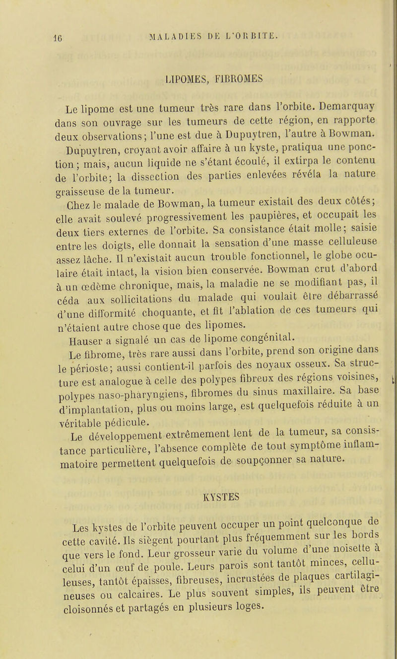 LIPOMES, FIBROMES Le lipome est une tumeur très rare dans l'orbite. Demarquay dans son ouvrage sur les tumeurs de cette région, en rapporte deux observations; l'une est due à Dupuytren, l'autre àBowman. Dupuytren, croyant avoir affaire à un kyste, pratiqua une ponc- tion ; mais, aucun liquide ne s'étant écoulé, il extirpa le contenu de l'orbite; la dissection des parties enlevées révéla la nature graisseuse de la tumeur. Chez le malade de Bowman, la tumeur existait des deux côtés; elle avait soulevé progressivement les paupières, et occupait les deux tiers externes de l'orbite. Sa consistance était molle; saisie entre les doigts, elle donnait la sensation d'une masse celluleuse assez lâche. 11 n'existait aucun trouble fonctionnel, le globe ocu- laire était intact, la vision bien conservée. Bowman crut d'abord à un œdème chronique, mais, la maladie ne se modifiant pas, il céda aux sollicitations du malade qui voulait être débarrassé d'une difformité choquante, et fit l'ablation de ces tumeurs qui n'étaient autre chose que des lipomes. Hauser a signalé un cas de lipome congénital. Le fibrome, très rare aussi dans l'orbite, prend son origine dans le périoste; aussi contient-il parfois des noyaux osseux. Sa struc- ture est analogue à celle des polypes fibreux des régions voisines, polypes naso-pharyngiens, fibromes du sinus maxillaire. Sa base d'implantation, plus ou moins large, est quelquefois réduite à un véritable pédicule. Le développement extrêmement lent de la tumeur, sa consis- tance particulière, l'absence complète de tout symptôme inflam- matoire permettent quelquefois de soupçonner sa nature. KYSTES Les kystes de l'orbite peuvent occuper un point quelconque de cette cavité. Ils siègent pourtant plus fréquemment sur les bords que vers le fond. Leur grosseur varie du volume d une noise te à celui d'un œuf de poule. Leurs parois sont tantôt minces, cellu- loses, tantôt épaisses, fibreuses, incrustées de plaques cartilagi- neuses ou calcaires. Le plus souvent simples, ils peuvent être cloisonnés et partagés en plusieurs loges.