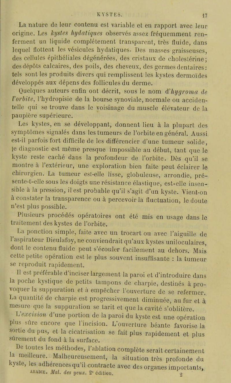 La nature de leur contenu est variable et en rapport avec leur origine. Les kystes hydatiqucs observés assez fréquemment ren- ferment un liquide complètement transparent, très fluide, dans lequel flottent les vésicules hydatiques- Des masses graisseuses, des cellules épithéliales dégénérées, des cristaux de choleslérine; des dépôts calcaires, des poils, des cheveux, des germes dentaires; tels sont les produits divers qui remplissent les kystes dermoïdes développés aux dépens des follicules du derme. Quelques auteurs enfin ont décrit, sous le nom d'hygroma de l'orbite, l'bydropisie de la bourse synoviale, normale ou acciden- telle qui se trouve dans le voisinage du muscle élévateur de la paupière supérieure. Les kystes, en se développant, donnent lieu à la plupart des symptômes signalés dans les tumeurs de l'orbite en général. Aussi est-il parfois fort difficile de les différencier d'une tumeur solide, le diagnostic est même presque impossible au début, tant que le kyste reste caché dans la profondeur de l'orbite. Dès qu'il se montre à l'extérieur, une exploration bien faite peut éclairer le chirurgien. La tumeur est-elle lisse, globuleuse, arrondie, pré- sente-t-elle sous les doigts une résistance élastique, est-elle insen- sible à Ja pression, il est probable qu'il s'agit d'un kyste. Vient-on à constater la transparence ou à percevoir la fluctuation, le doute n'est plus possible. Plusieurs procédés opératoires ont été mis en usage dans le traitement des kystes de l'orbite. ^ La ponction simple, faite avec un trocart ou avec l'aiguille de l'aspirateur Dieulafoy, ne conviendrait qu'aux kystes uniloculaires, dont le contenu fluide peut s'écouler facilement au dehors. Mais cette petite opération est le plus souvent insuffisante : la tumeur se reproduit rapidement. Il est préférable d'inciser largement la paroi et d'introduire dans la poche kystique de petits tampons de charpie, destinés à pro- voquer la suppuration et à empêcher l'ouverture de se refermer. La quantité de charpie est progressivement diminuée, au fur et à mesure que la suppuration se tarit et que la cavité s'oblitère. L'excision d'une portion de la paroi du kyste est une opération plus sûre encore que l'incision. L'ouverture béante favorise la sortie du pus, et la cicatrisation se fait plus rapidement et plus sûrement du fond à la surface. De toutes les méthodes, l'ablation complète serait certainement la meilleure. Malheureusement, la situation très profonde du kyste, les adhérences qu'il contracte avec des organes importants, abadie. Mal. des yeux. 2e édition. 2