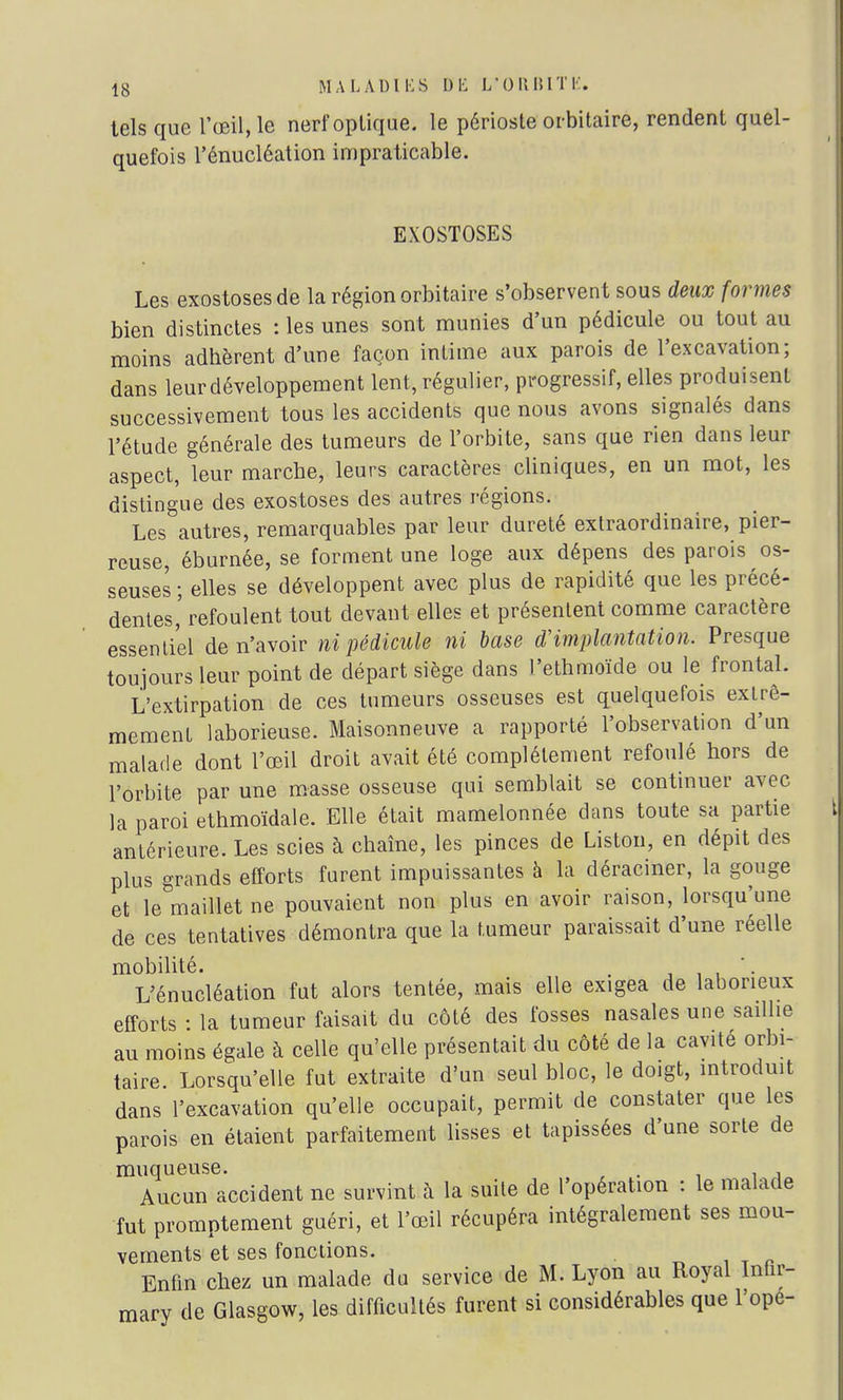 tels que l'œil, le nerf optique, le périoste orbitaire, rendent quel- quefois l'énucléation impraticable. EXOSTOSES Les exostosesde la région orbitaire s'observent sous deux formes bien distinctes : les unes sont munies d'un pédicule ou tout au moins adhèrent d'une façon intime aux parois de l'excavation; dans leur développement lent, régulier, progressif, elles produisent successivement tous les accidents que nous avons signalés dans l'étude générale des tumeurs de l'orbite, sans que rien dans leur aspect, leur marcbe, leurs caractères cliniques, en un mot, les distingue des exostoses des autres régions. Les autres, remarquables par leur dureté extraordinaire, pier- reuse, éburnée, se forment une loge aux dépens des parois os- seuses ; elles se développent avec plus de rapidité que les précé- dentes,' refoulent tout devant elles et présentent comme caractère essentiel de n'avoir ni pédicule ni base d'implantation. Presque toujours leur point de départ siège dans l'ethmoïde ou le frontal. L'extirpation de ces tumeurs osseuses est quelquefois extrê- mement laborieuse. Maisonneuve a rapporté l'observation d'un malade dont l'œil droit avait été complètement refoulé hors de l'orbite par une masse osseuse qui semblait se continuer avec la paroi ethmoïdale. Elle était mamelonnée dans toute sa partie antérieure. Les scies à chaîne, les pinces de Liston, en dépit des plus grands efforts furent impuissantes à la déraciner, la gouge et le maillet ne pouvaient non plus en avoir raison, lorsqu'une de ces tentatives démontra que la tumeur paraissait d'une réelle mobilité. . *. L'énucléation fut alors tentée, mais elle exigea de laborieux efforts : la tumeur faisait du côté des fosses nasales une saillie au moins égale à celle qu'elle présentait du côté de la cavité orbi- taire. Lorsqu'elle fut extraite d'un seul bloc, le doigt, introduit dans l'excavation qu'elle occupait, permit de constater que les parois en étaient parfaitement lisses et tapissées d'une sorte de muqueuse. . , Aucun accident ne survint à la suite de l'opération : le malade fut promptement guéri, et l'œil récupéra intégralement ses mou- vements et ses fonctions. Enfin chez un malade du service de M. Lyon au Royal Infir- mary de Glasgow, les difficultés furent si considérables que l'ope-
