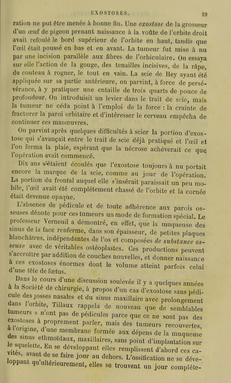 ration ne put être menée à bonne fin. Une exostose de la grosseur d'un œuf de pigeon prenant naissance à la voûte de l'orbite droit avait refoulé le bord supérieur de l'orbite en haut, tandis que l'œil était poussé en bas et en avant. La tumeur fut mise à nu par une incision parallèle aux fibres de l'orbiculaire. On essaya sur elle l'action de la gouge, des tenailles incisives, de la râpe, du couteau à rogner, le tout en vain. La scie de Hey ayant été appliquée sur sa partie antérieure, on parvint, à force de persé- vérance, à y pratiquer une entaille de trois quarts de pouce de profondeur. On introduisit un levier dans le trait de scie, mais la tumeur ne céda point à l'emploi de la force : la crainte de fracturer la paroi orbitaire et d'intéresser le cerveau empêcha de continuer ces manœuvres. On parvint après quelques difficultés à scier la portion d'exos- tose qui s'avançait entre le trait de scie déjà pratiqué et l'œil et Ton ferma la plaie, espérant que la nécrose achèverait ce que l'opération avait commencé. Dix ans étaient écoulés que l'exostose toujours à nu portait encore la marque de la scie, comme au jour de l'opération La portion du frontal auquel elle s'insérait paraissait un peu mo- bile, l'œil avait été complètement chassé de l'orbite et la cornée était devenue opaque. L'absence de pédicule et de toute adhérence aux parois os- seuses dénote pour ces tumeurs un mode de formation spécial Le professeur Verneuil a démontré, en effet, que la muqueuse des sinus de la face renferme, dans son épaisseur, de petites plaques blanchâtres, indépendantes de l'os et composées de substance os- seuse avec de véritables ostéoplastes. Ces productions peuvent s accroître par addition de couches nouvelles, et donner naissance à ces exostoses énormes dont le volume atteint parfois celui d une tête de fœtus. Dans le cours d'une discussion soulevée il y a quelques années à a Société de chirurgie, à propos d'un cas d'exostose sans pédi- cule des josses nasales et du sinus maxillaire avec prolongement tuTeu rhitTiIlau*rappeIa de n~ ^ de eZZl\n ^ PédiCU,6S parCG que Ce ne sont Pas des exostoses à proprement parler, mais des tumeurs recouvertes d s™' iUne™mbrane f°rmée aux déPens ^ la muqueuse îII h™ld™*>™^™. s™ point d'implantation rar v té t ^ Sefdével°PPant elles remplissent d'abord ces ca- loPD^ J°Ur aU deh0rs' L'^^ation ne se déve- loppant qu ultérieurement, elles se trouvent un jour complète-