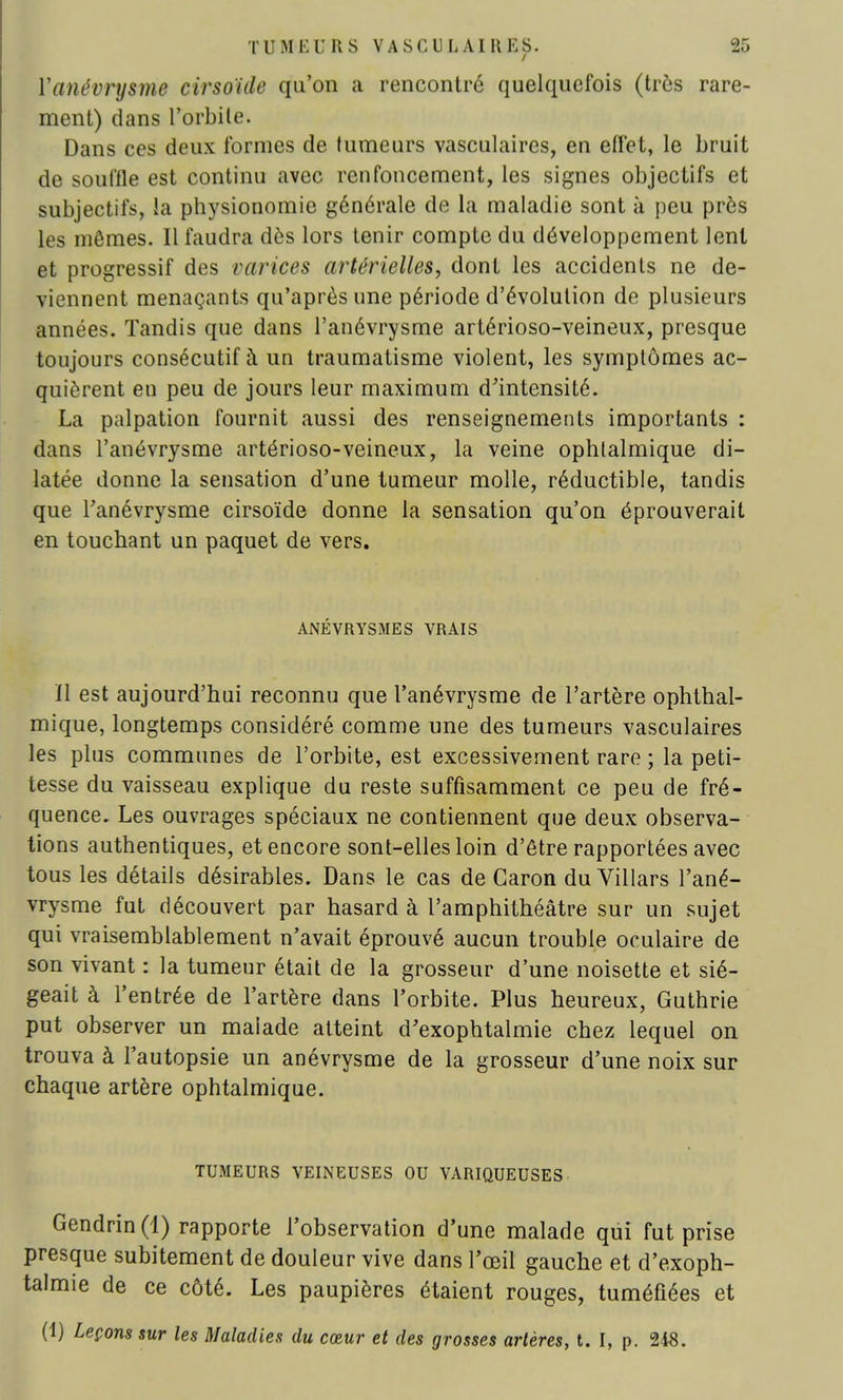 Yanévrysme cirsoïde qu'on a rencontré quelquefois (très rare- ment) dans l'orbite. Dans ces deux formes de fumeurs vasculaires, en effet, le bruit de souffle est continu avec renfoncement, les signes objectifs et subjectifs, la physionomie générale de la maladie sont à peu près les mêmes. Il faudra dès lors tenir compte du développement lent et progressif des varices artérielles, dont les accidents ne de- viennent menaçants qu'après une période d'évolution de plusieurs années. Tandis que dans l'anévrysme artérioso-veineux, presque toujours consécutif à un traumatisme violent, les symptômes ac- quièrent en peu de jours leur maximum d'intensité. La palpation fournit aussi des renseignements importants : dans l'anévrysme artérioso-veineux, la veine ophtalmique di- latée donne la sensation d'une tumeur molle, réductible, tandis que Fanévrysme cirsoïde donne la sensation qu'on éprouverait en touchant un paquet de vers. ANÉVRYSMES VRAIS ïl est aujourd'hui reconnu que l'anévrysme de l'artère ophthal- mique, longtemps considéré comme une des tumeurs vasculaires les plus communes de l'orbite, est excessivement rare ; la peti- tesse du vaisseau explique du reste suffisamment ce peu de fré- quence. Les ouvrages spéciaux ne contiennent que deux observa- tions authentiques, et encore sont-elles loin d'être rapportées avec tous les détails désirables. Dans le cas de Caron duVillars l'ané- vrysme fut découvert par hasard à l'amphithéâtre sur un sujet qui vraisemblablement n'avait éprouvé aucun trouble oculaire de son vivant : la tumeur était de la grosseur d'une noisette et sié- geait à l'entrée de l'artère dans l'orbite. Plus heureux, Guthrie put observer un malade atteint d'exophtalmie chez lequel on trouva à l'autopsie un anévrysme de la grosseur d'une noix sur chaque artère ophtalmique. TUMEURS VEINEUSES OU VARIQUEUSES Gendrin (4) rapporte l'observation d'une malade qui fut prise presque subitement de douleur vive dans l'œil gauche et d'exoph- talmie de ce côté. Les paupières étaient rouges, tuméfiées et (1) Leçons sur les Maladies du cœur et des grosses artères, t. I, p. 248.