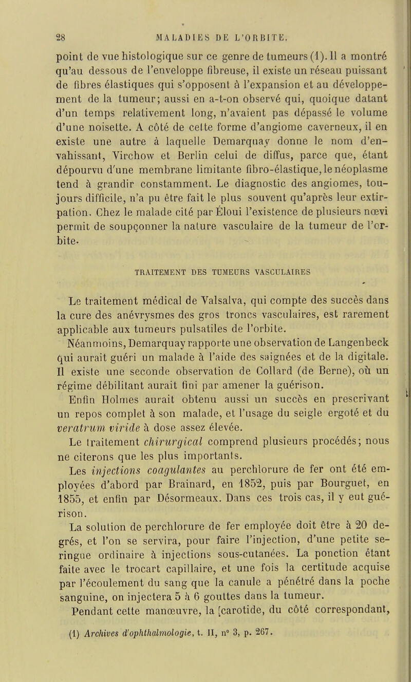 point de vue histologique sur ce genre de tumeurs (1). Il a montré qu'au dessous de l'enveloppe fibreuse, il existe un réseau puissant de fibres élastiques qui s'opposent à l'expansion et au développe- ment de la tumeur; aussi en a-t-on observé qui, quoique datant d'un temps relativement long, n'avaient pas dépassé le volume d'une noisette. A côté de celte forme d'angiome caverneux, il en existe une autre à laquelle Demarquay donne le nom d'en- vahissant, Virchow et Berlin celui de diffus, parce que, étant dépourvu d'une membrane limitante fibro-élastique, le néoplasme tend à grandir constamment. Le diagnostic des angiomes, tou- jours difficile, n'a pu être fait le plus souvent qu'après leur extir- pation. Chez le malade cité parÉloui l'existence de plusieurs nœvi permit de soupçonner la nature vasculaire de la tumeur de l'or- bite- TRAITEMENT DES TUMEURS VASCULAIRES Le traitement médical de Yalsalva, qui compte des succès dans la cure des anévrysmes des gros troncs vasculaires, est rarement applicable aux tumeurs pulsatiles de l'orbite. Néanmoins, Demarquay rapporte une observation de Langenbeck qui aurait guéri un malade à l'aide des saignées et de la digitale. Il existe une seconde observation de Collard (de Berne), où un régime débilitant aurait fini par amener la guérison. Enfin Holmes aurait obtenu aussi un succès en prescrivant un repos complet à son malade, et l'usage du seigle ergoté et du veratrum viride à dose assez élevée. Le traitement chirurgical comprend plusieurs procédés; nous ne citerons que les plus importants. Les injections coagulantes au perchlorure de fer ont été em- ployées d'abord par Brainard, en 1852, puis par Bourguet, en 1855, et enfin par Désormeaux. Dans ces trois cas, il y eut gué- rison. La solution de perchlorure de fer employée doit être à 20 de- grés, et l'on se servira, pour faire l'injection, d'une petite se- ringue ordinaire à injections sous-cutanées. La ponction étant faite avec le trocart capillaire, et une fois la certitude acquise par l'écoulement du sang que la canule a pénétré dans la poche sanguine, on injectera 5 a 6 gouttes dans la tumeur. Pendant cette manœuvre, la [carotide, du côté correspondant,