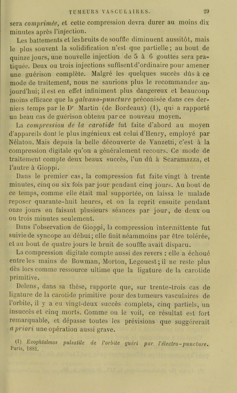 sera comprimée, et celle compression devra durer au moins dix minutes après l'injeclion. Les battements et lesbruits de souffle diminuent aussitôt, mais le plus souvent la solidification n'est que partielle ; au bout de quinze jours, une nouvelle injection de 5 à 6 gouttes sera pra- tiquée. Deux ou trois injections suffisentd'ordinaire pour amener une guérison complète. Malgré les quelques succès dûs à ce mode de traitement, nous ne saurions plus le recommander au- jourd'hui; il est en effet infiniment plus dangereux et beaucoup nu lins efficace que la galvano-piincture préconisée dans ces der- niers temps par le Dr Martin (de Bordeaux) (1), qui a rapporté un beau cas de guérison obtenu parce nouveau moyen. La compression de la carotide fut faite d'abord au moyen d'appareils dont le plus ingénieux est celui d'Henry, employé par Nélaton. Mais depuis la belle découverte de Vanzetti, c'est à la compression digitale qu'on a généralement recours. Ce mode de traitement compte deux beaux succès, l'un dû à Scaramazza, et l'autre à Gioppi. Dans le premier cas, la compression fut faite vingt à trente minutes, cinq ou six fois par jour pendant cinq jours. Au bout de ce temps, comme elle était mal supportée, on laissa le malade reposer quarante-huit heures, et on la reprit ensuite pendant onze jours en faisant plusieurs séances par jour, de deux ou ou trois minutes seulement. Dans l'observation de Gioppi, la compression intermittente fut suivie de syncope au début; elle finit néammoins par être tolérée, et au bout de quatre jours le bruit de souffle avait disparu. La compression digitale compte aussi des revers : elle a échoué entre les mains de Bowman, Morton, Legouest ; il ne reste plus dès lors comme ressource ultime que la ligature de la carotide primitive. Delens, dans sa thèse, rapporte que, sur trente-trois cas de ligature de la carotide primitive pour des tumeurs vasculaires de l'orbite, il y a eu vingt-deux succès complets, cinq partiels, un insuccès et cinq morts. Gomme on le voit, ce résultat est fort remarquable, et dépasse toutes les prévisions que suggérerait a priori une opération aussi grave. (1) Exophtalmos pulsatile de Vorbite guéri par Vélectro-punciure. Paris, 1881.