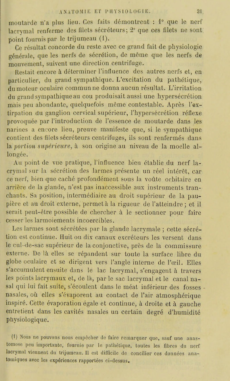 moutarde n'a plus lieu. Ces faits démontrent : 1° que le nerf lacrymal renferme des filets sécréteurs; 2° que ces filets ne sont point fournis par le trijumeau (1). Ce résultat concorde du reste avec ce grand fait de physiologie générale, que les nerfs de sécrétion, de môme que les nerfs de mouvement, suivent une direction centrifuge. Restait encore à déterminer l'influence des autres nerfs et, en particulier, du grand sympathique. L'excitation du pathétique, du moteur oculaire commun ne donna aucun résultat. L'irritation du grand sympathique au cou produisait aussi une hypersécrétion mais peu abondante, quelquefois môme contestable. Après l'ex- tirpation du ganglion cervical supérieur, l'hypersécrétion réflexe provoquée par l'introduction de l'essence de moutarde dans les narines a encore lieu, preuve manifeste que, si le sympathique contient des filets sécréteurs centrifuges, ils sont renfermés dans la portion supérieure, à son origine au niveau de la moelle al- longée. Au point de vue pratique, l'influence bien établie du nerf la- crymal sur la sécrétion des larmes présente un réel intérêt, car ce nerf, bien que caché profondément sous la voûte orbitaire en arrière de la glande, n'est pas inaccessible aux instruments tran- chants. Sa position, intermédiaire au droit supérieur de la pau- pière et au droit externe, permet à la rigueur de l'atteindre ; et il serait peut-être possible de chercher à le sectionner pour faire cesser les larmoiements incoercibles. Les larmes sont sécrétées par la glande lacrymale ; cette sécré- tion est continue. Huit ou dix canaux excréteurs les versent dans le cul-de-sac supérieur de la conjonctive, près de la commissure externe. De là elles se répandent sur toute la surface libre du globe oculaire et se dirigent vers l'angle interne de l'œil. Elles s'accumulent ensuite dans le lac lacrymal, s'engagent à travers les points lacrymaux et, de là, par le sac lacrymal et le canal na- sal qui lui fait suite, s'écoulent dans le méat inférieur des fosses nasales, où elles s'évaporent au contact de l'air atmosphérique inspiré. Cette évaporation égale et continue, à droite et à gauche entretient dans les cavités nasales un certain degré d'humidité physiologique. (1) Nous ne pouvons nous empêcher de faire remarquer que, sauf une anas- tomose peu importante, fournie par le pathétique, toutes les fibres du nerf lacrymal viennent du trijumeau. Il est difficile de concilier ces données ana- tomiques avec les expériences rapportées ci-dessus.