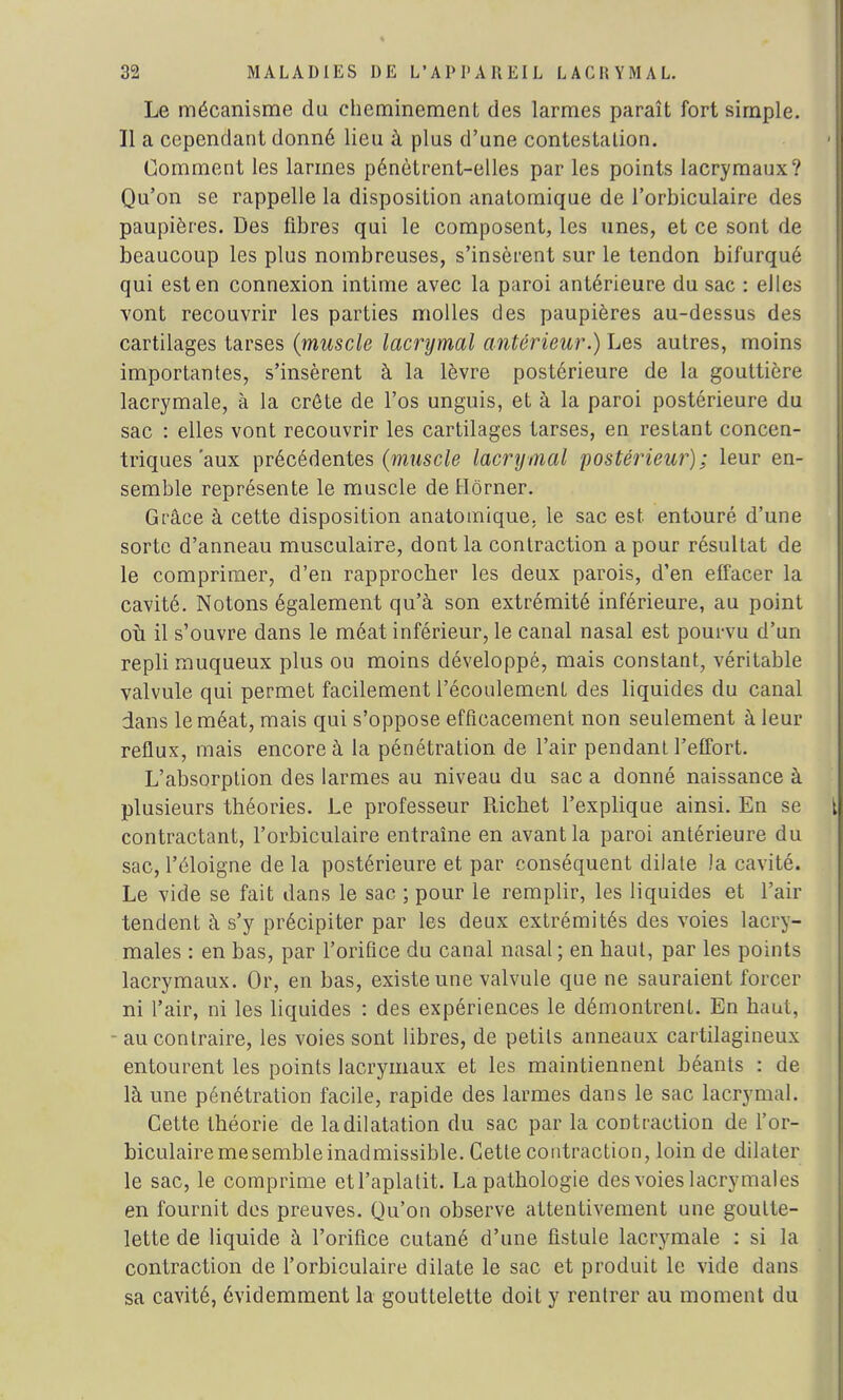 Le mécanisme du cheminement des larmes paraît fort simple. Il a cependant donné lieu à plus d'une contestation. 1 j Comment les larmes pénètrent-elles par les points lacrymaux? Qu'on se rappelle la disposition anatomique de l'orbiculaire des paupières. Des fibres qui le composent, les unes, et ce sont de beaucoup les plus nombreuses, s'insèrent sur le tendon bifurqué qui est en connexion intime avec la paroi antérieure du sac : elles vont recouvrir les parties molles des paupières au-dessus des cartilages tarses (muscle lacrymal antérieur.) Les autres, moins importantes, s'insèrent à la lèvre postérieure de la gouttière lacrymale, à la crête de l'os unguis, et à la paroi postérieure du sac : elles vont recouvrir les cartilages tarses, en restant concen- triques'aux précédentes (muscle lacrymal postérieur); leur en- semble représente le muscle deHôrner. Grâce à cette disposition anatomique. le sac est entouré d'une sorte d'anneau musculaire, dont la contraction a pour résultat de le comprimer, d'en rapprocher les deux parois, d'en effacer la cavité. Notons également qu'à son extrémité inférieure, au point où il s'ouvre dans le méat inférieur, le canal nasal est pourvu d'un repli muqueux plus ou moins développé, mais constant, véritable valvule qui permet facilement l'écoulement des liquides du canal dans le méat, mais qui s'oppose efficacement non seulement à leur reflux, mais encore à la pénétration de l'air pendant l'effort. L'absorption des larmes au niveau du sac a donné naissance à plusieurs théories. Le professeur Richet l'explique ainsi. En se \\ contractant, l'orbiculaire entraîne en avant la paroi antérieure du sac, l'éloigné de la postérieure et par conséquent dilate la cavité. Le vide se fait dans le sac ; pour le remplir, les liquides et l'air tendent à s'y précipiter par les deux extrémités des voies lacry- males : en bas, par l'orifice du canal nasal ; en haut, par les points lacrymaux. Or, en bas, existe une valvule que ne sauraient forcer ni l'air, ni les liquides : des expériences le démontrent. En haut, - au contraire, les voies sont libres, de petits anneaux cartilagineux entourent les points lacrymaux et les maintiennent béants : de là une pénétration facile, rapide des larmes dans le sac lacrymal. Cette théorie de la dilatation du sac par la contraction de l'or- biculaire me semble inadmissible. Cette contraction, loin de dilater le sac, le comprime et l'aplatit. La pathologie des voies lacrymales en fournit des preuves. Qu'on observe attentivement une goutte- lette de liquide à l'orifice cutané d'une fistule lacrymale : si la contraction de l'orbiculaire dilate le sac et produit le vide dans sa cavité, évidemment la gouttelette doit y rentrer au moment du