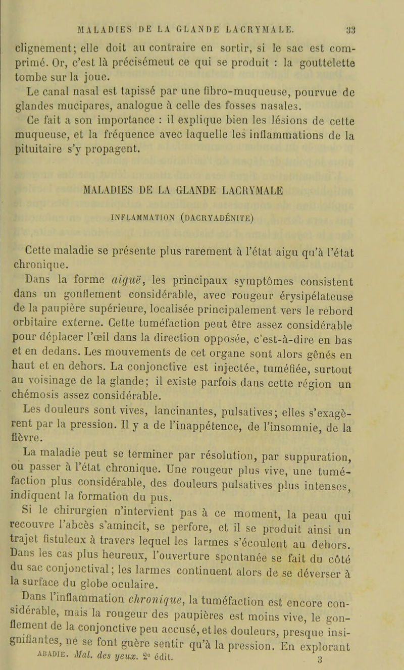 clignement; elle doit au contraire en sortir, si le sac est com- primé. Or, c'est là précisémeut ce qui se produit : la gouttelette tombe sur la joue. Le canal nasal est tapissé par une fibro-muqueuse, pourvue de glandes mucipares, analogue à celle des fosses nasales. Ce fait a son importance : il explique bien les lésions de celte muqueuse, et la fréquence avec laquelle les inflammations de la pituitaire s'y propagent. MALADIES DE LA GLANDE LACRYMALE INFLAMMATION (DACRYADÉNITE) Cette maladie se présente plus rarement à l'état aigu qu'à l'état chronique. Dans la forme aiguë, les principaux symptômes consistent dans un gonflement considérable, avec rougeur érysipélateuse de la paupière supérieure, localisée principalement vers le rebord orbitaire externe. Cette tuméfaction peut être assez considérable pour déplacer l'œil dans la direction opposée, c'est-à-dire en bas et en dedans. Les mouvements de cet organe sont alors gênés en haut et en dehors. La conjonctive est injectée, tuméfiée, surtout au voisinage de la glande; il existe parfois dans cette région un chémosis assez considérable. Les douleurs sont vives, lancinantes, pulsatives; elles s'exagè- rent par la pression. Il y a de l'inappétence, de l'insomnie, de la fièvre. La maladie peut se terminer par résolution, par suppuration, ou passer à l'état chronique. Une rougeur plus vive, une tumé- faction plus considérable, des douleurs pulsatives plus intenses indiquent la formation du pus. Si le chirurgien n'intervient pas à ce moment, la peau qui recouvre l'abcès s'amincit, se perfore, et il se produit ainsi un trajet fistuleux à travers lequel les larmes s'écoulent au dehors. Dans les cas plus heureux, l'ouverture spontanée se fait du côté du sac conjonctival; les larmes continuent alors de se déverser à la surface du globe oculaire. Dans l'inflammation chronique, la tuméfaction est encore con- sidérable, mais la rougeur des paupières est moins vive, le gon- flement de la conjonctive peu accusé, et les douleurs, presque insi- gnifiantes, ne se font guère sentir qu'à la pression. En explorant abadie. Mal. des yeux. 2° édit. 3