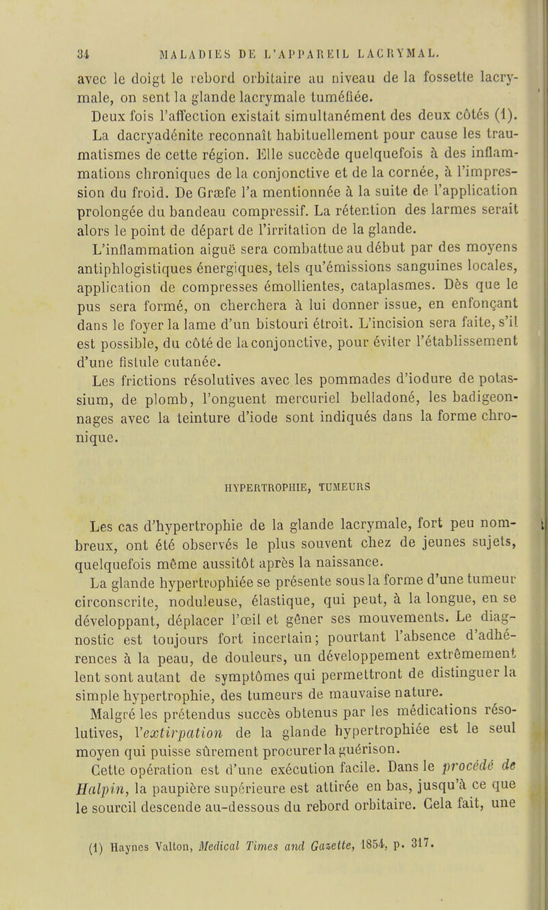 avec le doigt le rebord orbitaire au niveau de la fossette lacry- male, on sent la glande lacrymale tuméfiée. Deux fois l'affection existait simultanément des deux côtés (1). La dacryadénite reconnaît habituellement pour cause les trau- matismes de cette région. Elle succède quelquefois à des inflam- mations chroniques de la conjonctive et de la cornée, à l'impres- sion du froid. De Grœfe l'a mentionnée à la suite de l'application prolongée du bandeau compressif. La rétention des larmes serait alors le point de départ de l'irritation de la glande. L'inflammation aiguë sera combattue au début par des moyens antiphlogistiques énergiques, tels qu'émissions sanguines locales, application de compresses émollientes, cataplasmes. Dès que le pus sera formé, on cherchera à lui donner issue, en enfonçant dans le foyer la lame d'un bistouri étroit. L'incision sera faite, s'il est possible, du côté de la conjonctive, pour éviter l'établissement d'une fistule cutanée. Les frictions résolutives avec les pommades d'iodure de potas- sium, de plomb, l'onguent mercuriel belladoné, les badigeon- nages avec la teinture d'iode sont indiqués dans la forme chro- nique. HYPERTROPHIE, TUMEURS Les cas d'hypertrophie de la glande lacrymale, fort peu nom- breux, ont été observés le plus souvent chez de jeunes sujets, quelquefois même aussitôt après la naissance. La glande hypertrophiée se présente sous la forme d'une tumeur circonscrite, noduleuse, élastique, qui peut, à la longue, en se développant, déplacer l'œil et gêner ses mouvements. Le diag- nostic est toujours fort incertain; pourtant l'absence d'adhé- rences à la peau, de douleurs, un développement extrêmement lent sont autant de symptômes qui permettront de distinguer la simple hypertrophie, des tumeurs de mauvaise nature. Malgré les prétendus succès obtenus par les médications réso- lutives, l'extirpation de la glande hypertrophiée est le seul moyen qui puisse sûrement procurer la guérison. Cette opération est d'une exécution facile. Dans le procédé de Halpin, la paupière supérieure est attirée en bas, jusqu'à ce que le sourcil descende au-dessous du rebord orbitaire. Gela fait, une (1) Haynes Vallon, Médical Times and Gazette, 1854, p. 317.