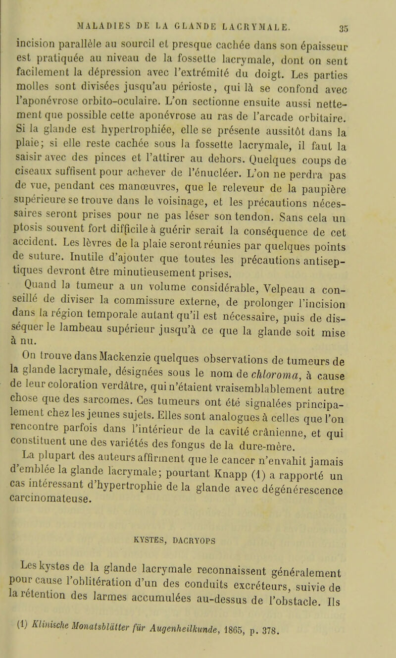 incision parallèle au sourcil et presque cachée dans son épaisseur est pratiquée au niveau de la fossette lacrymale, dont on sent facilement la dépression avec l'extrémité du doigt. Les parties molles sont divisées jusqu'au périoste, qui là se confond avec l'aponévrose orbito-oculaire. L'on sectionne ensuite aussi nette- ment que possible celte aponévrose au ras de l'arcade orbilaire. Si la glande est hypertrophiée, elle se présente aussitôt dans la plaie; si elle reste cachée sous la fossette lacrymale, il faut la saisir avec des pinces et l'attirer au dehors. Quelques coups de ciseaux suffisent pour achever de l'énucléer. L'on ne perdra pas de vue, pendant ces manœuvres, que le releveur de la paupière supérieure se trouve clans le voisinage, et les précautions néces- saires seront prises pour ne pas léser son tendon. Sans cela un ptosis souvent fort difficile à guérir serait la conséquence de cet accident. Les lèvres de la plaie seront réunies par quelques points de suture. Inutile d'ajouter que toutes les précautions antisep- tiques devront être minutieusement prises. Quand la tumeur a un volume considérable, Velpeau a con- seillé de diviser la commissure externe, de prolonger l'incision dans la région temporale autant qu'il est nécessaire, puis de dis- séquer le lambeau supérieur jusqu'à ce que la glande soit mise à nu. On trouve dans Mackenzie quelques observations de tumeurs de la glande lacrymale, désignées sous le nom de chloroma, à cause de leur coloration verdâtre, qui n'étaient vraisemblablement autre chose que des sarcomes. Ces tumeurs ont été signalées principa- lement chez les jeunes sujets. Elles sont analogues à celles que l'on rencontre parfois dans l'intérieur de la cavité crânienne, et qui constituent une des variétés des fongus de la dure-mère. La plupart des auteurs affirment que le cancer n'envahit jamais d emblée la glande lacrymale; pourtant Knapp (1) a rapporté un cas intéressant d'hypertrophie de la glande avec dégénérescence carcmomateuse. KYSTES, DACRYOPS Les kystes de la glande lacrymale reconnaissent généralement pour cause l'oblitération d'un des conduits excréteurs, suivie de la rétention des larmes accumulées au-dessus de l'obstacle. Ils (1) Klinische Monatsblàtter fur Augenheilkunde, 1865, p. 378.