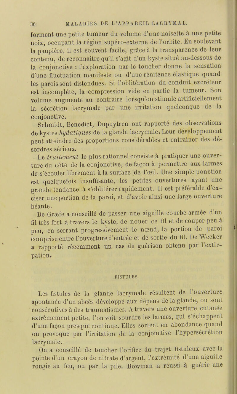forment une petite tumeur du volume d'une noisette à une petite noix, occupant la région supéro-externe de l'orbite. En soulevant la paupière, il est souvent facile, grâce à la transparence de leur contenu, de reconnaître qu'il s'agit d'un kyste situé au-dessous de la conjonctive : l'exploration par le toucher donne la sensation d'une fluctuation manifeste ou d'une rénitence élastique quand les parois sont distendues. Si l'oblitération du conduit excréteur est incomplète, la compression vide en partie la tumeur. Son volume augmente au contraire lorsqu'on stimule artificiellement la sécrétion lacrymale par une irritation quelconque de la conjonctive. Schmidt, Benedict, Dupuytren ont rapporté des observations de kystes hydatiques de la glande lacrymale. Leur développement peut atteindre des proportions considérables et entraîner des dé- sordres sérieux. Le traitement le plus rationnel consiste à pratiquer une ouver- ture du côté de la conjonctive, de façon à permettre aux larmes de s'écouler librement à la surface de l'œil. Une simple ponction est quelquefois insuffisante, les petites ouvertures ayant une grande tendance à s'oblitérer rapidement. Il est préférable d'ex- ciser une portion de la paroi, et d'avoir ainsi une large ouverture béante. De Graefe a conseillé de passer une aiguille courbe armée d'un fil très fort à travers le kyste, de nouer ce fil et de couper peu à peu, en serrant progressivement le nœud, la portion de paroi comprise entre l'ouverture d'entrée et de sortie du fil. De Wecker a rapporté récemment un cas de guérison obtenu par l'extir- pation. FISTULES Les fistules de la glande lacrymale résultent de l'ouverture spontanée d'un abcès développé aux dépens de la glande, ou sont consécutives à des traumatismes. A travers une ouverture cutanée extrêmement petite, l'on voit sourdre les larmes, qui s'échappent d'une façon presque continue. Elles sortent en abondance quand on provoque par l'irritation de la conjonctive l'hypersécrétion lacrymale. On a conseillé de toucher l'orifice du trajet fistuleux avec la pointe d'un crayon de nitrate d'argent, l'extrémité d'une aiguille rougie au feu, ou par la pile. Bowman a réussi à guérir une