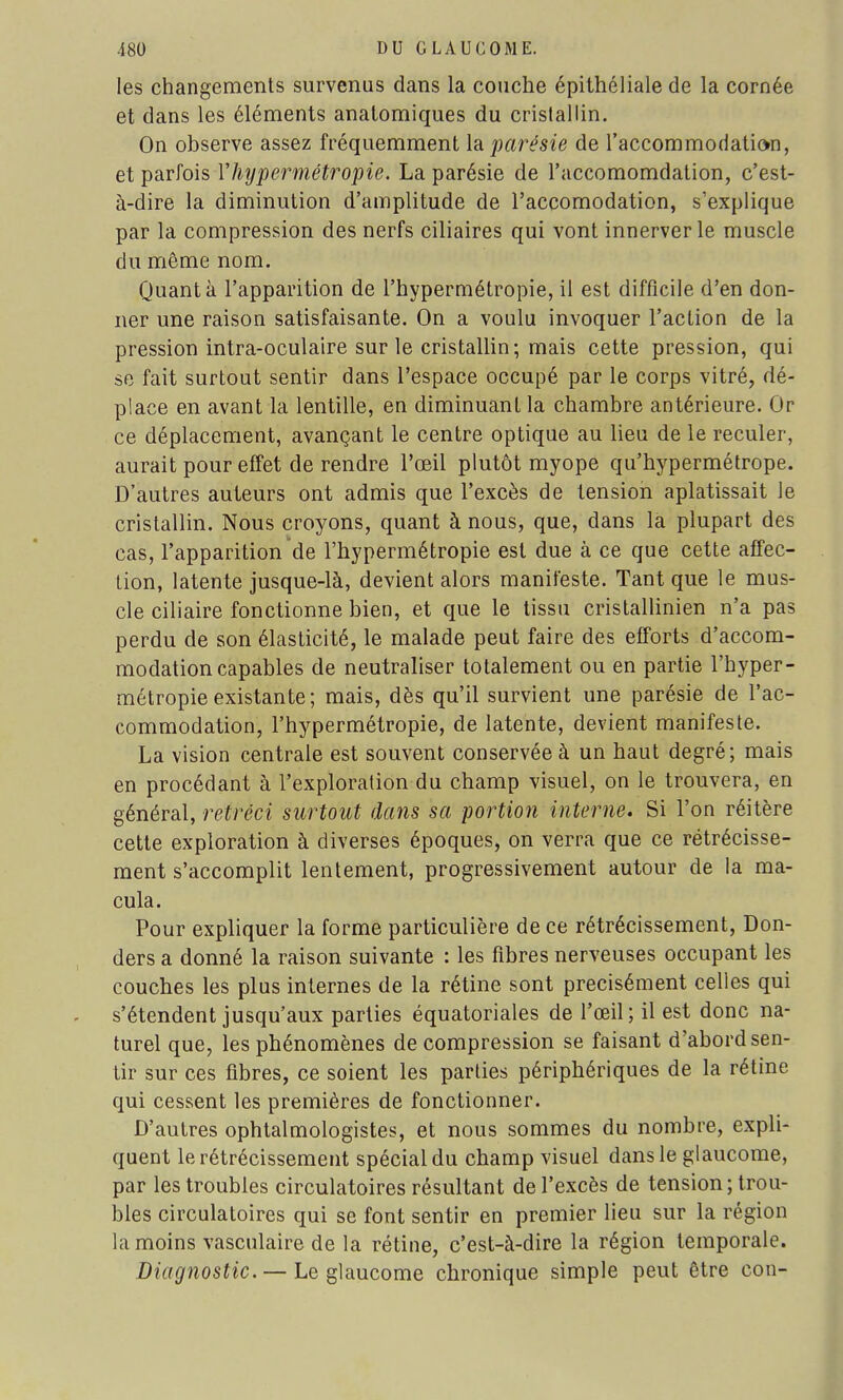 les changements survenus dans la couche épithéliale de la cornée et dans les éléments anatomiques du cristallin. On observe assez fréquemment la parësie de l'accommodatiom, et parfois Vhypermétropie. La parésie de l'accomomdation, c'est- à-dire la diminution d'amplitude de l'accomodation, s'explique par la compression des nerfs ciliaires qui vont innerver le muscle du même nom. Quanta l'apparition de l'hypermétropie, il est difficile d'en don- ner une raison satisfaisante. On a voulu invoquer l'action de la pression intra-oculaire sur le cristallin; mais cette pression, qui se fait surtout sentir dans l'espace occupé par le corps vitré, dé- place en avant la lentille, en diminuant la chambre antérieure. Or ce déplacement, avançant le centre optique au lieu de le reculer, aurait pour effet de rendre l'œil plutôt myope qu'hypermétrope. D'autres auteurs ont admis que l'excès de tension aplatissait le cristallin. Nous croyons, quant à nous, que, dans la plupart des cas, l'apparition de l'hypermétropie est due à ce que cette affec- tion, latente jusque-là, devient alors manifeste. Tant que le mus- cle ciliaire fonctionne bien, et que le tissu cristallinien n'a pas perdu de son élasticité, le malade peut faire des efforts d'accom- modation capables de neutraliser totalement ou en partie l'hyper- métropie existante; mais, dès qu'il survient une parésie de l'ac- commodation, l'hypermétropie, de latente, devient manifeste. La vision centrale est souvent conservée à un haut degré; mais en procédant à l'exploration du champ visuel, on le trouvera, en général, rétréci surtout dans sa portion interne. Si l'on réitère cette exploration à diverses époques, on verra que ce rétrécisse- ment s'accomplit lentement, progressivement autour de la ma- cula. Pour expliquer la forme particulière de ce rétrécissement, Don- ders a donné la raison suivante : les fibres nerveuses occupant les couches les plus internes de la rétine sont précisément celles qui s'étendent jusqu'aux parties équatoriales de l'œil; il est donc na- turel que, les phénomènes décompression se faisant d'abord sen- tir sur ces fibres, ce soient les parties périphériques de la rétine qui cessent les premières de fonctionner. D'autres ophtalmologistes, et nous sommes du nombre, expli- quent le rétrécissement spécial du champ visuel dans le glaucome, par les troubles circulatoires résultant de l'excès de tension; trou- bles circulatoires qui se font sentir en premier lieu sur la région la moins vasculaire de la rétine, c'est-à-dire la région temporale. Diagnostic. — Le glaucome chronique simple peut être con-