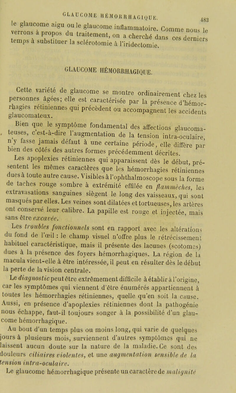 GLAUCOME HÉMOH H HAG1QUE. 488 le glaucome aigu ou le glaucome inflammatoire. Gomme nous le verrons a propos du traitement, on a cherché dans c^s de n e temps à substituer la sclérotomie à l'iridectomie GLAUCOME HÉMORRHAGIQUE. Cette variété de glaucome se montre ordinairement chez les personnes âgées; elle est caractérisée par la présence d'hémor- rbagies rétiniennes qui précèdent ou accompagnent les accidents glaucomateux. Bien que le symptôme fondamental des affections glaucoma- teuses, c est-à-dire l'augmentation de la tension intra-oculaire n y fasse jamais défaut à une certaine période, elle diffère par bien des côtés des autres formes précédemment décrites. Les apoplexies rétiniennes qui apparaissent dès le début pré- sentent les mêmes caractères que les hémorrhagies rétiniennes dues à toute autre cause. Visibles à l'ophthalmoscope sous la forme de taches rouge sombre à extrémité effilée en flammèches, les extravasations sanguines siègent le long des vaisseaux, qui sont masques par elles. Les veines sont dilatées et tortueuses, les artères ont conservé leur calibre. La papille est rouge et injectée, mais sans être excavée. Les troubles fonctionnels sont en rapport avec les altérations du fond de l'œil : le champ visuel n'offre plus le rétrécissement habituel caractéristique, mais il présente des lacunes (scotomes) dues à la présence des foyers hémorrhagiques. La région de la macula vient-elle à être intéressée, il peut en résulter dès le début la perte de la vision centrale. Le diagnostic peut être extrêmement difficile à établir à l'origine, car les symptômes qui viennent d'être énumérés appartiennent à toutes les hémorrhagies rétiniennes, quelle qu'en soit la cause. Aussi, en présence d'apoplexies rétiniennes dont la pathogénie nous échappe, faut-il toujours songer à la possibilité d'un glau- come hémorrhagique. Au bout d'un temps plus ou moins long, qui varie de quelques jours à plusieurs mois, surviennent d'autres symptômes qui ne laissent aucun doute sur la nature de la maladie. Ce sont des douleurs ciliaires violentes, et une augmentation sensible de lu tension intra-oculaire. Le glaucome hémorrhagique présente un caractère de malignité