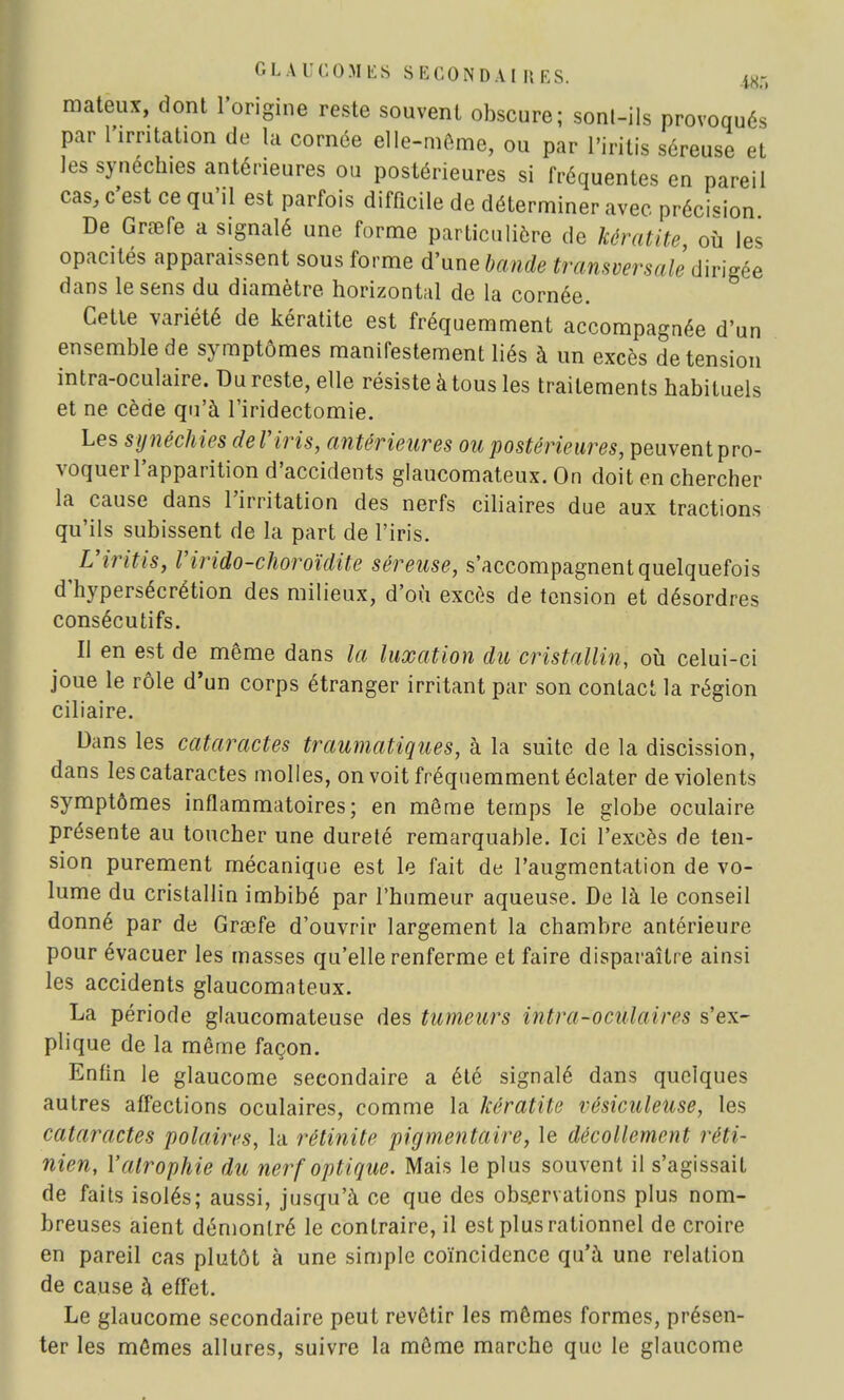 mateux, dont l'origine reste souvent obscure; sont-ils provoqués par l'irritation de la cornée elle-même, ou par l'iritis séreuse et lessynechies antérieures ou postérieures si fréquentes en pareil cas, c'est ce qu'il est parfois difficile de déterminer avec précision De Grœfe a signalé une forme particulière de kératite, où les opacités apparaissent sous forme d'une bande transversale dirigée dans le sens du diamètre horizontal de la cornée. Cette variété de kératite est fréquemment accompagnée d'un ensemble de symptômes manifestement liés à un excès de tension intra-oculaire. Du reste, elle résiste à tous les traitements habituels et ne cède qu'à l'iridectomie. Les synéchies de l'iris, antérieures ou postérieures, peuvent pro- voquer l'apparition d'accidents glaucomateux. On doit en chercher la cause dans l'irritation des nerfs ciliaires due aux tractions qu'ils subissent de la part de l'iris. L'iritis, l'irido-choroïdite séreuse, s'accompagnent quelquefois d'hypersécrétion des milieux, d'où excès de tension et désordres consécutifs. Il en est de même dans la luxation du cristallin, où celui-ci joue le rôle d'un corps étranger irritant par son contact la région ciliaire. Dans les cataractes traumatiques, à la suite de la discission, dans les cataractes molles, on voit fréquemment éclater de violents symptômes inflammatoires; en même temps le globe oculaire présente au toucher une dureté remarquable. Ici l'excès de ten- sion purement mécanique est le fait de l'augmentation de vo- lume du cristallin imbibé par l'humeur aqueuse. De là le conseil donné par de Graefe d'ouvrir largement la chambre antérieure pour évacuer les masses qu'elle renferme et faire disparaître ainsi les accidents glaucomateux. La période glaucomateuse des tumeurs intr-a-oculaires s'ex- plique de la même façon. Enfin le glaucome secondaire a été signalé dans quelques autres affections oculaires, comme la kératite vésiculeuse, les cataractes polaires, la rétinite pigmentaire, le décollement réti- nien, l'atrophie du nerf optique. Mais le plus souvent il s'agissait de faits isolés; aussi, jusqu'à ce que des observations plus nom- breuses aient démontré le contraire, il est plus rationnel de croire en pareil cas plutôt à une simple coïncidence qu'à une relation de cause à effet. Le glaucome secondaire peut revêtir les mêmes formes, présen- ter les mômes allures, suivre la môme marche que le glaucome