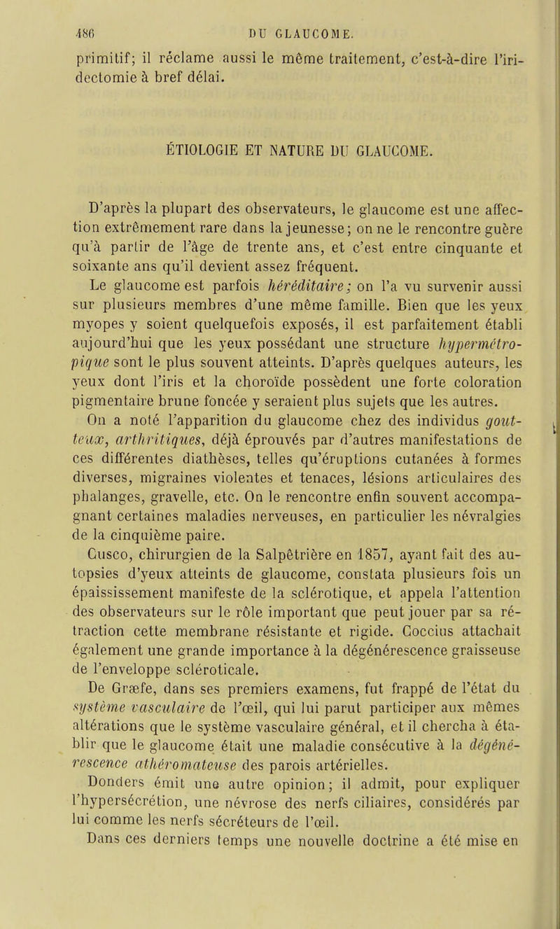 primitif; il réclame aussi le môme traitement, c'est-à-dire l'iri- dectomie à bref délai. ÉTIOLOGIE ET NATURE DU GLAUCOME. D'après la plupart des observateurs, le glaucome est une affec- tion extrêmement rare dans la jeunesse; on ne le rencontre guère qu'à partir de Uâge de trente ans, et c'est entre cinquante et soixante ans qu'il devient assez fréquent. Le glaucome est parfois héréditaire; on l'a vu survenir aussi sur plusieurs membres d'une même famille. Bien que les yeux myopes y soient quelquefois exposés, il est parfaitement établi aujourd'hui que les yeux possédant une structure hypermétro- pique sont le plus souvent atteints. D'après quelques auteurs, les yeux dont l'iris et la choroïde possèdent une forte coloration pigmentaire brune foncée y seraient plus sujets que les autres. On a noté l'apparition du glaucome chez des individus gout- teux, arthritiques, déjà éprouvés par d'autres manifestations de ces différentes diathèses, telles qu'éruptions cutanées à formes diverses, migraines violentes et tenaces, lésions articulaires des phalanges, gravelle, etc. On le rencontre enfin souvent accompa- gnant certaines maladies nerveuses, en particulier les névralgies de la cinquième paire. Cusco, chirurgien de la Salpêtrière en 1857, ayant fait des au- topsies d'yeux atteints de glaucome, constata plusieurs fois un épaississement manifeste de la sclérotique, et appela l'attention des observateurs sur le rôle important que peut jouer par sa ré- traction cette membrane résistante et rigide. Goccius attachait également une grande importance à la dégénérescence graisseuse de l'enveloppe scléroticale. De Grgefe, dans ses premiers examens, fut frappé de l'état du système vasculaire de l'œil, qui lui parut participer aux mêmes altérations que le système vasculaire général, et il chercha à éta- blir que le glaucome était une maladie consécutive à la dégéné- rescence athéromateuse des parois artérielles. Donders émit une autre opinion; il admit, pour expliquer l'hypersécrétion, une névrose des nerfs ciliaires, considérés par lui comme les nerfs sécréteurs de l'œil. Dans ces derniers temps une nouvelle doctrine a été mise en