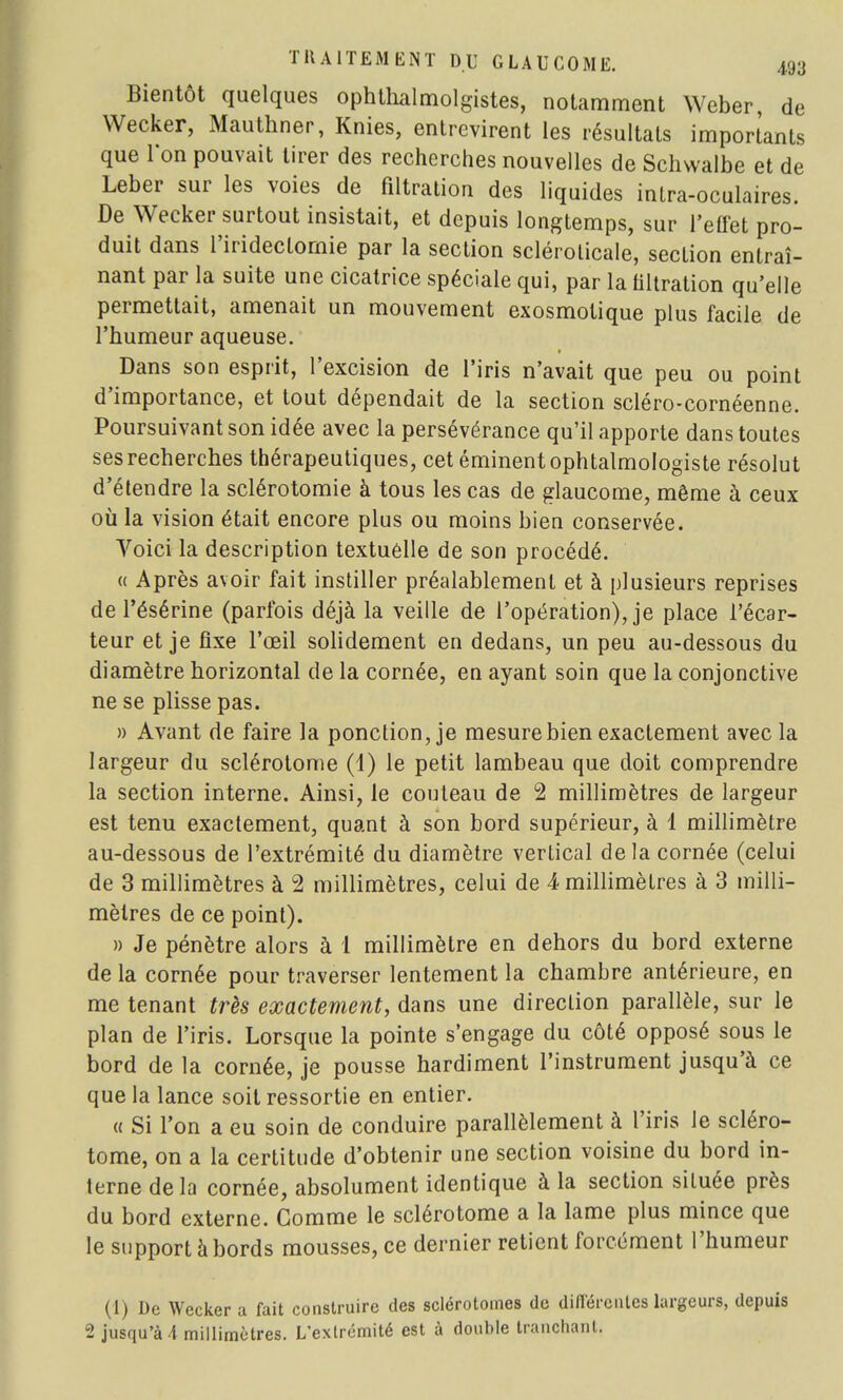 Bientôt quelques ophthalmolgistes, notamment Weber, de Wecker, Mauthner, Knies, entrevirent les résultats importants que Ion pouvait tirer des recherches nouvelles de Schwalbe et de Leber sur les voies de filtration des liquides intra-oculaires. De Wecker surtout insistait, et depuis longtemps, sur l'effet pro- duit dans l'irideclornie par la section scléroticale, section entraî- nant par la suite une cicatrice spéciale qui, par la filtration qu'elle permettait, amenait un mouvement exosmotique plus facile de l'humeur aqueuse. Dans son esprit, l'excision de l'iris n'avait que peu ou point d'importance, et tout dépendait de la section scléro-cornéenne. Poursuivant son idée avec la persévérance qu'il apporte dans toutes ses recherches thérapeutiques, cet éminent ophtalmologiste résolut d'étendre la sclérotomie à tous les cas de glaucome, même à ceux où la vision était encore plus ou moins bien conservée. Voici la description textuelle de son procédé. « Après avoir fait instiller préalablement et à plusieurs reprises de l'ésérine (parfois déjà la veille de l'opération), je place l'écar- teur et je fixe l'œil solidement en dedans, un peu au-dessous du diamètre horizontal de la cornée, en ayant soin que la conjonctive ne se plisse pas. » Avant de faire la ponction, je mesure bien exactement avec la largeur du sclérotome (1) le petit lambeau que doit comprendre la section interne. Ainsi, le couteau de 2 millimètres de largeur est tenu exactement, quant à son bord supérieur, à 1 millimètre au-dessous de l'extrémité du diamètre vertical delà cornée (celui de 3 millimètres à 2 millimètres, celui de 4 millimètres à 3 milli- mètres de ce point). » Je pénètre alors à 1 millimètre en dehors du bord externe de la cornée pour traverser lentement la chambre antérieure, en me tenant très exactement, dans une direction parallèle, sur le plan de l'iris. Lorsque la pointe s'engage du côté opposé sous le bord de la cornée, je pousse hardiment l'instrument jusqu'à ce que la lance soit ressortie en entier. « Si l'on a eu soin de conduire parallèlement à l'iris le scléro- tome, on a la certitude d'obtenir une section voisine du bord in- terne delà cornée, absolument identique à la section située près du bord externe. Gomme le sclérotome a la lame plus mince que le support à bords mousses, ce dernier retient forcément l'humeur (I) De Wecker a fait construire des sclérotomes de différentes largeurs, depuis 2 jusqu'à A millimètres. L'extrémité est à double tranchant.