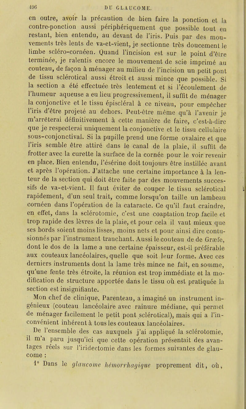 en outre, avoir la précaution de bien faire la ponction et la contre-ponction aussi périphériquement que possible tout en restant, bien entendu, au devant de l'iris. Puis par des mou- vements très lents de va-et-vient, je sectionne très doucement le limbe scléro-cornéen. Quand l'incision est sur le point d'être terminée, je ralentis encore le mouvement de scie imprimé au couteau, de façon à ménager au milieu de l'incision un petit pont de tissu sclérotical aussi étroit et aussi mince que possible. Si la section a été effectuée très lentement et si l'écoulement de l'humeur aqueuse a eu lieu progressivement, il suffit de ménager la conjonctive et le tissu épiscléral à ce niveau, pour empêcher l'iris d'être projeté au dehors. Peut-être même qu'à l'avenir je m'arrêterai définitivement à cette manière de faire, c'est-à-dire que je respecterai uniquement la conjonctive et le tissu cellulaire sous-conjonctival. Si la pupille prend une forme ovalaire et que l'iris semble être attiré dans le canal de la plaie, il suffit de frotter avec la curette la surface de la cornée pour le voir revenir en place. Bien entendu, l'ésérine doit toujours être instillée avant et après l'opération. J'attache une certaine importance à la len- teur de la section qui doit être faite par des mouvements succes- sifs de va-et-vient. Il faut éviter de couper le tissu sclérotical rapidement, d'un seul trait, comme lorsqu'on taille un lambeau cornéen dans l'opération de la cataracte. Ce qu'il faut craindre, en effet, dans la sclérotomie, c'est une coaptation trop facile et trop rapide des lèvres de la plaie, et pour cela il vaut mieux que ses bords soient moins lisses, moins nets et pour ainsi dire contu- sionnés par l'instrument tranchant. Aussi le couteau de de Greefe, dont le dos de la lame a une certaine épaisseur, est-il préférable aux couteaux lancéolaires, quelle que soit leur forme. Avec ces derniers instruments dont la lame très mince ne fait, en somme, qu'une fente très étroite, la réunion est trop immédiate et la mo- dification de structure apportée dans le tissu où est pratiquée la section est insignifiante. Mon chef de clinique, Parenteau, a imaginé un instrument in- génieux (couteau lancéolaire avec rainure médiane, qui permet de ménager facilement le petit pont sclérotical), mais qui a l'in- convénient inhérent à tous les couteaux lancéolaires. De l'ensemble des cas auxquels j'ai appliqué la sclérotomie, il m'a paru jusqu'ici que cette opération présentait des avan- tages réels sur l'iridectomie dans les formes suivantes de glau- come : 1° Dans le glaucome hémorrhagique proprement dit, où,