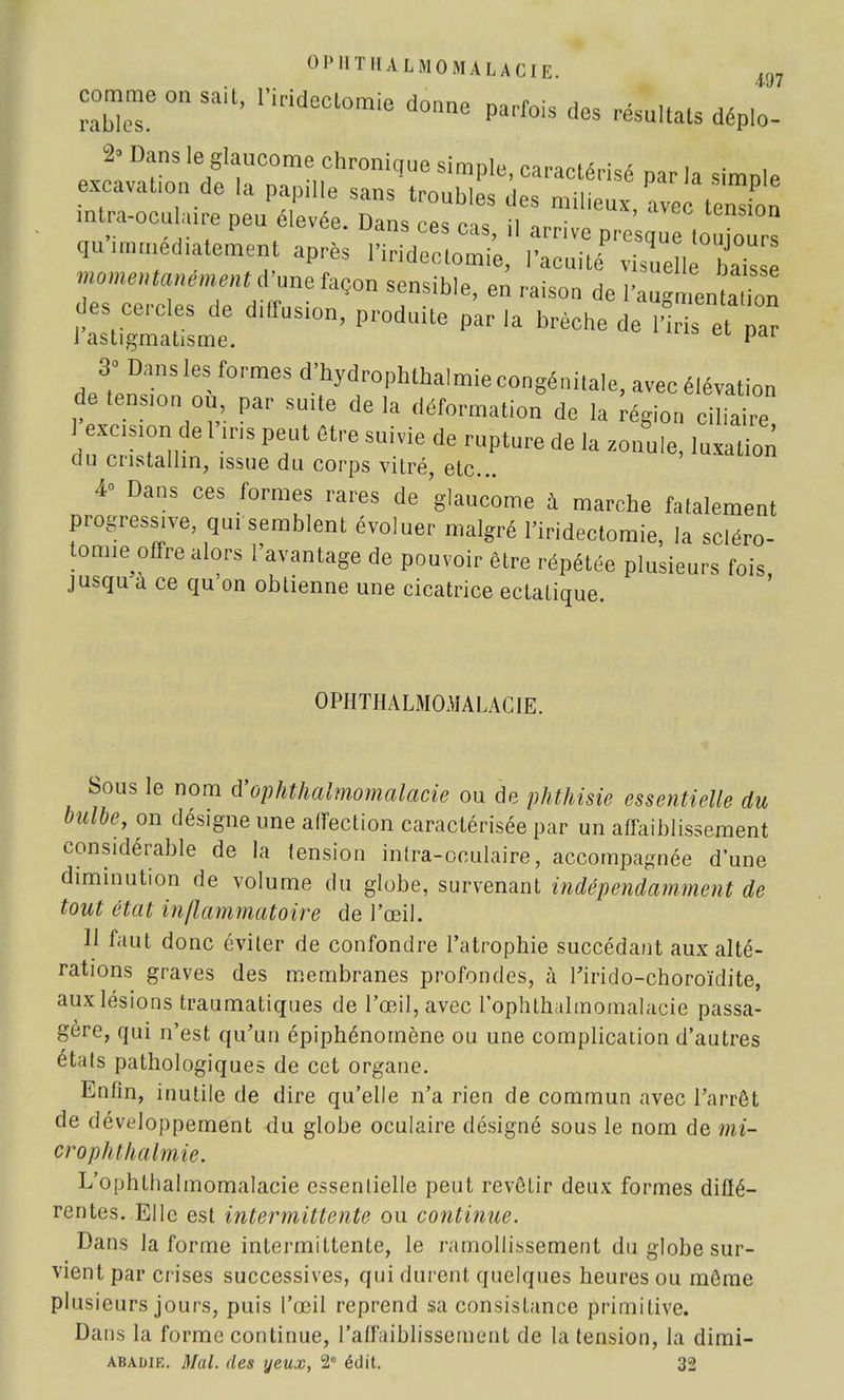 0 P 11 'ni A L M 0 MA LA CI E. m comme on sait, l.ridectomie donne parfois des résultats déplo- 2- Dans le glaucome chronique simple, caractérisé par la simnle excavafon de la pap.lle sans troubles des milieux, ave Su mtra-ocubure peu élevée. Dans ces cas, il arrive pre que 1lurs qu immédiatement après Firideclomie, l'acuité visuell bak e momentanément d'une façon sensible, en raison de l'augnlta ion des cercles de diffusion, produite par la brèche de ï'ris et par J astigmatisme. e mu, et par 3° Dans les; formes d'hydrophthalmie congénitale, avec élévation de tendon ou par suite de la déformation de la région cilia  1 excision de l iris peut être suivie de rupture de la zonuie, luxation du cristallin, issue du corps vitré, etc.. 4° Dans ces formes rares de glaucome à marche fatalement progressive, qui semblent évoluer malgré l'iridectomie, la scléro- tomie offre alors l'avantage de pouvoir être répétée plusieurs fois jusqu à ce qu'on obtienne une cicatrice ectatique. 0PIIT1IALM0MALACIE. bous le nom d'ophthalmomalacie ou de phthisie essentielle du bulbe, on désigne une affection caractérisée par un affaiblissement considérable de la tension intra-oculaire, accompagnée d'une diminution de volume du globe, survenant indépendamment de tout état inflammatoire de l'œil. 11 faut donc éviter de confondre l'atrophie succédant aux alté- rations graves des membranes profondes, à Tirido-choroïdite, aux lésions traumatiques de l'œil, avec loplithalmomalacie passa- gère, qui n'est qu'un épiphénomène ou une complication d'autres états pathologiques de cet organe. Enfin, inutile de dire qu'elle n'a rien de commun avec l'arrêt de développement du globe oculaire désigné sous le nom de mi- crophthalmie. L'ophthalmomalacie essentielle peut revêtir deux formes diffé- rentes. Elle est intermittente ou continue. Dans la forme intermittente, le ramollissement du globe sur- vient par crises successives, qui durent quelques heures ou même plusieurs jours, puis l'œil reprend sa consistance primitive. Dans la forme continue, l'affaiblissement de la tension, la dimi- Abadie. Mal. des yeux, 2e édit. 32